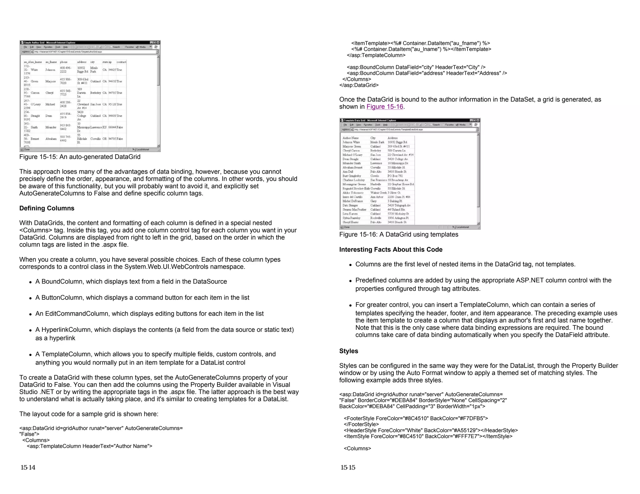 Figure 15-15: An auto-generated DataGrid
This approach loses many of the advantages of data binding, however, because you cannot
precisely define the order, appearance, and formatting of the columns. In other words, you should
be aware of this functionality, but you will probably want to avoid it, and explicitly set
AutoGenerateColumns to False and define specific column tags.
Defining Columns
With DataGrids, the content and formatting of each column is defined in a special nested
<Columns> tag. Inside this tag, you add one column control tag for each column you want in your
DataGrid. Columns are displayed from right to left in the grid, based on the order in which the
column tags are listed in the .aspx file.
When you create a column, you have several possible choices. Each of these column types
corresponds to a control class in the System.Web.UI.WebControls namespace.
z A BoundColumn, which displays text from a field in the DataSource
z A ButtonColumn, which displays a command button for each item in the list
z An EditCommandColumn, which displays editing buttons for each item in the list
z A HyperlinkColumn, which displays the contents (a field from the data source or static text)
as a hyperlink
z A TemplateColumn, which allows you to specify multiple fields, custom controls, and
anything you would normally put in an item template for a DataList control
To create a DataGrid with these column types, set the AutoGenerateColumns property of your
DataGrid to False. You can then add the columns using the Property Builder available in Visual
Studio .NET or by writing the appropriate tags in the .aspx file. The latter approach is the best way
to understand what is actually taking place, and it's similar to creating templates for a DataList.
The layout code for a sample grid is shown here:
<asp:DataGrid id=gridAuthor runat="server" AutoGenerateColumns=
"False">
<Columns>
<asp:TemplateColumn HeaderText="Author Name">
15-14
<ItemTemplate><%# Container.DataItem("au_fname") %>
<%# Container.DataItem("au_lname") %></ItemTemplate>
</asp:TemplateColumn>
<asp:BoundColumn DataField="city" HeaderText="City" />
<asp:BoundColumn DataField="address" HeaderText="Address" />
</Columns>
</asp:DataGrid>
Once the DataGrid is bound to the author information in the DataSet, a grid is generated, as
shown in Figure 15-16.
Figure 15-16: A DataGrid using templates
Interesting Facts About this Code
z Columns are the first level of nested items in the DataGrid tag, not templates.
z Predefined columns are added by using the appropriate ASP.NET column control with the
properties configured through tag attributes.
z For greater control, you can insert a TemplateColumn, which can contain a series of
templates specifying the header, footer, and item appearance. The preceding example uses
the item template to create a column that displays an author's first and last name together.
Note that this is the only case where data binding expressions are required. The bound
columns take care of data binding automatically when you specify the DataField attribute.
Styles
Styles can be configured in the same way they were for the DataList, through the Property Builder
window or by using the Auto Format window to apply a themed set of matching styles. The
following example adds three styles.
<asp:DataGrid id=gridAuthor runat="server" AutoGenerateColumns=
"False" BorderColor="#DEBA84" BorderStyle="None" CellSpacing="2"
BackColor="#DEBA84" CellPadding="3" BorderWidth="1px">
<FooterStyle ForeColor="#8C4510" BackColor="#F7DFB5">
</FooterStyle>
<HeaderStyle ForeColor="White" BackColor="#A55129"></HeaderStyle>
<ItemStyle ForeColor="#8C4510" BackColor="#FFF7E7"></ItemStyle>
<Columns>
15-15
 