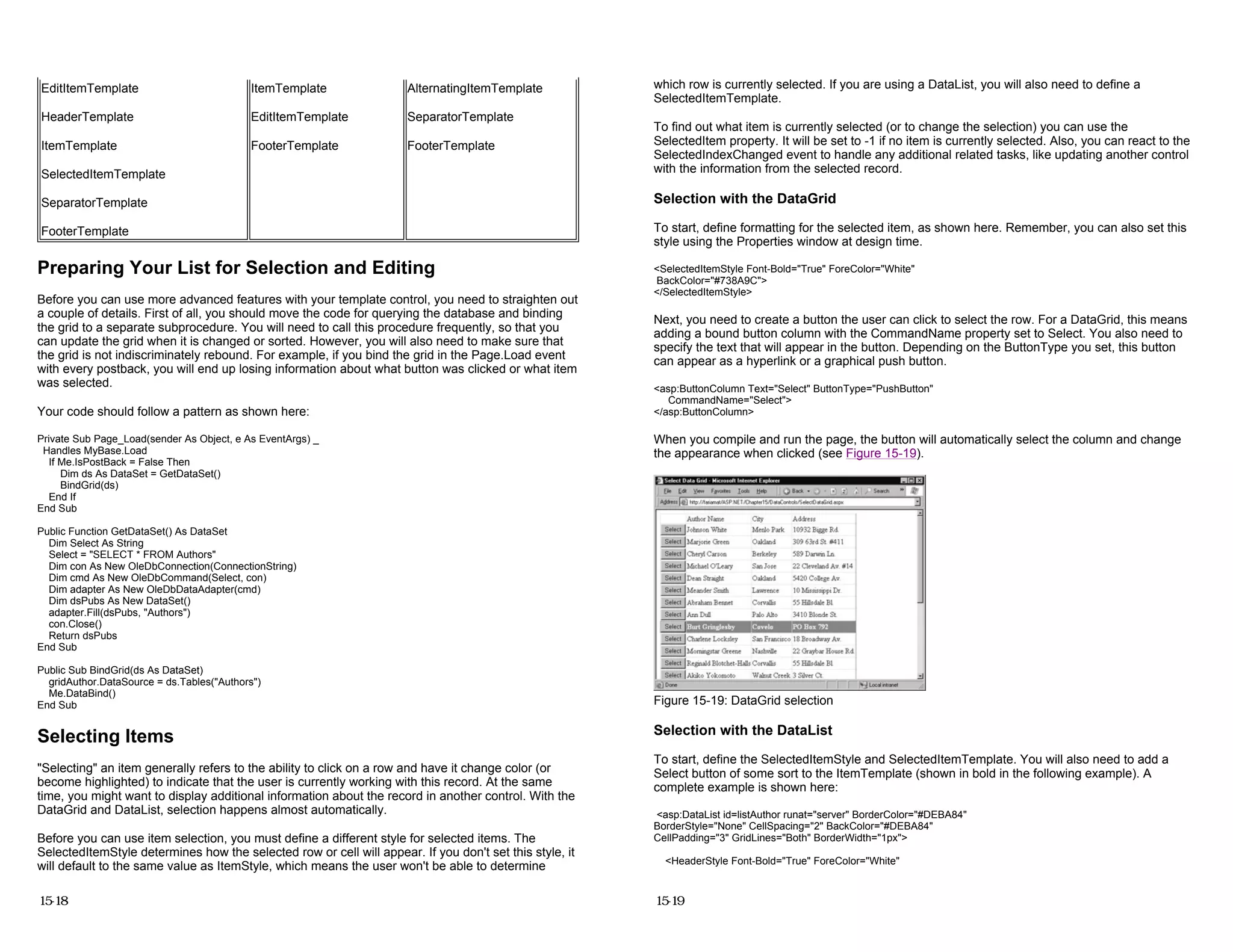 Preparing Your List for Selection and Editing
Before you can use more advanced features with your template control, you need to straighten out
a couple of details. First of all, you should move the code for querying the database and binding
the grid to a separate subprocedure. You will need to call this procedure frequently, so that you
can update the grid when it is changed or sorted. However, you will also need to make sure that
the grid is not indiscriminately rebound. For example, if you bind the grid in the Page.Load event
with every postback, you will end up losing information about what button was clicked or what item
was selected.
Your code should follow a pattern as shown here:
Private Sub Page_Load(sender As Object, e As EventArgs) _
Handles MyBase.Load
If Me.IsPostBack = False Then
Dim ds As DataSet = GetDataSet()
BindGrid(ds)
End If
End Sub
Public Function GetDataSet() As DataSet
Dim Select As String
Select = "SELECT * FROM Authors"
Dim con As New OleDbConnection(ConnectionString)
Dim cmd As New OleDbCommand(Select, con)
Dim adapter As New OleDbDataAdapter(cmd)
Dim dsPubs As New DataSet()
adapter.Fill(dsPubs, "Authors")
con.Close()
Return dsPubs
End Sub
Public Sub BindGrid(ds As DataSet)
gridAuthor.DataSource = ds.Tables("Authors")
Me.DataBind()
End Sub
Selecting Items
"Selecting" an item generally refers to the ability to click on a row and have it change color (or
become highlighted) to indicate that the user is currently working with this record. At the same
time, you might want to display additional information about the record in another control. With the
DataGrid and DataList, selection happens almost automatically.
Before you can use item selection, you must define a different style for selected items. The
SelectedItemStyle determines how the selected row or cell will appear. If you don't set this style, it
will default to the same value as ItemStyle, which means the user won't be able to determine
EditItemTemplate
HeaderTemplate
ItemTemplate
SelectedItemTemplate
SeparatorTemplate
FooterTemplate
ItemTemplate
EditItemTemplate
FooterTemplate
AlternatingItemTemplate
SeparatorTemplate
FooterTemplate
15-18
which row is currently selected. If you are using a DataList, you will also need to define a
SelectedItemTemplate.
To find out what item is currently selected (or to change the selection) you can use the
SelectedItem property. It will be set to -1 if no item is currently selected. Also, you can react to the
SelectedIndexChanged event to handle any additional related tasks, like updating another control
with the information from the selected record.
Selection with the DataGrid
To start, define formatting for the selected item, as shown here. Remember, you can also set this
style using the Properties window at design time.
<SelectedItemStyle Font-Bold="True" ForeColor="White"
BackColor="#738A9C">
</SelectedItemStyle>
Next, you need to create a button the user can click to select the row. For a DataGrid, this means
adding a bound button column with the CommandName property set to Select. You also need to
specify the text that will appear in the button. Depending on the ButtonType you set, this button
can appear as a hyperlink or a graphical push button.
<asp:ButtonColumn Text="Select" ButtonType="PushButton"
CommandName="Select">
</asp:ButtonColumn>
When you compile and run the page, the button will automatically select the column and change
the appearance when clicked (see Figure 15-19).
Figure 15-19: DataGrid selection
Selection with the DataList
To start, define the SelectedItemStyle and SelectedItemTemplate. You will also need to add a
Select button of some sort to the ItemTemplate (shown in bold in the following example). A
complete example is shown here:
<asp:DataList id=listAuthor runat="server" BorderColor="#DEBA84"
BorderStyle="None" CellSpacing="2" BackColor="#DEBA84"
CellPadding="3" GridLines="Both" BorderWidth="1px">
<HeaderStyle Font-Bold="True" ForeColor="White"
15-19
 