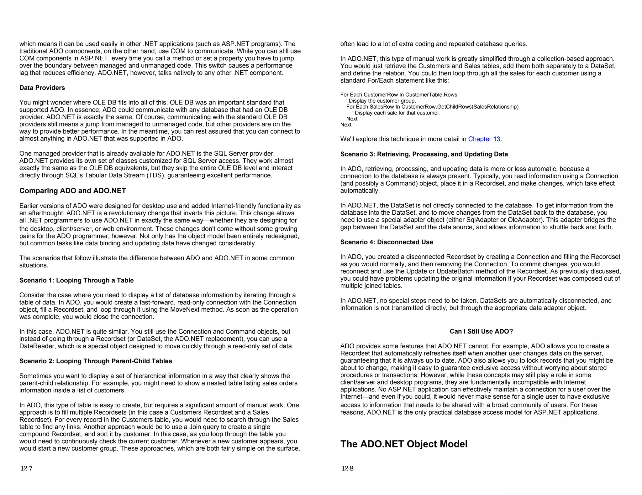 which means it can be used easily in other .NET applications (such as ASP.NET programs). The
traditional ADO components, on the other hand, use COM to communicate. While you can still use
COM components in ASP.NET, every time you call a method or set a property you have to jump
over the boundary between managed and unmanaged code. This switch causes a performance
lag that reduces efficiency. ADO.NET, however, talks natively to any other .NET component.
Data Providers
You might wonder where OLE DB fits into all of this. OLE DB was an important standard that
supported ADO. In essence, ADO could communicate with any database that had an OLE DB
provider. ADO.NET is exactly the same. Of course, communicating with the standard OLE DB
providers still means a jump from managed to unmanaged code, but other providers are on the
way to provide better performance. In the meantime, you can rest assured that you can connect to
almost anything in ADO.NET that was supported in ADO.
One managed provider that is already available for ADO.NET is the SQL Server provider.
ADO.NET provides its own set of classes customized for SQL Server access. They work almost
exactly the same as the OLE DB equivalents, but they skip the entire OLE DB level and interact
directly through SQL's Tabular Data Stream (TDS), guaranteeing excellent performance.
Comparing ADO and ADO.NET
Earlier versions of ADO were designed for desktop use and added Internet-friendly functionality as
an afterthought. ADO.NET is a revolutionary change that inverts this picture. This change allows
all .NET programmers to use ADO.NET in exactly the same way—whether they are designing for
the desktop, client/server, or web environment. These changes don't come without some growing
pains for the ADO programmer, however. Not only has the object model been entirely redesigned,
but common tasks like data binding and updating data have changed considerably.
The scenarios that follow illustrate the difference between ADO and ADO.NET in some common
situations.
Scenario 1: Looping Through a Table
Consider the case where you need to display a list of database information by iterating through a
table of data. In ADO, you would create a fast-forward, read-only connection with the Connection
object, fill a Recordset, and loop through it using the MoveNext method. As soon as the operation
was complete, you would close the connection.
In this case, ADO.NET is quite similar. You still use the Connection and Command objects, but
instead of going through a Recordset (or DataSet, the ADO.NET replacement), you can use a
DataReader, which is a special object designed to move quickly through a read-only set of data.
Scenario 2: Looping Through Parent-Child Tables
Sometimes you want to display a set of hierarchical information in a way that clearly shows the
parent-child relationship. For example, you might need to show a nested table listing sales orders
information inside a list of customers.
In ADO, this type of table is easy to create, but requires a significant amount of manual work. One
approach is to fill multiple Recordsets (in this case a Customers Recordset and a Sales
Recordset). For every record in the Customers table, you would need to search through the Sales
table to find any links. Another approach would be to use a Join query to create a single
compound Recordset, and sort it by customer. In this case, as you loop through the table you
would need to continuously check the current customer. Whenever a new customer appears, you
would start a new customer group. These approaches, which are both fairly simple on the surface,
12-7
often lead to a lot of extra coding and repeated database queries.
In ADO.NET, this type of manual work is greatly simplified through a collection-based approach.
You would just retrieve the Customers and Sales tables, add them both separately to a DataSet,
and define the relation. You could then loop through all the sales for each customer using a
standard For/Each statement like this:
For Each CustomerRow In CustomerTable.Rows
' Display the customer group.
For Each SalesRow In CustomerRow.GetChildRows(SalesRelationship)
' Display each sale for that customer.
Next
Next
We'll explore this technique in more detail in Chapter 13.
Scenario 3: Retrieving, Processing, and Updating Data
In ADO, retrieving, processing, and updating data is more or less automatic, because a
connection to the database is always present. Typically, you read information using a Connection
(and possibly a Command) object, place it in a Recordset, and make changes, which take effect
automatically.
In ADO.NET, the DataSet is not directly connected to the database. To get information from the
database into the DataSet, and to move changes from the DataSet back to the database, you
need to use a special adapter object (either SqlAdapter or OleAdapter). This adapter bridges the
gap between the DataSet and the data source, and allows information to shuttle back and forth.
Scenario 4: Disconnected Use
In ADO, you created a disconnected Recordset by creating a Connection and filling the Recordset
as you would normally, and then removing the Connection. To commit changes, you would
reconnect and use the Update or UpdateBatch method of the Recordset. As previously discussed,
you could have problems updating the original information if your Recordset was composed out of
multiple joined tables.
In ADO.NET, no special steps need to be taken. DataSets are automatically disconnected, and
information is not transmitted directly, but through the appropriate data adapter object.
Can I Still Use ADO?
ADO provides some features that ADO.NET cannot. For example, ADO allows you to create a
Recordset that automatically refreshes itself when another user changes data on the server,
guaranteeing that it is always up to date. ADO also allows you to lock records that you might be
about to change, making it easy to guarantee exclusive access without worrying about stored
procedures or transactions. However, while these concepts may still play a role in some
client/server and desktop programs, they are fundamentally incompatible with Internet
applications. No ASP.NET application can effectively maintain a connection for a user over the
Internet—and even if you could, it would never make sense for a single user to have exclusive
access to information that needs to be shared with a broad community of users. For these
reasons, ADO.NET is the only practical database access model for ASP.NET applications.
The ADO.NET Object Model
12-8
 