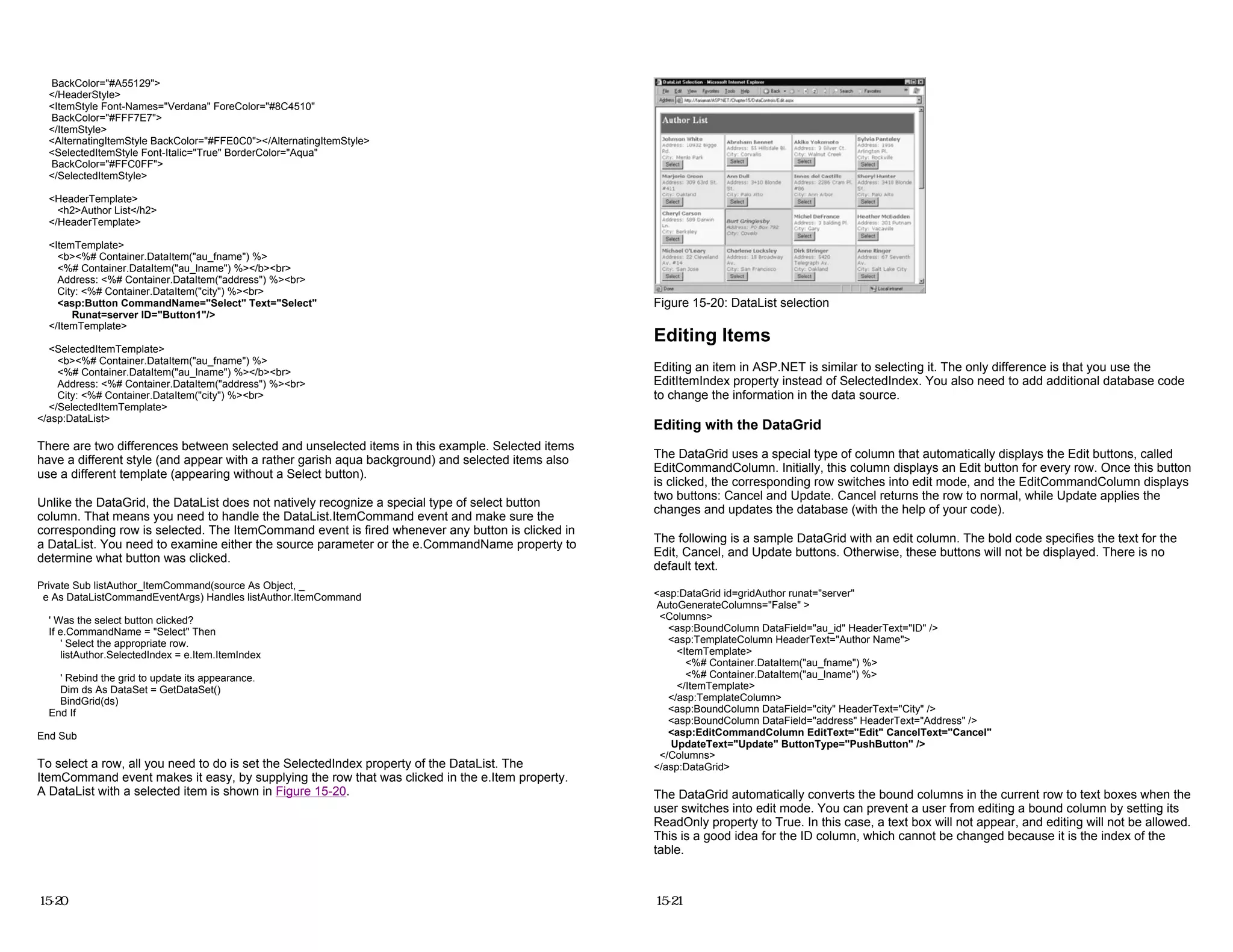 BackColor="#A55129">
</HeaderStyle>
<ItemStyle Font-Names="Verdana" ForeColor="#8C4510"
BackColor="#FFF7E7">
</ItemStyle>
<AlternatingItemStyle BackColor="#FFE0C0"></AlternatingItemStyle>
<SelectedItemStyle Font-Italic="True" BorderColor="Aqua"
BackColor="#FFC0FF">
</SelectedItemStyle>
<HeaderTemplate>
<h2>Author List</h2>
</HeaderTemplate>
<ItemTemplate>
<b><%# Container.DataItem("au_fname") %>
<%# Container.DataItem("au_lname") %></b><br>
Address: <%# Container.DataItem("address") %><br>
City: <%# Container.DataItem("city") %><br>
<asp:Button CommandName="Select" Text="Select"
Runat=server ID="Button1"/>
</ItemTemplate>
<SelectedItemTemplate>
<b><%# Container.DataItem("au_fname") %>
<%# Container.DataItem("au_lname") %></b><br>
Address: <%# Container.DataItem("address") %><br>
City: <%# Container.DataItem("city") %><br>
</SelectedItemTemplate>
</asp:DataList>
There are two differences between selected and unselected items in this example. Selected items
have a different style (and appear with a rather garish aqua background) and selected items also
use a different template (appearing without a Select button).
Unlike the DataGrid, the DataList does not natively recognize a special type of select button
column. That means you need to handle the DataList.ItemCommand event and make sure the
corresponding row is selected. The ItemCommand event is fired whenever any button is clicked in
a DataList. You need to examine either the source parameter or the e.CommandName property to
determine what button was clicked.
Private Sub listAuthor_ItemCommand(source As Object, _
e As DataListCommandEventArgs) Handles listAuthor.ItemCommand
' Was the select button clicked?
If e.CommandName = "Select" Then
' Select the appropriate row.
listAuthor.SelectedIndex = e.Item.ItemIndex
' Rebind the grid to update its appearance.
Dim ds As DataSet = GetDataSet()
BindGrid(ds)
End If
End Sub
To select a row, all you need to do is set the SelectedIndex property of the DataList. The
ItemCommand event makes it easy, by supplying the row that was clicked in the e.Item property.
A DataList with a selected item is shown in Figure 15-20.
15-20
Figure 15-20: DataList selection
Editing Items
Editing an item in ASP.NET is similar to selecting it. The only difference is that you use the
EditItemIndex property instead of SelectedIndex. You also need to add additional database code
to change the information in the data source.
Editing with the DataGrid
The DataGrid uses a special type of column that automatically displays the Edit buttons, called
EditCommandColumn. Initially, this column displays an Edit button for every row. Once this button
is clicked, the corresponding row switches into edit mode, and the EditCommandColumn displays
two buttons: Cancel and Update. Cancel returns the row to normal, while Update applies the
changes and updates the database (with the help of your code).
The following is a sample DataGrid with an edit column. The bold code specifies the text for the
Edit, Cancel, and Update buttons. Otherwise, these buttons will not be displayed. There is no
default text.
<asp:DataGrid id=gridAuthor runat="server"
AutoGenerateColumns="False" >
<Columns>
<asp:BoundColumn DataField="au_id" HeaderText="ID" />
<asp:TemplateColumn HeaderText="Author Name">
<ItemTemplate>
<%# Container.DataItem("au_fname") %>
<%# Container.DataItem("au_lname") %>
</ItemTemplate>
</asp:TemplateColumn>
<asp:BoundColumn DataField="city" HeaderText="City" />
<asp:BoundColumn DataField="address" HeaderText="Address" />
<asp:EditCommandColumn EditText="Edit" CancelText="Cancel"
UpdateText="Update" ButtonType="PushButton" />
</Columns>
</asp:DataGrid>
The DataGrid automatically converts the bound columns in the current row to text boxes when the
user switches into edit mode. You can prevent a user from editing a bound column by setting its
ReadOnly property to True. In this case, a text box will not appear, and editing will not be allowed.
This is a good idea for the ID column, which cannot be changed because it is the index of the
table.
15-21
 