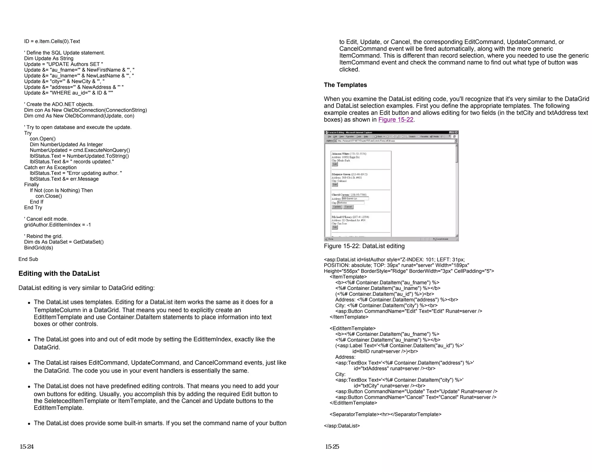 ID = e.Item.Cells(0).Text
' Define the SQL Update statement.
Dim Update As String
Update = "UPDATE Authors SET "
Update &= "au_fname='" & NewFirstName & "', "
Update &= "au_lname='" & NewLastName & "', "
Update &= "city='" & NewCity & "', "
Update &= "address='" & NewAddress & "' "
Update &= "WHERE au_id='" & ID & "'"
' Create the ADO.NET objects.
Dim con As New OleDbConnection(ConnectionString)
Dim cmd As New OleDbCommand(Update, con)
' Try to open database and execute the update.
Try
con.Open()
Dim NumberUpdated As Integer
NumberUpdated = cmd.ExecuteNonQuery()
lblStatus.Text = NumberUpdated.ToString()
lblStatus.Text &= " records updated."
Catch err As Exception
lblStatus.Text = "Error updating author. "
lblStatus.Text &= err.Message
Finally
If Not (con Is Nothing) Then
con.Close()
End If
End Try
' Cancel edit mode.
gridAuthor.EditItemIndex = -1
' Rebind the grid.
Dim ds As DataSet = GetDataSet()
BindGrid(ds)
End Sub
Editing with the DataList
DataList editing is very similar to DataGrid editing:
z The DataList uses templates. Editing for a DataList item works the same as it does for a
TemplateColumn in a DataGrid. That means you need to explicitly create an
EditItemTemplate and use Container.DataItem statements to place information into text
boxes or other controls.
z The DataList goes into and out of edit mode by setting the EditItemIndex, exactly like the
DataGrid.
z The DataList raises EditCommand, UpdateCommand, and CancelCommand events, just like
the DataGrid. The code you use in your event handlers is essentially the same.
z The DataList does not have predefined editing controls. That means you need to add your
own buttons for editing. Usually, you accomplish this by adding the required Edit button to
the SeletecedItemTemplate or ItemTemplate, and the Cancel and Update buttons to the
EditItemTemplate.
z The DataList does provide some built-in smarts. If you set the command name of your button
15-24
to Edit, Update, or Cancel, the corresponding EditCommand, UpdateCommand, or
CancelCommand event will be fired automatically, along with the more generic
ItemCommand. This is different than record selection, where you needed to use the generic
ItemCommand event and check the command name to find out what type of button was
clicked.
The Templates
When you examine the DataList editing code, you'll recognize that it's very similar to the DataGrid
and DataList selection examples. First you define the appropriate templates. The following
example creates an Edit button and allows editing for two fields (in the txtCity and txtAddress text
boxes) as shown in Figure 15-22.
Figure 15-22: DataList editing
<asp:DataList id=listAuthor style="Z-INDEX: 101; LEFT: 31px;
POSITION: absolute; TOP: 39px" runat="server" Width="189px"
Height="556px" BorderStyle="Ridge" BorderWidth="3px" CellPadding="5">
<ItemTemplate>
<b><%# Container.DataItem("au_fname") %>
<%# Container.DataItem("au_lname") %></b>
(<%# Container.DataItem("au_id") %>)<br>
Address: <%# Container.DataItem("address") %><br>
City: <%# Container.DataItem("city") %><br>
<asp:Button CommandName="Edit" Text="Edit" Runat=server />
</ItemTemplate>
<EditItemTemplate>
<b><%# Container.DataItem("au_fname") %>
<%# Container.DataItem("au_lname") %></b>
(<asp:Label Text='<%# Container.DataItem("au_id") %>'
id=lblID runat=server />)<br>
Address:
<asp:TextBox Text='<%# Container.DataItem("address") %>'
id="txtAddress" runat=server /><br>
City:
<asp:TextBox Text='<%# Container.DataItem("city") %>'
id="txtCity" runat=server /><br>
<asp:Button CommandName="Update" Text="Update" Runat=server />
<asp:Button CommandName="Cancel" Text="Cancel" Runat=server />
</EditItemTemplate>
<SeparatorTemplate><hr></SeparatorTemplate>
</asp:DataList>
15-25
 