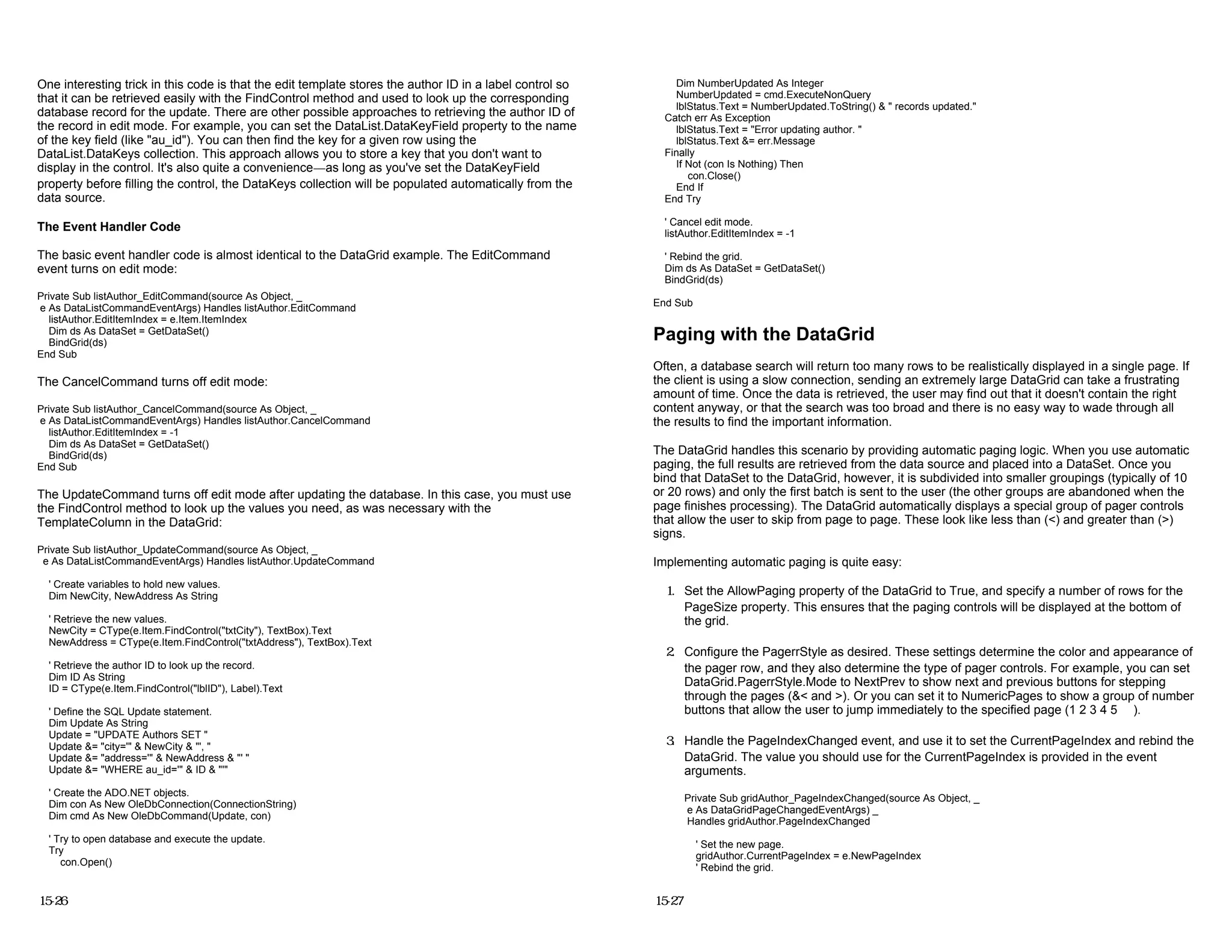 One interesting trick in this code is that the edit template stores the author ID in a label control so
that it can be retrieved easily with the FindControl method and used to look up the corresponding
database record for the update. There are other possible approaches to retrieving the author ID of
the record in edit mode. For example, you can set the DataList.DataKeyField property to the name
of the key field (like "au_id"). You can then find the key for a given row using the
DataList.DataKeys collection. This approach allows you to store a key that you don't want to
display in the control. It's also quite a convenience—as long as you've set the DataKeyField
property before filling the control, the DataKeys collection will be populated automatically from the
data source.
The Event Handler Code
The basic event handler code is almost identical to the DataGrid example. The EditCommand
event turns on edit mode:
Private Sub listAuthor_EditCommand(source As Object, _
e As DataListCommandEventArgs) Handles listAuthor.EditCommand
listAuthor.EditItemIndex = e.Item.ItemIndex
Dim ds As DataSet = GetDataSet()
BindGrid(ds)
End Sub
The CancelCommand turns off edit mode:
Private Sub listAuthor_CancelCommand(source As Object, _
e As DataListCommandEventArgs) Handles listAuthor.CancelCommand
listAuthor.EditItemIndex = -1
Dim ds As DataSet = GetDataSet()
BindGrid(ds)
End Sub
The UpdateCommand turns off edit mode after updating the database. In this case, you must use
the FindControl method to look up the values you need, as was necessary with the
TemplateColumn in the DataGrid:
Private Sub listAuthor_UpdateCommand(source As Object, _
e As DataListCommandEventArgs) Handles listAuthor.UpdateCommand
' Create variables to hold new values.
Dim NewCity, NewAddress As String
' Retrieve the new values.
NewCity = CType(e.Item.FindControl("txtCity"), TextBox).Text
NewAddress = CType(e.Item.FindControl("txtAddress"), TextBox).Text
' Retrieve the author ID to look up the record.
Dim ID As String
ID = CType(e.Item.FindControl("lblID"), Label).Text
' Define the SQL Update statement.
Dim Update As String
Update = "UPDATE Authors SET "
Update &= "city='" & NewCity & "', "
Update &= "address='" & NewAddress & "' "
Update &= "WHERE au_id='" & ID & "'"
' Create the ADO.NET objects.
Dim con As New OleDbConnection(ConnectionString)
Dim cmd As New OleDbCommand(Update, con)
' Try to open database and execute the update.
Try
con.Open()
15-26
Dim NumberUpdated As Integer
NumberUpdated = cmd.ExecuteNonQuery
lblStatus.Text = NumberUpdated.ToString() & " records updated."
Catch err As Exception
lblStatus.Text = "Error updating author. "
lblStatus.Text &= err.Message
Finally
If Not (con Is Nothing) Then
con.Close()
End If
End Try
' Cancel edit mode.
listAuthor.EditItemIndex = -1
' Rebind the grid.
Dim ds As DataSet = GetDataSet()
BindGrid(ds)
End Sub
Paging with the DataGrid
Often, a database search will return too many rows to be realistically displayed in a single page. If
the client is using a slow connection, sending an extremely large DataGrid can take a frustrating
amount of time. Once the data is retrieved, the user may find out that it doesn't contain the right
content anyway, or that the search was too broad and there is no easy way to wade through all
the results to find the important information.
The DataGrid handles this scenario by providing automatic paging logic. When you use automatic
paging, the full results are retrieved from the data source and placed into a DataSet. Once you
bind that DataSet to the DataGrid, however, it is subdivided into smaller groupings (typically of 10
or 20 rows) and only the first batch is sent to the user (the other groups are abandoned when the
page finishes processing). The DataGrid automatically displays a special group of pager controls
that allow the user to skip from page to page. These look like less than (<) and greater than (>)
signs.
Implementing automatic paging is quite easy:
1. Set the AllowPaging property of the DataGrid to True, and specify a number of rows for the
PageSize property. This ensures that the paging controls will be displayed at the bottom of
the grid.
2. Configure the PagerrStyle as desired. These settings determine the color and appearance of
the pager row, and they also determine the type of pager controls. For example, you can set
DataGrid.PagerrStyle.Mode to NextPrev to show next and previous buttons for stepping
through the pages (&< and >). Or you can set it to NumericPages to show a group of number
buttons that allow the user to jump immediately to the specified page (1 2 3 4 5 …).
3. Handle the PageIndexChanged event, and use it to set the CurrentPageIndex and rebind the
DataGrid. The value you should use for the CurrentPageIndex is provided in the event
arguments.
Private Sub gridAuthor_PageIndexChanged(source As Object, _
e As DataGridPageChangedEventArgs) _
Handles gridAuthor.PageIndexChanged
' Set the new page.
gridAuthor.CurrentPageIndex = e.NewPageIndex
' Rebind the grid.
15-27
 