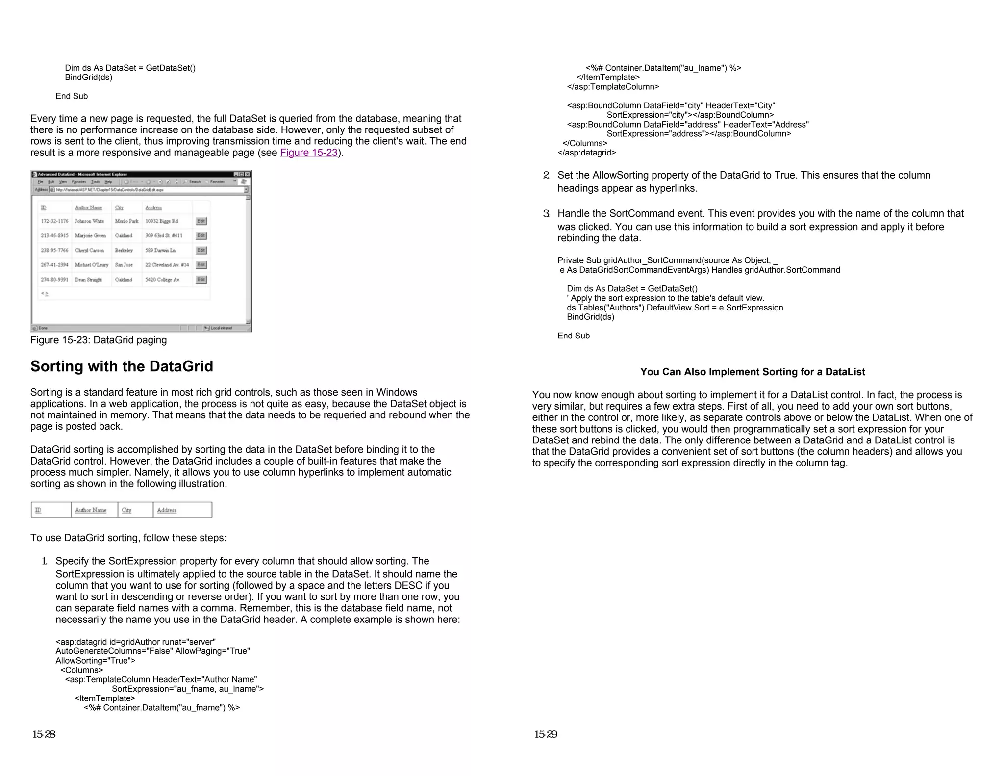 Dim ds As DataSet = GetDataSet()
BindGrid(ds)
End Sub
Every time a new page is requested, the full DataSet is queried from the database, meaning that
there is no performance increase on the database side. However, only the requested subset of
rows is sent to the client, thus improving transmission time and reducing the client's wait. The end
result is a more responsive and manageable page (see Figure 15-23).
Figure 15-23: DataGrid paging
Sorting with the DataGrid
Sorting is a standard feature in most rich grid controls, such as those seen in Windows
applications. In a web application, the process is not quite as easy, because the DataSet object is
not maintained in memory. That means that the data needs to be requeried and rebound when the
page is posted back.
DataGrid sorting is accomplished by sorting the data in the DataSet before binding it to the
DataGrid control. However, the DataGrid includes a couple of built-in features that make the
process much simpler. Namely, it allows you to use column hyperlinks to implement automatic
sorting as shown in the following illustration.
To use DataGrid sorting, follow these steps:
1. Specify the SortExpression property for every column that should allow sorting. The
SortExpression is ultimately applied to the source table in the DataSet. It should name the
column that you want to use for sorting (followed by a space and the letters DESC if you
want to sort in descending or reverse order). If you want to sort by more than one row, you
can separate field names with a comma. Remember, this is the database field name, not
necessarily the name you use in the DataGrid header. A complete example is shown here:
<asp:datagrid id=gridAuthor runat="server"
AutoGenerateColumns="False" AllowPaging="True"
AllowSorting="True">
<Columns>
<asp:TemplateColumn HeaderText="Author Name"
SortExpression="au_fname, au_lname">
<ItemTemplate>
<%# Container.DataItem("au_fname") %>
15-28
<%# Container.DataItem("au_lname") %>
</ItemTemplate>
</asp:TemplateColumn>
<asp:BoundColumn DataField="city" HeaderText="City"
SortExpression="city"></asp:BoundColumn>
<asp:BoundColumn DataField="address" HeaderText="Address"
SortExpression="address"></asp:BoundColumn>
</Columns>
</asp:datagrid>
2. Set the AllowSorting property of the DataGrid to True. This ensures that the column
headings appear as hyperlinks.
3. Handle the SortCommand event. This event provides you with the name of the column that
was clicked. You can use this information to build a sort expression and apply it before
rebinding the data.
Private Sub gridAuthor_SortCommand(source As Object, _
e As DataGridSortCommandEventArgs) Handles gridAuthor.SortCommand
Dim ds As DataSet = GetDataSet()
' Apply the sort expression to the table's default view.
ds.Tables("Authors").DefaultView.Sort = e.SortExpression
BindGrid(ds)
End Sub
You Can Also Implement Sorting for a DataList
You now know enough about sorting to implement it for a DataList control. In fact, the process is
very similar, but requires a few extra steps. First of all, you need to add your own sort buttons,
either in the control or, more likely, as separate controls above or below the DataList. When one of
these sort buttons is clicked, you would then programmatically set a sort expression for your
DataSet and rebind the data. The only difference between a DataGrid and a DataList control is
that the DataGrid provides a convenient set of sort buttons (the column headers) and allows you
to specify the corresponding sort expression directly in the column tag.
15-29
 