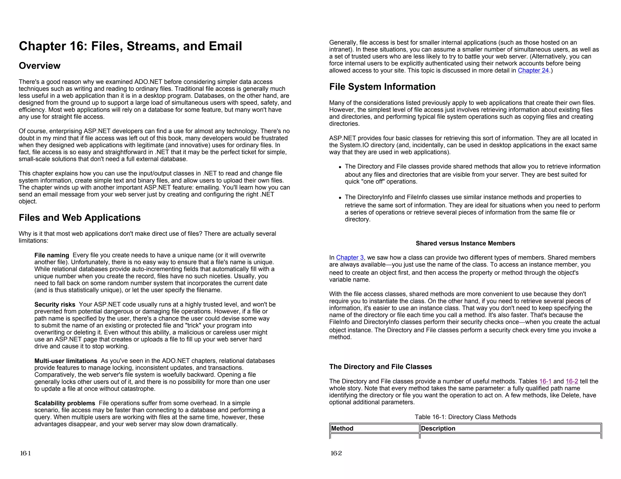 Chapter 16: Files, Streams, and Email
Overview
There's a good reason why we examined ADO.NET before considering simpler data access
techniques such as writing and reading to ordinary files. Traditional file access is generally much
less useful in a web application than it is in a desktop program. Databases, on the other hand, are
designed from the ground up to support a large load of simultaneous users with speed, safety, and
efficiency. Most web applications will rely on a database for some feature, but many won't have
any use for straight file access.
Of course, enterprising ASP.NET developers can find a use for almost any technology. There's no
doubt in my mind that if file access was left out of this book, many developers would be frustrated
when they designed web applications with legitimate (and innovative) uses for ordinary files. In
fact, file access is so easy and straightforward in .NET that it may be the perfect ticket for simple,
small-scale solutions that don't need a full external database.
This chapter explains how you can use the input/output classes in .NET to read and change file
system information, create simple text and binary files, and allow users to upload their own files.
The chapter winds up with another important ASP.NET feature: emailing. You'll learn how you can
send an email message from your web server just by creating and configuring the right .NET
object.
Files and Web Applications
Why is it that most web applications don't make direct use of files? There are actually several
limitations:
File naming Every file you create needs to have a unique name (or it will overwrite
another file). Unfortunately, there is no easy way to ensure that a file's name is unique.
While relational databases provide auto-incrementing fields that automatically fill with a
unique number when you create the record, files have no such niceties. Usually, you
need to fall back on some random number system that incorporates the current date
(and is thus statistically unique), or let the user specify the filename.
Security risks Your ASP.NET code usually runs at a highly trusted level, and won't be
prevented from potential dangerous or damaging file operations. However, if a file or
path name is specified by the user, there's a chance the user could devise some way
to submit the name of an existing or protected file and "trick" your program into
overwriting or deleting it. Even without this ability, a malicious or careless user might
use an ASP.NET page that creates or uploads a file to fill up your web server hard
drive and cause it to stop working.
Multi-user limitations As you've seen in the ADO.NET chapters, relational databases
provide features to manage locking, inconsistent updates, and transactions.
Comparatively, the web server's file system is woefully backward. Opening a file
generally locks other users out of it, and there is no possibility for more than one user
to update a file at once without catastrophe.
Scalability problems File operations suffer from some overhead. In a simple
scenario, file access may be faster than connecting to a database and performing a
query. When multiple users are working with files at the same time, however, these
advantages disappear, and your web server may slow down dramatically.
16-1
Generally, file access is best for smaller internal applications (such as those hosted on an
intranet). In these situations, you can assume a smaller number of simultaneous users, as well as
a set of trusted users who are less likely to try to battle your web server. (Alternatively, you can
force internal users to be explicitly authenticated using their network accounts before being
allowed access to your site. This topic is discussed in more detail in Chapter 24.)
File System Information
Many of the considerations listed previously apply to web applications that create their own files.
However, the simplest level of file access just involves retrieving information about existing files
and directories, and performing typical file system operations such as copying files and creating
directories.
ASP.NET provides four basic classes for retrieving this sort of information. They are all located in
the System.IO directory (and, incidentally, can be used in desktop applications in the exact same
way that they are used in web applications).
z The Directory and File classes provide shared methods that allow you to retrieve information
about any files and directories that are visible from your server. They are best suited for
quick "one off" operations.
z The DirectoryInfo and FileInfo classes use similar instance methods and properties to
retrieve the same sort of information. They are ideal for situations when you need to perform
a series of operations or retrieve several pieces of information from the same file or
directory.
Shared versus Instance Members
In Chapter 3, we saw how a class can provide two different types of members. Shared members
are always available—you just use the name of the class. To access an instance member, you
need to create an object first, and then access the property or method through the object's
variable name.
With the file access classes, shared methods are more convenient to use because they don't
require you to instantiate the class. On the other hand, if you need to retrieve several pieces of
information, it's easier to use an instance class. That way you don't need to keep specifying the
name of the directory or file each time you call a method. It's also faster. That's because the
FileInfo and DirectoryInfo classes perform their security checks once—when you create the actual
object instance. The Directory and File classes perform a security check every time you invoke a
method.
The Directory and File Classes
The Directory and File classes provide a number of useful methods. Tables 16-1 and 16-2 tell the
whole story. Note that every method takes the same parameter: a fully qualified path name
identifying the directory or file you want the operation to act on. A few methods, like Delete, have
optional additional parameters.
Table 16-1: Directory Class Methods
Method Description
16-2
 