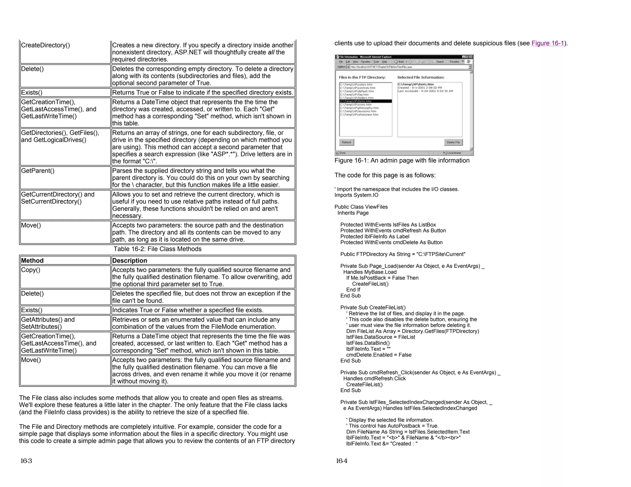 The File class also includes some methods that allow you to create and open files as streams.
We'll explore these features a little later in the chapter. The only feature that the File class lacks
(and the FileInfo class provides) is the ability to retrieve the size of a specified file.
The File and Directory methods are completely intuitive. For example, consider the code for a
simple page that displays some information about the files in a specific directory. You might use
this code to create a simple admin page that allows you to review the contents of an FTP directory
CreateDirectory() Creates a new directory. If you specify a directory inside another
nonexistent directory, ASP.NET will thoughtfully create all the
required directories.
Delete() Deletes the corresponding empty directory. To delete a directory
along with its contents (subdirectories and files), add the
optional second parameter of True.
Exists() Returns True or False to indicate if the specified directory exists.
GetCreationTime(),
GetLastAccessTime(), and
GetLastWriteTime()
Returns a DateTime object that represents the the time the
directory was created, accessed, or written to. Each "Get"
method has a corresponding "Set" method, which isn't shown in
this table.
GetDirectories(), GetFiles(),
and GetLogicalDrives()
Returns an array of strings, one for each subdirectory, file, or
drive in the specified directory (depending on which method you
are using). This method can accept a second parameter that
specifies a search expression (like "ASP*.*"). Drive letters are in
the format "C:".
GetParent() Parses the supplied directory string and tells you what the
parent directory is. You could do this on your own by searching
for the  character, but this function makes life a little easier.
GetCurrentDirectory() and
SetCurrentDirectory()
Allows you to set and retrieve the current directory, which is
useful if you need to use relative paths instead of full paths.
Generally, these functions shouldn't be relied on and aren't
necessary.
Move() Accepts two parameters: the source path and the destination
path. The directory and all its contents can be moved to any
path, as long as it is located on the same drive.
Table 16-2: File Class Methods
Method Description
Copy() Accepts two parameters: the fully qualified source filename and
the fully qualified destination filename. To allow overwriting, add
the optional third parameter set to True.
Delete() Deletes the specified file, but does not throw an exception if the
file can't be found.
Exists() Indicates True or False whether a specified file exists.
GetAttributes() and
SetAttributes()
Retrieves or sets an enumerated value that can include any
combination of the values from the FileMode enumeration.
GetCreationTime(),
GetLastAccessTime(), and
GetLastWriteTime()
Returns a DateTime object that represents the time the file was
created, accessed, or last written to. Each "Get" method has a
corresponding "Set" method, which isn't shown in this table.
Move() Accepts two parameters: the fully qualified source filename and
the fully qualified destination filename. You can move a file
across drives, and even rename it while you move it (or rename
it without moving it).
16-3
clients use to upload their documents and delete suspicious files (see Figure 16-1).
Figure 16-1: An admin page with file information
The code for this page is as follows:
' Import the namespace that includes the I/O classes.
Imports System.IO
Public Class ViewFiles
Inherits Page
Protected WithEvents lstFiles As ListBox
Protected WithEvents cmdRefresh As Button
Protected lblFileInfo As Label
Protected WithEvents cmdDelete As Button
Public FTPDirectory As String = "C:FTPSiteCurrent"
Private Sub Page_Load(sender As Object, e As EventArgs) _
Handles MyBase.Load
If Me.IsPostBack = False Then
CreateFileList()
End If
End Sub
Private Sub CreateFileList()
' Retrieve the list of files, and display it in the page.
' This code also disables the delete button, ensuring the
' user must view the file information before deleting it.
Dim FileList As Array = Directory.GetFiles(FTPDirectory)
lstFiles.DataSource = FileList
lstFiles.DataBind()
lblFileInfo.Text = ""
cmdDelete.Enabled = False
End Sub
Private Sub cmdRefresh_Click(sender As Object, e As EventArgs) _
Handles cmdRefresh.Click
CreateFileList()
End Sub
Private Sub lstFiles_SelectedIndexChanged(sender As Object, _
e As EventArgs) Handles lstFiles.SelectedIndexChanged
' Display the selected file information.
' This control has AutoPostback = True.
Dim FileName As String = lstFiles.SelectedItem.Text
lblFileInfo.Text = "<b>" & FileName & "</b><br>"
lblFileInfo.Text &= "Created : "
16-4
 