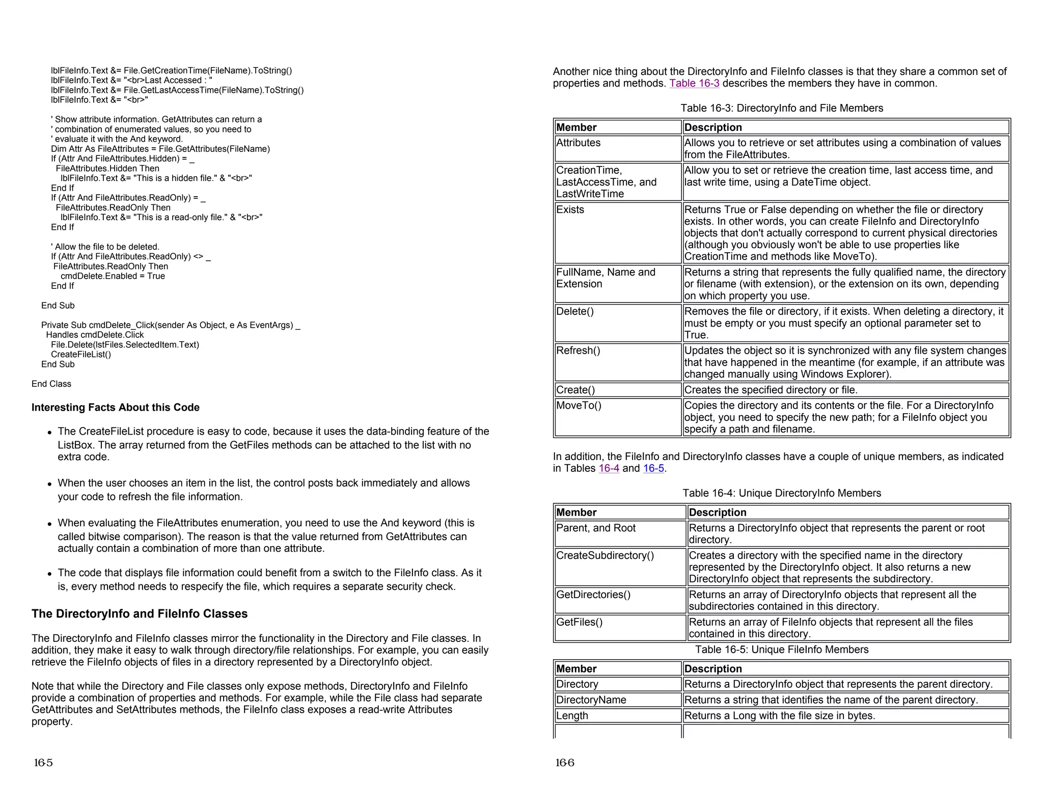 lblFileInfo.Text &= File.GetCreationTime(FileName).ToString()
lblFileInfo.Text &= "<br>Last Accessed : "
lblFileInfo.Text &= File.GetLastAccessTime(FileName).ToString()
lblFileInfo.Text &= "<br>"
' Show attribute information. GetAttributes can return a
' combination of enumerated values, so you need to
' evaluate it with the And keyword.
Dim Attr As FileAttributes = File.GetAttributes(FileName)
If (Attr And FileAttributes.Hidden) = _
FileAttributes.Hidden Then
lblFileInfo.Text &= "This is a hidden file." & "<br>"
End If
If (Attr And FileAttributes.ReadOnly) = _
FileAttributes.ReadOnly Then
lblFileInfo.Text &= "This is a read-only file." & "<br>"
End If
' Allow the file to be deleted.
If (Attr And FileAttributes.ReadOnly) <> _
FileAttributes.ReadOnly Then
cmdDelete.Enabled = True
End If
End Sub
Private Sub cmdDelete_Click(sender As Object, e As EventArgs) _
Handles cmdDelete.Click
File.Delete(lstFiles.SelectedItem.Text)
CreateFileList()
End Sub
End Class
Interesting Facts About this Code
z The CreateFileList procedure is easy to code, because it uses the data-binding feature of the
ListBox. The array returned from the GetFiles methods can be attached to the list with no
extra code.
z When the user chooses an item in the list, the control posts back immediately and allows
your code to refresh the file information.
z When evaluating the FileAttributes enumeration, you need to use the And keyword (this is
called bitwise comparison). The reason is that the value returned from GetAttributes can
actually contain a combination of more than one attribute.
z The code that displays file information could benefit from a switch to the FileInfo class. As it
is, every method needs to respecify the file, which requires a separate security check.
The DirectoryInfo and FileInfo Classes
The DirectoryInfo and FileInfo classes mirror the functionality in the Directory and File classes. In
addition, they make it easy to walk through directory/file relationships. For example, you can easily
retrieve the FileInfo objects of files in a directory represented by a DirectoryInfo object.
Note that while the Directory and File classes only expose methods, DirectoryInfo and FileInfo
provide a combination of properties and methods. For example, while the File class had separate
GetAttributes and SetAttributes methods, the FileInfo class exposes a read-write Attributes
property.
16-5
Another nice thing about the DirectoryInfo and FileInfo classes is that they share a common set of
properties and methods. Table 16-3 describes the members they have in common.
In addition, the FileInfo and DirectoryInfo classes have a couple of unique members, as indicated
in Tables 16-4 and 16-5.
Table 16-3: DirectoryInfo and File Members
Member Description
Attributes Allows you to retrieve or set attributes using a combination of values
from the FileAttributes.
CreationTime,
LastAccessTime, and
LastWriteTime
Allow you to set or retrieve the creation time, last access time, and
last write time, using a DateTime object.
Exists Returns True or False depending on whether the file or directory
exists. In other words, you can create FileInfo and DirectoryInfo
objects that don't actually correspond to current physical directories
(although you obviously won't be able to use properties like
CreationTime and methods like MoveTo).
FullName, Name and
Extension
Returns a string that represents the fully qualified name, the directory
or filename (with extension), or the extension on its own, depending
on which property you use.
Delete() Removes the file or directory, if it exists. When deleting a directory, it
must be empty or you must specify an optional parameter set to
True.
Refresh() Updates the object so it is synchronized with any file system changes
that have happened in the meantime (for example, if an attribute was
changed manually using Windows Explorer).
Create() Creates the specified directory or file.
MoveTo() Copies the directory and its contents or the file. For a DirectoryInfo
object, you need to specify the new path; for a FileInfo object you
specify a path and filename.
Table 16-4: Unique DirectoryInfo Members
Member Description
Parent, and Root Returns a DirectoryInfo object that represents the parent or root
directory.
CreateSubdirectory() Creates a directory with the specified name in the directory
represented by the DirectoryInfo object. It also returns a new
DirectoryInfo object that represents the subdirectory.
GetDirectories() Returns an array of DirectoryInfo objects that represent all the
subdirectories contained in this directory.
GetFiles() Returns an array of FileInfo objects that represent all the files
contained in this directory.
Table 16-5: Unique FileInfo Members
Member Description
Directory Returns a DirectoryInfo object that represents the parent directory.
DirectoryName Returns a string that identifies the name of the parent directory.
Length Returns a Long with the file size in bytes.
16-6
 
