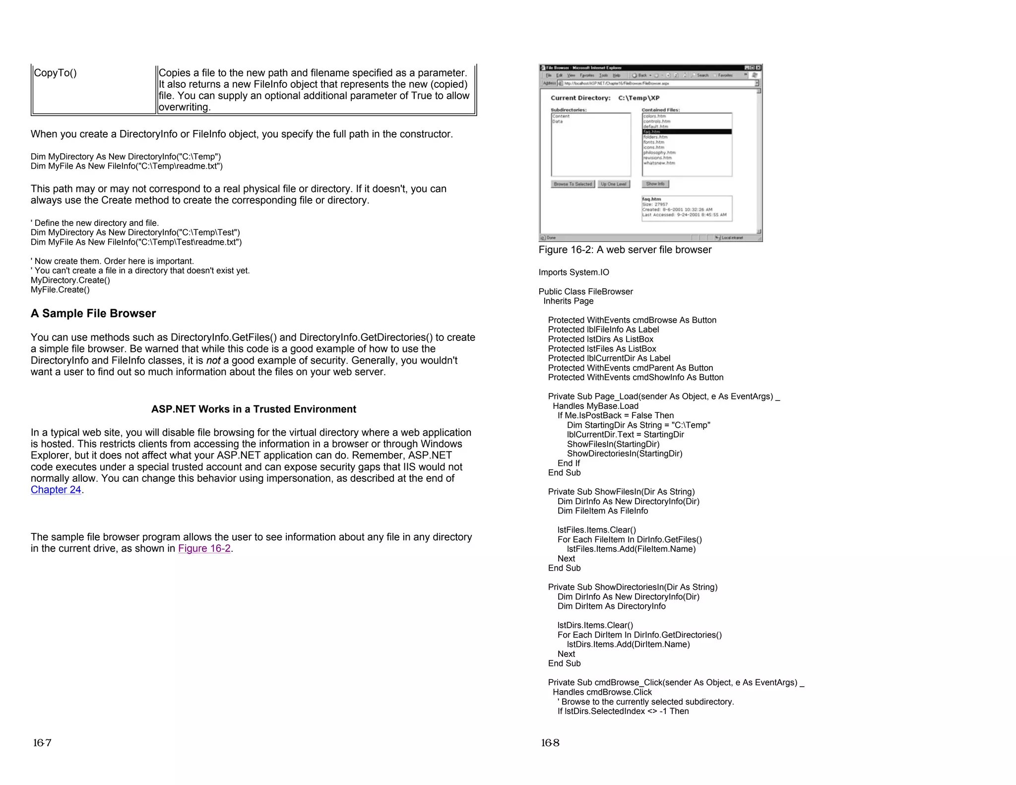 When you create a DirectoryInfo or FileInfo object, you specify the full path in the constructor.
Dim MyDirectory As New DirectoryInfo("C:Temp")
Dim MyFile As New FileInfo("C:Tempreadme.txt")
This path may or may not correspond to a real physical file or directory. If it doesn't, you can
always use the Create method to create the corresponding file or directory.
' Define the new directory and file.
Dim MyDirectory As New DirectoryInfo("C:TempTest")
Dim MyFile As New FileInfo("C:TempTestreadme.txt")
' Now create them. Order here is important.
' You can't create a file in a directory that doesn't exist yet.
MyDirectory.Create()
MyFile.Create()
A Sample File Browser
You can use methods such as DirectoryInfo.GetFiles() and DirectoryInfo.GetDirectories() to create
a simple file browser. Be warned that while this code is a good example of how to use the
DirectoryInfo and FileInfo classes, it is not a good example of security. Generally, you wouldn't
want a user to find out so much information about the files on your web server.
ASP.NET Works in a Trusted Environment
In a typical web site, you will disable file browsing for the virtual directory where a web application
is hosted. This restricts clients from accessing the information in a browser or through Windows
Explorer, but it does not affect what your ASP.NET application can do. Remember, ASP.NET
code executes under a special trusted account and can expose security gaps that IIS would not
normally allow. You can change this behavior using impersonation, as described at the end of
Chapter 24.
The sample file browser program allows the user to see information about any file in any directory
in the current drive, as shown in Figure 16-2.
CopyTo() Copies a file to the new path and filename specified as a parameter.
It also returns a new FileInfo object that represents the new (copied)
file. You can supply an optional additional parameter of True to allow
overwriting.
16-7
Figure 16-2: A web server file browser
Imports System.IO
Public Class FileBrowser
Inherits Page
Protected WithEvents cmdBrowse As Button
Protected lblFileInfo As Label
Protected lstDirs As ListBox
Protected lstFiles As ListBox
Protected lblCurrentDir As Label
Protected WithEvents cmdParent As Button
Protected WithEvents cmdShowInfo As Button
Private Sub Page_Load(sender As Object, e As EventArgs) _
Handles MyBase.Load
If Me.IsPostBack = False Then
Dim StartingDir As String = "C:Temp"
lblCurrentDir.Text = StartingDir
ShowFilesIn(StartingDir)
ShowDirectoriesIn(StartingDir)
End If
End Sub
Private Sub ShowFilesIn(Dir As String)
Dim DirInfo As New DirectoryInfo(Dir)
Dim FileItem As FileInfo
lstFiles.Items.Clear()
For Each FileItem In DirInfo.GetFiles()
lstFiles.Items.Add(FileItem.Name)
Next
End Sub
Private Sub ShowDirectoriesIn(Dir As String)
Dim DirInfo As New DirectoryInfo(Dir)
Dim DirItem As DirectoryInfo
lstDirs.Items.Clear()
For Each DirItem In DirInfo.GetDirectories()
lstDirs.Items.Add(DirItem.Name)
Next
End Sub
Private Sub cmdBrowse_Click(sender As Object, e As EventArgs) _
Handles cmdBrowse.Click
' Browse to the currently selected subdirectory.
If lstDirs.SelectedIndex <> -1 Then
16-8
 