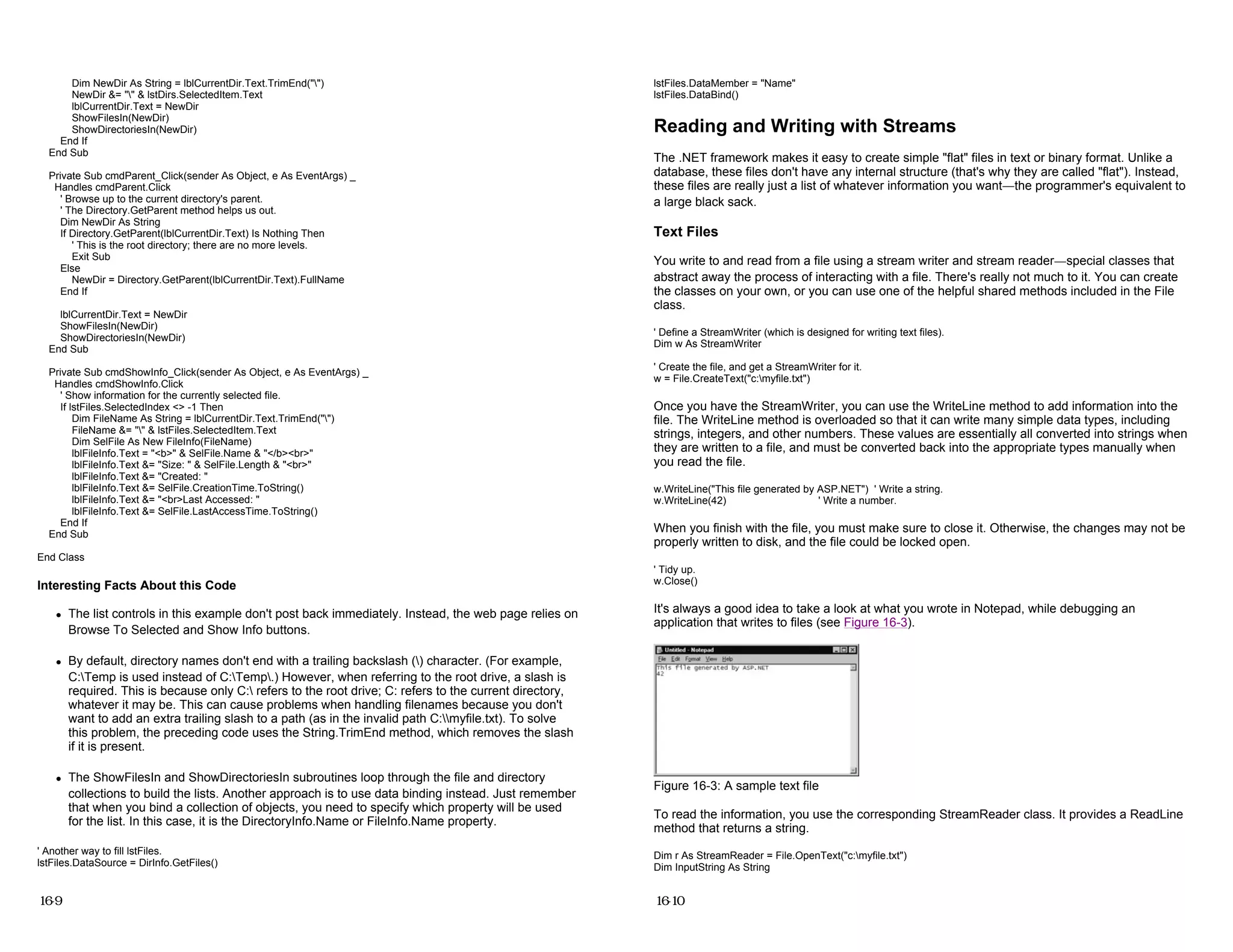 Dim NewDir As String = lblCurrentDir.Text.TrimEnd("")
NewDir &= "" & lstDirs.SelectedItem.Text
lblCurrentDir.Text = NewDir
ShowFilesIn(NewDir)
ShowDirectoriesIn(NewDir)
End If
End Sub
Private Sub cmdParent_Click(sender As Object, e As EventArgs) _
Handles cmdParent.Click
' Browse up to the current directory's parent.
' The Directory.GetParent method helps us out.
Dim NewDir As String
If Directory.GetParent(lblCurrentDir.Text) Is Nothing Then
' This is the root directory; there are no more levels.
Exit Sub
Else
NewDir = Directory.GetParent(lblCurrentDir.Text).FullName
End If
lblCurrentDir.Text = NewDir
ShowFilesIn(NewDir)
ShowDirectoriesIn(NewDir)
End Sub
Private Sub cmdShowInfo_Click(sender As Object, e As EventArgs) _
Handles cmdShowInfo.Click
' Show information for the currently selected file.
If lstFiles.SelectedIndex <> -1 Then
Dim FileName As String = lblCurrentDir.Text.TrimEnd("")
FileName &= "" & lstFiles.SelectedItem.Text
Dim SelFile As New FileInfo(FileName)
lblFileInfo.Text = "<b>" & SelFile.Name & "</b><br>"
lblFileInfo.Text &= "Size: " & SelFile.Length & "<br>"
lblFileInfo.Text &= "Created: "
lblFileInfo.Text &= SelFile.CreationTime.ToString()
lblFileInfo.Text &= "<br>Last Accessed: "
lblFileInfo.Text &= SelFile.LastAccessTime.ToString()
End If
End Sub
End Class
Interesting Facts About this Code
z The list controls in this example don't post back immediately. Instead, the web page relies on
Browse To Selected and Show Info buttons.
z By default, directory names don't end with a trailing backslash () character. (For example,
C:Temp is used instead of C:Temp.) However, when referring to the root drive, a slash is
required. This is because only C: refers to the root drive; C: refers to the current directory,
whatever it may be. This can cause problems when handling filenames because you don't
want to add an extra trailing slash to a path (as in the invalid path C:myfile.txt). To solve
this problem, the preceding code uses the String.TrimEnd method, which removes the slash
if it is present.
z The ShowFilesIn and ShowDirectoriesIn subroutines loop through the file and directory
collections to build the lists. Another approach is to use data binding instead. Just remember
that when you bind a collection of objects, you need to specify which property will be used
for the list. In this case, it is the DirectoryInfo.Name or FileInfo.Name property.
' Another way to fill lstFiles.
lstFiles.DataSource = DirInfo.GetFiles()
16-9
lstFiles.DataMember = "Name"
lstFiles.DataBind()
Reading and Writing with Streams
The .NET framework makes it easy to create simple "flat" files in text or binary format. Unlike a
database, these files don't have any internal structure (that's why they are called "flat"). Instead,
these files are really just a list of whatever information you want—the programmer's equivalent to
a large black sack.
Text Files
You write to and read from a file using a stream writer and stream reader—special classes that
abstract away the process of interacting with a file. There's really not much to it. You can create
the classes on your own, or you can use one of the helpful shared methods included in the File
class.
' Define a StreamWriter (which is designed for writing text files).
Dim w As StreamWriter
' Create the file, and get a StreamWriter for it.
w = File.CreateText("c:myfile.txt")
Once you have the StreamWriter, you can use the WriteLine method to add information into the
file. The WriteLine method is overloaded so that it can write many simple data types, including
strings, integers, and other numbers. These values are essentially all converted into strings when
they are written to a file, and must be converted back into the appropriate types manually when
you read the file.
w.WriteLine("This file generated by ASP.NET") ' Write a string.
w.WriteLine(42) ' Write a number.
When you finish with the file, you must make sure to close it. Otherwise, the changes may not be
properly written to disk, and the file could be locked open.
' Tidy up.
w.Close()
It's always a good idea to take a look at what you wrote in Notepad, while debugging an
application that writes to files (see Figure 16-3).
Figure 16-3: A sample text file
To read the information, you use the corresponding StreamReader class. It provides a ReadLine
method that returns a string.
Dim r As StreamReader = File.OpenText("c:myfile.txt")
Dim InputString As String
16-10
 