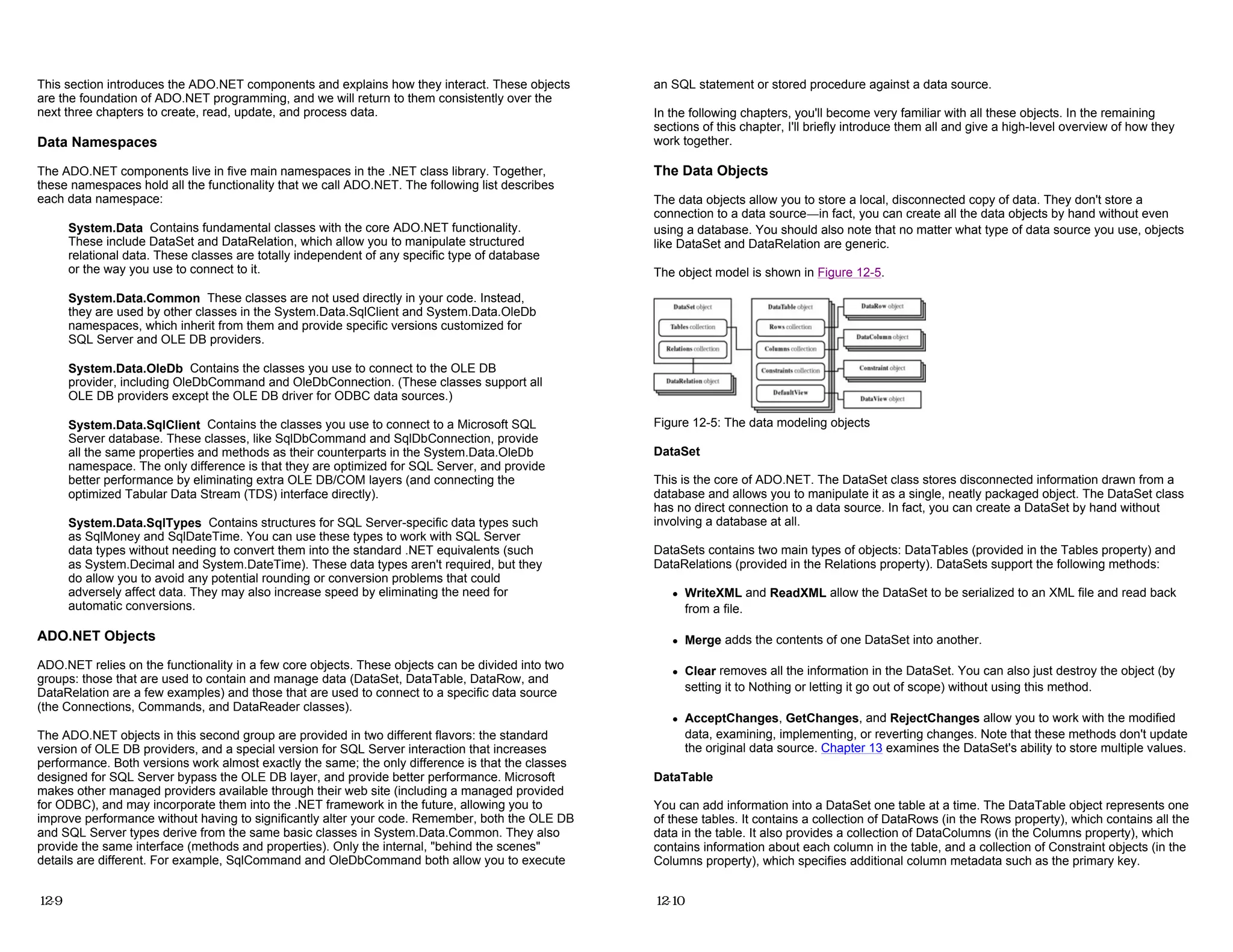 This section introduces the ADO.NET components and explains how they interact. These objects
are the foundation of ADO.NET programming, and we will return to them consistently over the
next three chapters to create, read, update, and process data.
Data Namespaces
The ADO.NET components live in five main namespaces in the .NET class library. Together,
these namespaces hold all the functionality that we call ADO.NET. The following list describes
each data namespace:
System.Data Contains fundamental classes with the core ADO.NET functionality.
These include DataSet and DataRelation, which allow you to manipulate structured
relational data. These classes are totally independent of any specific type of database
or the way you use to connect to it.
System.Data.Common These classes are not used directly in your code. Instead,
they are used by other classes in the System.Data.SqlClient and System.Data.OleDb
namespaces, which inherit from them and provide specific versions customized for
SQL Server and OLE DB providers.
System.Data.OleDb Contains the classes you use to connect to the OLE DB
provider, including OleDbCommand and OleDbConnection. (These classes support all
OLE DB providers except the OLE DB driver for ODBC data sources.)
System.Data.SqlClient Contains the classes you use to connect to a Microsoft SQL
Server database. These classes, like SqlDbCommand and SqlDbConnection, provide
all the same properties and methods as their counterparts in the System.Data.OleDb
namespace. The only difference is that they are optimized for SQL Server, and provide
better performance by eliminating extra OLE DB/COM layers (and connecting the
optimized Tabular Data Stream (TDS) interface directly).
System.Data.SqlTypes Contains structures for SQL Server-specific data types such
as SqlMoney and SqlDateTime. You can use these types to work with SQL Server
data types without needing to convert them into the standard .NET equivalents (such
as System.Decimal and System.DateTime). These data types aren't required, but they
do allow you to avoid any potential rounding or conversion problems that could
adversely affect data. They may also increase speed by eliminating the need for
automatic conversions.
ADO.NET Objects
ADO.NET relies on the functionality in a few core objects. These objects can be divided into two
groups: those that are used to contain and manage data (DataSet, DataTable, DataRow, and
DataRelation are a few examples) and those that are used to connect to a specific data source
(the Connections, Commands, and DataReader classes).
The ADO.NET objects in this second group are provided in two different flavors: the standard
version of OLE DB providers, and a special version for SQL Server interaction that increases
performance. Both versions work almost exactly the same; the only difference is that the classes
designed for SQL Server bypass the OLE DB layer, and provide better performance. Microsoft
makes other managed providers available through their web site (including a managed provided
for ODBC), and may incorporate them into the .NET framework in the future, allowing you to
improve performance without having to significantly alter your code. Remember, both the OLE DB
and SQL Server types derive from the same basic classes in System.Data.Common. They also
provide the same interface (methods and properties). Only the internal, "behind the scenes"
details are different. For example, SqlCommand and OleDbCommand both allow you to execute
12-9
an SQL statement or stored procedure against a data source.
In the following chapters, you'll become very familiar with all these objects. In the remaining
sections of this chapter, I'll briefly introduce them all and give a high-level overview of how they
work together.
The Data Objects
The data objects allow you to store a local, disconnected copy of data. They don't store a
connection to a data source—in fact, you can create all the data objects by hand without even
using a database. You should also note that no matter what type of data source you use, objects
like DataSet and DataRelation are generic.
The object model is shown in Figure 12-5.
Figure 12-5: The data modeling objects
DataSet
This is the core of ADO.NET. The DataSet class stores disconnected information drawn from a
database and allows you to manipulate it as a single, neatly packaged object. The DataSet class
has no direct connection to a data source. In fact, you can create a DataSet by hand without
involving a database at all.
DataSets contains two main types of objects: DataTables (provided in the Tables property) and
DataRelations (provided in the Relations property). DataSets support the following methods:
z WriteXML and ReadXML allow the DataSet to be serialized to an XML file and read back
from a file.
z Merge adds the contents of one DataSet into another.
z Clear removes all the information in the DataSet. You can also just destroy the object (by
setting it to Nothing or letting it go out of scope) without using this method.
z AcceptChanges, GetChanges, and RejectChanges allow you to work with the modified
data, examining, implementing, or reverting changes. Note that these methods don't update
the original data source. Chapter 13 examines the DataSet's ability to store multiple values.
DataTable
You can add information into a DataSet one table at a time. The DataTable object represents one
of these tables. It contains a collection of DataRows (in the Rows property), which contains all the
data in the table. It also provides a collection of DataColumns (in the Columns property), which
contains information about each column in the table, and a collection of Constraint objects (in the
Columns property), which specifies additional column metadata such as the primary key.
12-10
 