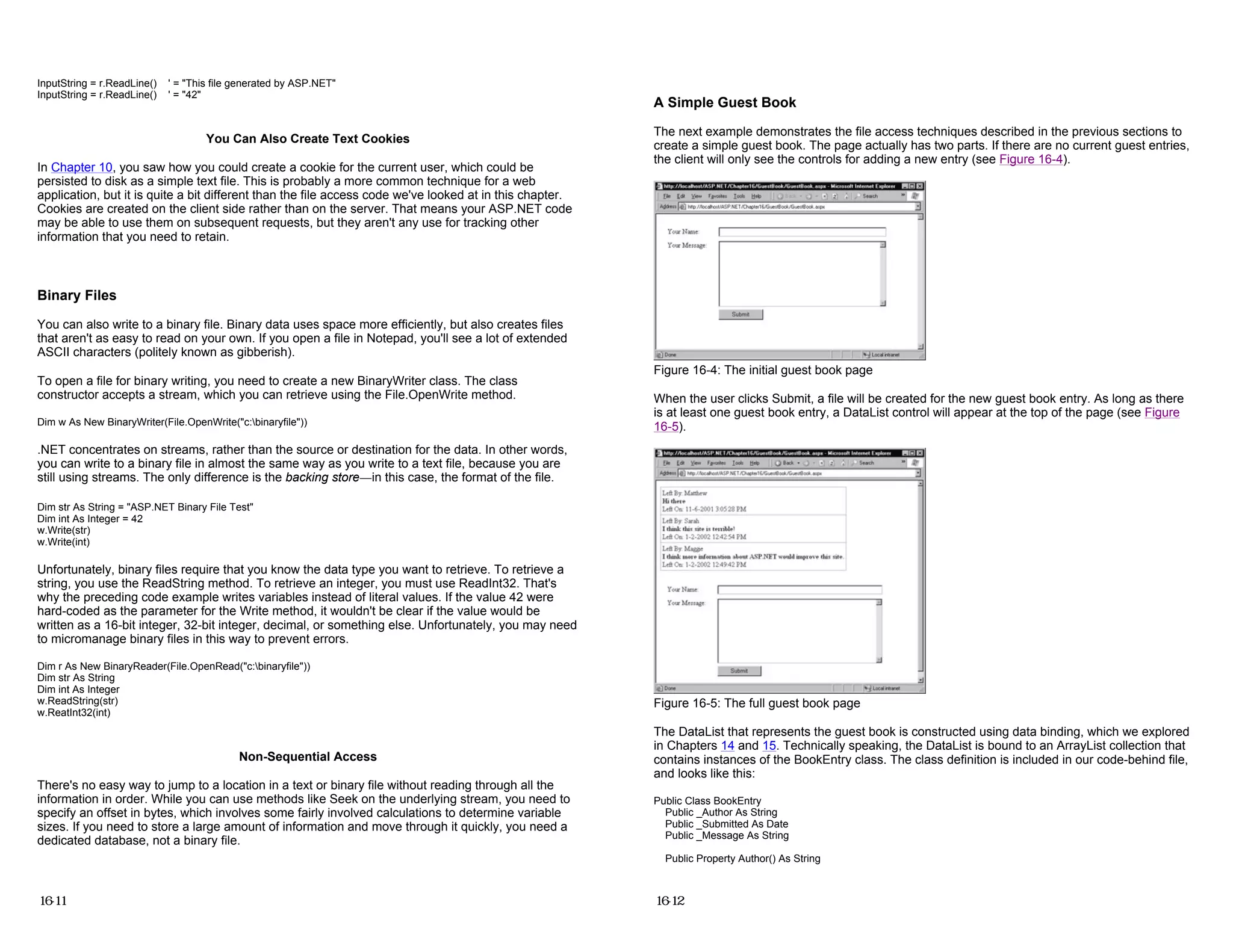 InputString = r.ReadLine() ' = "This file generated by ASP.NET"
InputString = r.ReadLine() ' = "42"
You Can Also Create Text Cookies
In Chapter 10, you saw how you could create a cookie for the current user, which could be
persisted to disk as a simple text file. This is probably a more common technique for a web
application, but it is quite a bit different than the file access code we've looked at in this chapter.
Cookies are created on the client side rather than on the server. That means your ASP.NET code
may be able to use them on subsequent requests, but they aren't any use for tracking other
information that you need to retain.
Binary Files
You can also write to a binary file. Binary data uses space more efficiently, but also creates files
that aren't as easy to read on your own. If you open a file in Notepad, you'll see a lot of extended
ASCII characters (politely known as gibberish).
To open a file for binary writing, you need to create a new BinaryWriter class. The class
constructor accepts a stream, which you can retrieve using the File.OpenWrite method.
Dim w As New BinaryWriter(File.OpenWrite("c:binaryfile"))
.NET concentrates on streams, rather than the source or destination for the data. In other words,
you can write to a binary file in almost the same way as you write to a text file, because you are
still using streams. The only difference is the backing store—in this case, the format of the file.
Dim str As String = "ASP.NET Binary File Test"
Dim int As Integer = 42
w.Write(str)
w.Write(int)
Unfortunately, binary files require that you know the data type you want to retrieve. To retrieve a
string, you use the ReadString method. To retrieve an integer, you must use ReadInt32. That's
why the preceding code example writes variables instead of literal values. If the value 42 were
hard-coded as the parameter for the Write method, it wouldn't be clear if the value would be
written as a 16-bit integer, 32-bit integer, decimal, or something else. Unfortunately, you may need
to micromanage binary files in this way to prevent errors.
Dim r As New BinaryReader(File.OpenRead("c:binaryfile"))
Dim str As String
Dim int As Integer
w.ReadString(str)
w.ReatInt32(int)
Non-Sequential Access
There's no easy way to jump to a location in a text or binary file without reading through all the
information in order. While you can use methods like Seek on the underlying stream, you need to
specify an offset in bytes, which involves some fairly involved calculations to determine variable
sizes. If you need to store a large amount of information and move through it quickly, you need a
dedicated database, not a binary file.
16-11
A Simple Guest Book
The next example demonstrates the file access techniques described in the previous sections to
create a simple guest book. The page actually has two parts. If there are no current guest entries,
the client will only see the controls for adding a new entry (see Figure 16-4).
Figure 16-4: The initial guest book page
When the user clicks Submit, a file will be created for the new guest book entry. As long as there
is at least one guest book entry, a DataList control will appear at the top of the page (see Figure
16-5).
Figure 16-5: The full guest book page
The DataList that represents the guest book is constructed using data binding, which we explored
in Chapters 14 and 15. Technically speaking, the DataList is bound to an ArrayList collection that
contains instances of the BookEntry class. The class definition is included in our code-behind file,
and looks like this:
Public Class BookEntry
Public _Author As String
Public _Submitted As Date
Public _Message As String
Public Property Author() As String
16-12
 