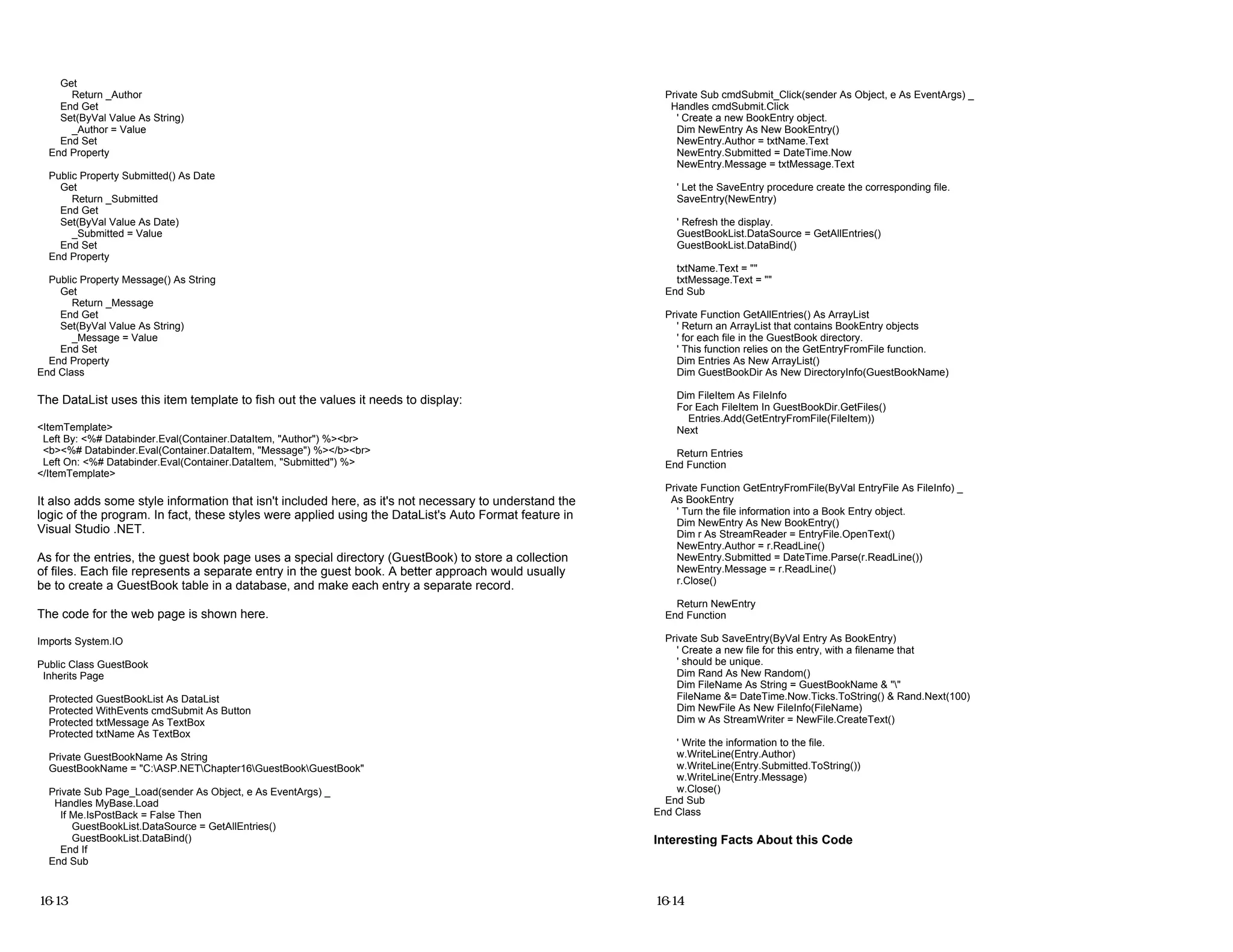 Get
Return _Author
End Get
Set(ByVal Value As String)
_Author = Value
End Set
End Property
Public Property Submitted() As Date
Get
Return _Submitted
End Get
Set(ByVal Value As Date)
_Submitted = Value
End Set
End Property
Public Property Message() As String
Get
Return _Message
End Get
Set(ByVal Value As String)
_Message = Value
End Set
End Property
End Class
The DataList uses this item template to fish out the values it needs to display:
<ItemTemplate>
Left By: <%# Databinder.Eval(Container.DataItem, "Author") %><br>
<b><%# Databinder.Eval(Container.DataItem, "Message") %></b><br>
Left On: <%# Databinder.Eval(Container.DataItem, "Submitted") %>
</ItemTemplate>
It also adds some style information that isn't included here, as it's not necessary to understand the
logic of the program. In fact, these styles were applied using the DataList's Auto Format feature in
Visual Studio .NET.
As for the entries, the guest book page uses a special directory (GuestBook) to store a collection
of files. Each file represents a separate entry in the guest book. A better approach would usually
be to create a GuestBook table in a database, and make each entry a separate record.
The code for the web page is shown here.
Imports System.IO
Public Class GuestBook
Inherits Page
Protected GuestBookList As DataList
Protected WithEvents cmdSubmit As Button
Protected txtMessage As TextBox
Protected txtName As TextBox
Private GuestBookName As String
GuestBookName = "C:ASP.NETChapter16GuestBookGuestBook"
Private Sub Page_Load(sender As Object, e As EventArgs) _
Handles MyBase.Load
If Me.IsPostBack = False Then
GuestBookList.DataSource = GetAllEntries()
GuestBookList.DataBind()
End If
End Sub
16-13
Private Sub cmdSubmit_Click(sender As Object, e As EventArgs) _
Handles cmdSubmit.Click
' Create a new BookEntry object.
Dim NewEntry As New BookEntry()
NewEntry.Author = txtName.Text
NewEntry.Submitted = DateTime.Now
NewEntry.Message = txtMessage.Text
' Let the SaveEntry procedure create the corresponding file.
SaveEntry(NewEntry)
' Refresh the display.
GuestBookList.DataSource = GetAllEntries()
GuestBookList.DataBind()
txtName.Text = ""
txtMessage.Text = ""
End Sub
Private Function GetAllEntries() As ArrayList
' Return an ArrayList that contains BookEntry objects
' for each file in the GuestBook directory.
' This function relies on the GetEntryFromFile function.
Dim Entries As New ArrayList()
Dim GuestBookDir As New DirectoryInfo(GuestBookName)
Dim FileItem As FileInfo
For Each FileItem In GuestBookDir.GetFiles()
Entries.Add(GetEntryFromFile(FileItem))
Next
Return Entries
End Function
Private Function GetEntryFromFile(ByVal EntryFile As FileInfo) _
As BookEntry
' Turn the file information into a Book Entry object.
Dim NewEntry As New BookEntry()
Dim r As StreamReader = EntryFile.OpenText()
NewEntry.Author = r.ReadLine()
NewEntry.Submitted = DateTime.Parse(r.ReadLine())
NewEntry.Message = r.ReadLine()
r.Close()
Return NewEntry
End Function
Private Sub SaveEntry(ByVal Entry As BookEntry)
' Create a new file for this entry, with a filename that
' should be unique.
Dim Rand As New Random()
Dim FileName As String = GuestBookName & ""
FileName &= DateTime.Now.Ticks.ToString() & Rand.Next(100)
Dim NewFile As New FileInfo(FileName)
Dim w As StreamWriter = NewFile.CreateText()
' Write the information to the file.
w.WriteLine(Entry.Author)
w.WriteLine(Entry.Submitted.ToString())
w.WriteLine(Entry.Message)
w.Close()
End Sub
End Class
Interesting Facts About this Code
16-14
 