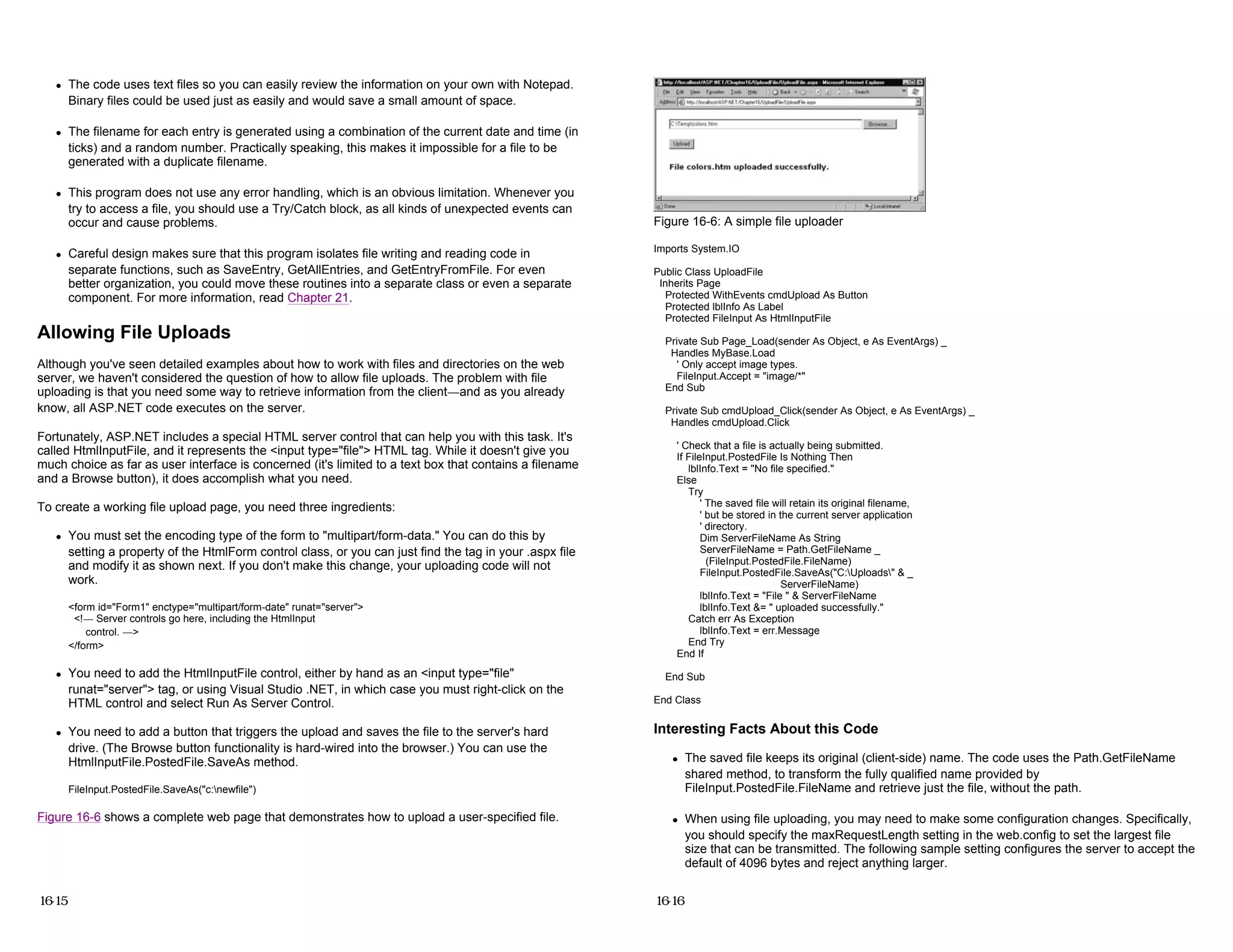 z The code uses text files so you can easily review the information on your own with Notepad.
Binary files could be used just as easily and would save a small amount of space.
z The filename for each entry is generated using a combination of the current date and time (in
ticks) and a random number. Practically speaking, this makes it impossible for a file to be
generated with a duplicate filename.
z This program does not use any error handling, which is an obvious limitation. Whenever you
try to access a file, you should use a Try/Catch block, as all kinds of unexpected events can
occur and cause problems.
z Careful design makes sure that this program isolates file writing and reading code in
separate functions, such as SaveEntry, GetAllEntries, and GetEntryFromFile. For even
better organization, you could move these routines into a separate class or even a separate
component. For more information, read Chapter 21.
Allowing File Uploads
Although you've seen detailed examples about how to work with files and directories on the web
server, we haven't considered the question of how to allow file uploads. The problem with file
uploading is that you need some way to retrieve information from the client—and as you already
know, all ASP.NET code executes on the server.
Fortunately, ASP.NET includes a special HTML server control that can help you with this task. It's
called HtmlInputFile, and it represents the <input type="file"> HTML tag. While it doesn't give you
much choice as far as user interface is concerned (it's limited to a text box that contains a filename
and a Browse button), it does accomplish what you need.
To create a working file upload page, you need three ingredients:
z You must set the encoding type of the form to "multipart/form-data." You can do this by
setting a property of the HtmlForm control class, or you can just find the tag in your .aspx file
and modify it as shown next. If you don't make this change, your uploading code will not
work.
<form id="Form1" enctype="multipart/form-date" runat="server">
<!— Server controls go here, including the HtmlInput
control. —>
</form>
z You need to add the HtmlInputFile control, either by hand as an <input type="file"
runat="server"> tag, or using Visual Studio .NET, in which case you must right-click on the
HTML control and select Run As Server Control.
z You need to add a button that triggers the upload and saves the file to the server's hard
drive. (The Browse button functionality is hard-wired into the browser.) You can use the
HtmlInputFile.PostedFile.SaveAs method.
FileInput.PostedFile.SaveAs("c:newfile")
Figure 16-6 shows a complete web page that demonstrates how to upload a user-specified file.
16-15
Figure 16-6: A simple file uploader
Imports System.IO
Public Class UploadFile
Inherits Page
Protected WithEvents cmdUpload As Button
Protected lblInfo As Label
Protected FileInput As HtmlInputFile
Private Sub Page_Load(sender As Object, e As EventArgs) _
Handles MyBase.Load
' Only accept image types.
FileInput.Accept = "image/*"
End Sub
Private Sub cmdUpload_Click(sender As Object, e As EventArgs) _
Handles cmdUpload.Click
' Check that a file is actually being submitted.
If FileInput.PostedFile Is Nothing Then
lblInfo.Text = "No file specified."
Else
Try
' The saved file will retain its original filename,
' but be stored in the current server application
' directory.
Dim ServerFileName As String
ServerFileName = Path.GetFileName _
(FileInput.PostedFile.FileName)
FileInput.PostedFile.SaveAs("C:Uploads" & _
ServerFileName)
lblInfo.Text = "File " & ServerFileName
lblInfo.Text &= " uploaded successfully."
Catch err As Exception
lblInfo.Text = err.Message
End Try
End If
End Sub
End Class
Interesting Facts About this Code
z The saved file keeps its original (client-side) name. The code uses the Path.GetFileName
shared method, to transform the fully qualified name provided by
FileInput.PostedFile.FileName and retrieve just the file, without the path.
z When using file uploading, you may need to make some configuration changes. Specifically,
you should specify the maxRequestLength setting in the web.config to set the largest file
size that can be transmitted. The following sample setting configures the server to accept the
default of 4096 bytes and reject anything larger.
16-16
 