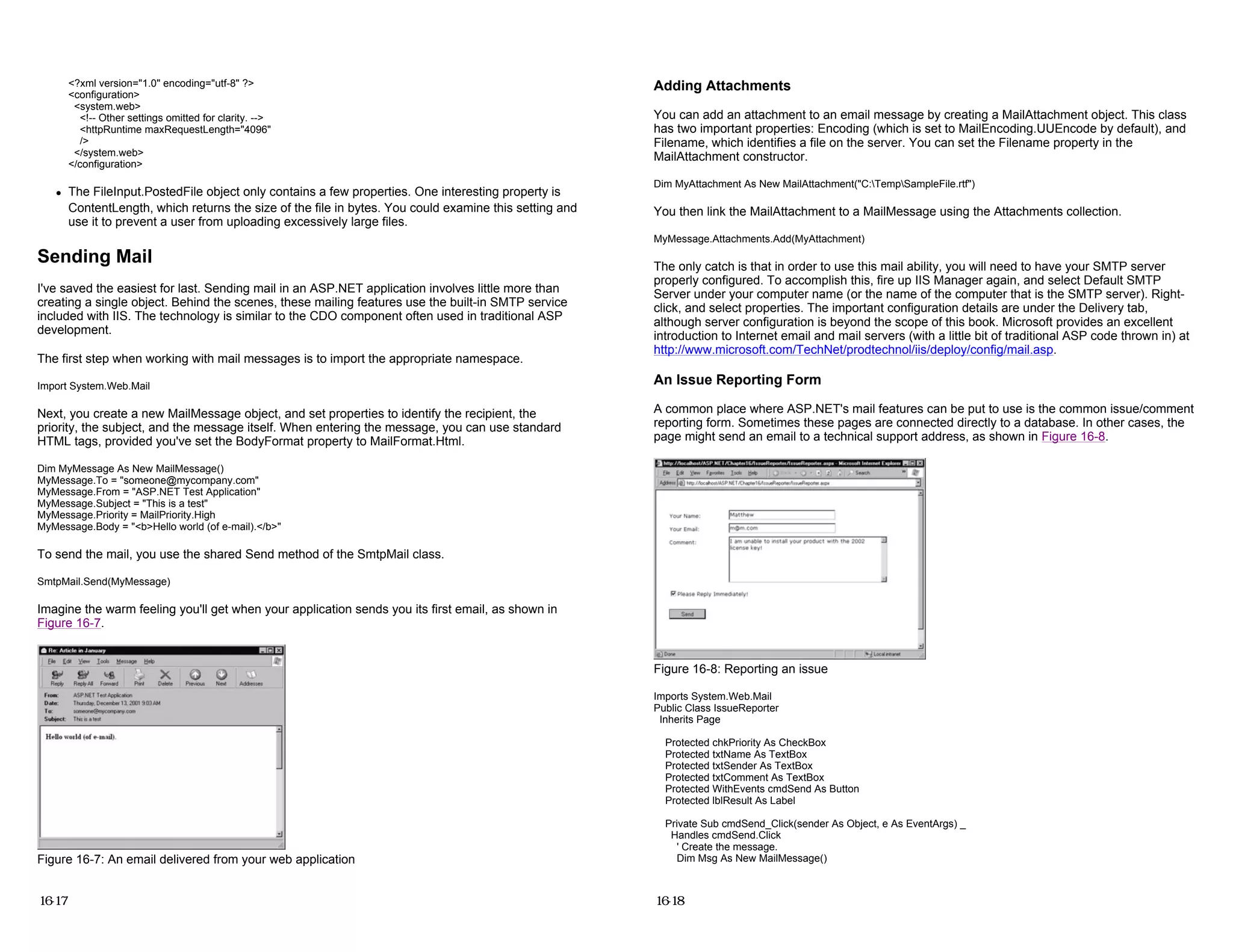 <?xml version="1.0" encoding="utf-8" ?>
<configuration>
<system.web>
<!-- Other settings omitted for clarity. -->
<httpRuntime maxRequestLength="4096"
/>
</system.web>
</configuration>
z The FileInput.PostedFile object only contains a few properties. One interesting property is
ContentLength, which returns the size of the file in bytes. You could examine this setting and
use it to prevent a user from uploading excessively large files.
Sending Mail
I've saved the easiest for last. Sending mail in an ASP.NET application involves little more than
creating a single object. Behind the scenes, these mailing features use the built-in SMTP service
included with IIS. The technology is similar to the CDO component often used in traditional ASP
development.
The first step when working with mail messages is to import the appropriate namespace.
Import System.Web.Mail
Next, you create a new MailMessage object, and set properties to identify the recipient, the
priority, the subject, and the message itself. When entering the message, you can use standard
HTML tags, provided you've set the BodyFormat property to MailFormat.Html.
Dim MyMessage As New MailMessage()
MyMessage.To = "someone@mycompany.com"
MyMessage.From = "ASP.NET Test Application"
MyMessage.Subject = "This is a test"
MyMessage.Priority = MailPriority.High
MyMessage.Body = "<b>Hello world (of e-mail).</b>"
To send the mail, you use the shared Send method of the SmtpMail class.
SmtpMail.Send(MyMessage)
Imagine the warm feeling you'll get when your application sends you its first email, as shown in
Figure 16-7.
Figure 16-7: An email delivered from your web application
16-17
Adding Attachments
You can add an attachment to an email message by creating a MailAttachment object. This class
has two important properties: Encoding (which is set to MailEncoding.UUEncode by default), and
Filename, which identifies a file on the server. You can set the Filename property in the
MailAttachment constructor.
Dim MyAttachment As New MailAttachment("C:TempSampleFile.rtf")
You then link the MailAttachment to a MailMessage using the Attachments collection.
MyMessage.Attachments.Add(MyAttachment)
The only catch is that in order to use this mail ability, you will need to have your SMTP server
properly configured. To accomplish this, fire up IIS Manager again, and select Default SMTP
Server under your computer name (or the name of the computer that is the SMTP server). Right-
click, and select properties. The important configuration details are under the Delivery tab,
although server configuration is beyond the scope of this book. Microsoft provides an excellent
introduction to Internet email and mail servers (with a little bit of traditional ASP code thrown in) at
http://www.microsoft.com/TechNet/prodtechnol/iis/deploy/config/mail.asp.
An Issue Reporting Form
A common place where ASP.NET's mail features can be put to use is the common issue/comment
reporting form. Sometimes these pages are connected directly to a database. In other cases, the
page might send an email to a technical support address, as shown in Figure 16-8.
Figure 16-8: Reporting an issue
Imports System.Web.Mail
Public Class IssueReporter
Inherits Page
Protected chkPriority As CheckBox
Protected txtName As TextBox
Protected txtSender As TextBox
Protected txtComment As TextBox
Protected WithEvents cmdSend As Button
Protected lblResult As Label
Private Sub cmdSend_Click(sender As Object, e As EventArgs) _
Handles cmdSend.Click
' Create the message.
Dim Msg As New MailMessage()
16-18
 