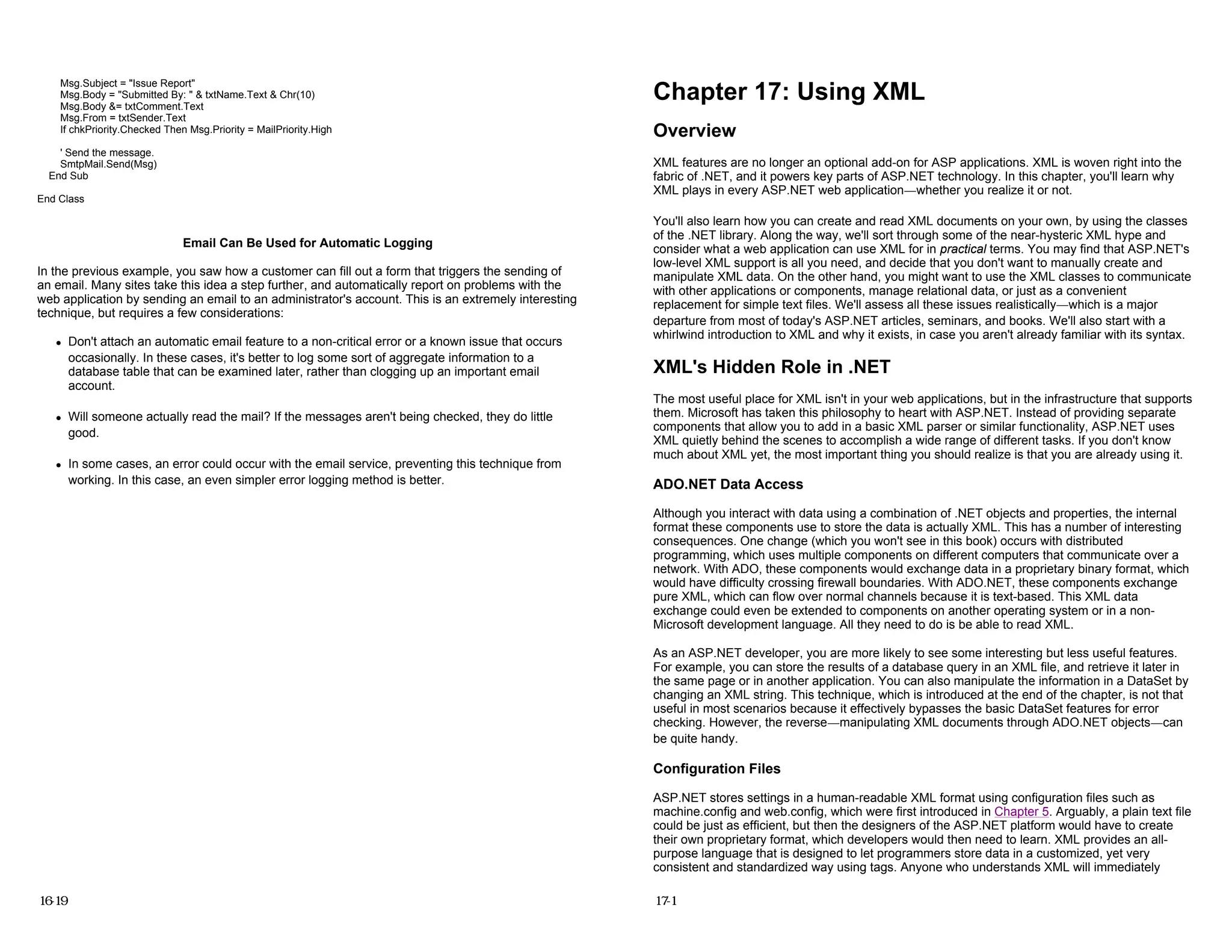 Msg.Subject = "Issue Report"
Msg.Body = "Submitted By: " & txtName.Text & Chr(10)
Msg.Body &= txtComment.Text
Msg.From = txtSender.Text
If chkPriority.Checked Then Msg.Priority = MailPriority.High
' Send the message.
SmtpMail.Send(Msg)
End Sub
End Class
Email Can Be Used for Automatic Logging
In the previous example, you saw how a customer can fill out a form that triggers the sending of
an email. Many sites take this idea a step further, and automatically report on problems with the
web application by sending an email to an administrator's account. This is an extremely interesting
technique, but requires a few considerations:
z Don't attach an automatic email feature to a non-critical error or a known issue that occurs
occasionally. In these cases, it's better to log some sort of aggregate information to a
database table that can be examined later, rather than clogging up an important email
account.
z Will someone actually read the mail? If the messages aren't being checked, they do little
good.
z In some cases, an error could occur with the email service, preventing this technique from
working. In this case, an even simpler error logging method is better.
16-19
Chapter 17: Using XML
Overview
XML features are no longer an optional add-on for ASP applications. XML is woven right into the
fabric of .NET, and it powers key parts of ASP.NET technology. In this chapter, you'll learn why
XML plays in every ASP.NET web application—whether you realize it or not.
You'll also learn how you can create and read XML documents on your own, by using the classes
of the .NET library. Along the way, we'll sort through some of the near-hysteric XML hype and
consider what a web application can use XML for in practical terms. You may find that ASP.NET's
low-level XML support is all you need, and decide that you don't want to manually create and
manipulate XML data. On the other hand, you might want to use the XML classes to communicate
with other applications or components, manage relational data, or just as a convenient
replacement for simple text files. We'll assess all these issues realistically—which is a major
departure from most of today's ASP.NET articles, seminars, and books. We'll also start with a
whirlwind introduction to XML and why it exists, in case you aren't already familiar with its syntax.
XML's Hidden Role in .NET
The most useful place for XML isn't in your web applications, but in the infrastructure that supports
them. Microsoft has taken this philosophy to heart with ASP.NET. Instead of providing separate
components that allow you to add in a basic XML parser or similar functionality, ASP.NET uses
XML quietly behind the scenes to accomplish a wide range of different tasks. If you don't know
much about XML yet, the most important thing you should realize is that you are already using it.
ADO.NET Data Access
Although you interact with data using a combination of .NET objects and properties, the internal
format these components use to store the data is actually XML. This has a number of interesting
consequences. One change (which you won't see in this book) occurs with distributed
programming, which uses multiple components on different computers that communicate over a
network. With ADO, these components would exchange data in a proprietary binary format, which
would have difficulty crossing firewall boundaries. With ADO.NET, these components exchange
pure XML, which can flow over normal channels because it is text-based. This XML data
exchange could even be extended to components on another operating system or in a non-
Microsoft development language. All they need to do is be able to read XML.
As an ASP.NET developer, you are more likely to see some interesting but less useful features.
For example, you can store the results of a database query in an XML file, and retrieve it later in
the same page or in another application. You can also manipulate the information in a DataSet by
changing an XML string. This technique, which is introduced at the end of the chapter, is not that
useful in most scenarios because it effectively bypasses the basic DataSet features for error
checking. However, the reverse—manipulating XML documents through ADO.NET objects—can
be quite handy.
Configuration Files
ASP.NET stores settings in a human-readable XML format using configuration files such as
machine.config and web.config, which were first introduced in Chapter 5. Arguably, a plain text file
could be just as efficient, but then the designers of the ASP.NET platform would have to create
their own proprietary format, which developers would then need to learn. XML provides an all-
purpose language that is designed to let programmers store data in a customized, yet very
consistent and standardized way using tags. Anyone who understands XML will immediately
17-1
 