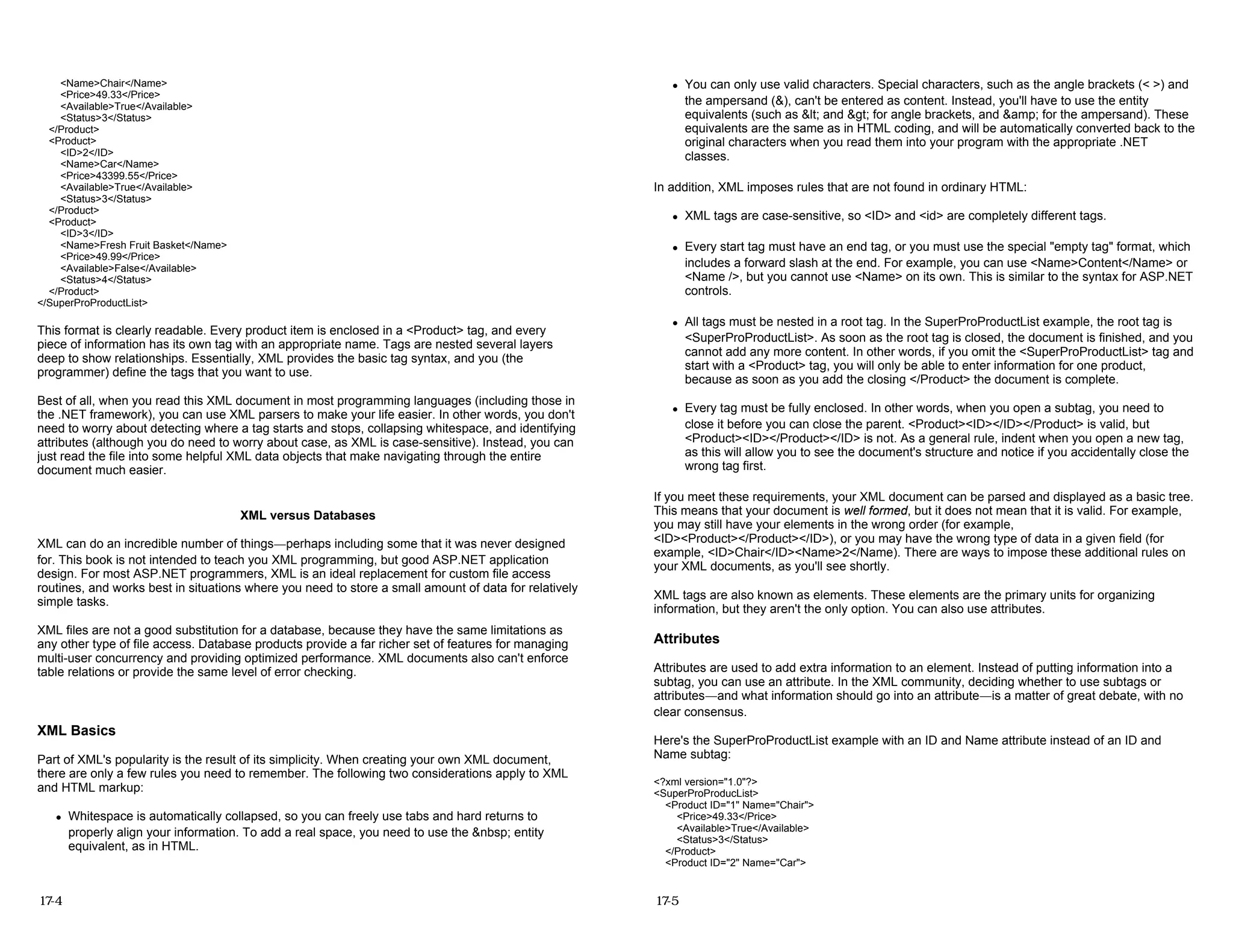 <Name>Chair</Name>
<Price>49.33</Price>
<Available>True</Available>
<Status>3</Status>
</Product>
<Product>
<ID>2</ID>
<Name>Car</Name>
<Price>43399.55</Price>
<Available>True</Available>
<Status>3</Status>
</Product>
<Product>
<ID>3</ID>
<Name>Fresh Fruit Basket</Name>
<Price>49.99</Price>
<Available>False</Available>
<Status>4</Status>
</Product>
</SuperProProductList>
This format is clearly readable. Every product item is enclosed in a <Product> tag, and every
piece of information has its own tag with an appropriate name. Tags are nested several layers
deep to show relationships. Essentially, XML provides the basic tag syntax, and you (the
programmer) define the tags that you want to use.
Best of all, when you read this XML document in most programming languages (including those in
the .NET framework), you can use XML parsers to make your life easier. In other words, you don't
need to worry about detecting where a tag starts and stops, collapsing whitespace, and identifying
attributes (although you do need to worry about case, as XML is case-sensitive). Instead, you can
just read the file into some helpful XML data objects that make navigating through the entire
document much easier.
XML versus Databases
XML can do an incredible number of things—perhaps including some that it was never designed
for. This book is not intended to teach you XML programming, but good ASP.NET application
design. For most ASP.NET programmers, XML is an ideal replacement for custom file access
routines, and works best in situations where you need to store a small amount of data for relatively
simple tasks.
XML files are not a good substitution for a database, because they have the same limitations as
any other type of file access. Database products provide a far richer set of features for managing
multi-user concurrency and providing optimized performance. XML documents also can't enforce
table relations or provide the same level of error checking.
XML Basics
Part of XML's popularity is the result of its simplicity. When creating your own XML document,
there are only a few rules you need to remember. The following two considerations apply to XML
and HTML markup:
z Whitespace is automatically collapsed, so you can freely use tabs and hard returns to
properly align your information. To add a real space, you need to use the &nbsp; entity
equivalent, as in HTML.
17-4
z You can only use valid characters. Special characters, such as the angle brackets (< >) and
the ampersand (&), can't be entered as content. Instead, you'll have to use the entity
equivalents (such as &lt; and &gt; for angle brackets, and &amp; for the ampersand). These
equivalents are the same as in HTML coding, and will be automatically converted back to the
original characters when you read them into your program with the appropriate .NET
classes.
In addition, XML imposes rules that are not found in ordinary HTML:
z XML tags are case-sensitive, so <ID> and <id> are completely different tags.
z Every start tag must have an end tag, or you must use the special "empty tag" format, which
includes a forward slash at the end. For example, you can use <Name>Content</Name> or
<Name />, but you cannot use <Name> on its own. This is similar to the syntax for ASP.NET
controls.
z All tags must be nested in a root tag. In the SuperProProductList example, the root tag is
<SuperProProductList>. As soon as the root tag is closed, the document is finished, and you
cannot add any more content. In other words, if you omit the <SuperProProductList> tag and
start with a <Product> tag, you will only be able to enter information for one product,
because as soon as you add the closing </Product> the document is complete.
z Every tag must be fully enclosed. In other words, when you open a subtag, you need to
close it before you can close the parent. <Product><ID></ID></Product> is valid, but
<Product><ID></Product></ID> is not. As a general rule, indent when you open a new tag,
as this will allow you to see the document's structure and notice if you accidentally close the
wrong tag first.
If you meet these requirements, your XML document can be parsed and displayed as a basic tree.
This means that your document is well formed, but it does not mean that it is valid. For example,
you may still have your elements in the wrong order (for example,
<ID><Product></Product></ID>), or you may have the wrong type of data in a given field (for
example, <ID>Chair</ID><Name>2</Name). There are ways to impose these additional rules on
your XML documents, as you'll see shortly.
XML tags are also known as elements. These elements are the primary units for organizing
information, but they aren't the only option. You can also use attributes.
Attributes
Attributes are used to add extra information to an element. Instead of putting information into a
subtag, you can use an attribute. In the XML community, deciding whether to use subtags or
attributes—and what information should go into an attribute—is a matter of great debate, with no
clear consensus.
Here's the SuperProProductList example with an ID and Name attribute instead of an ID and
Name subtag:
<?xml version="1.0"?>
<SuperProProducList>
<Product ID="1" Name="Chair">
<Price>49.33</Price>
<Available>True</Available>
<Status>3</Status>
</Product>
<Product ID="2" Name="Car">
17-5
 