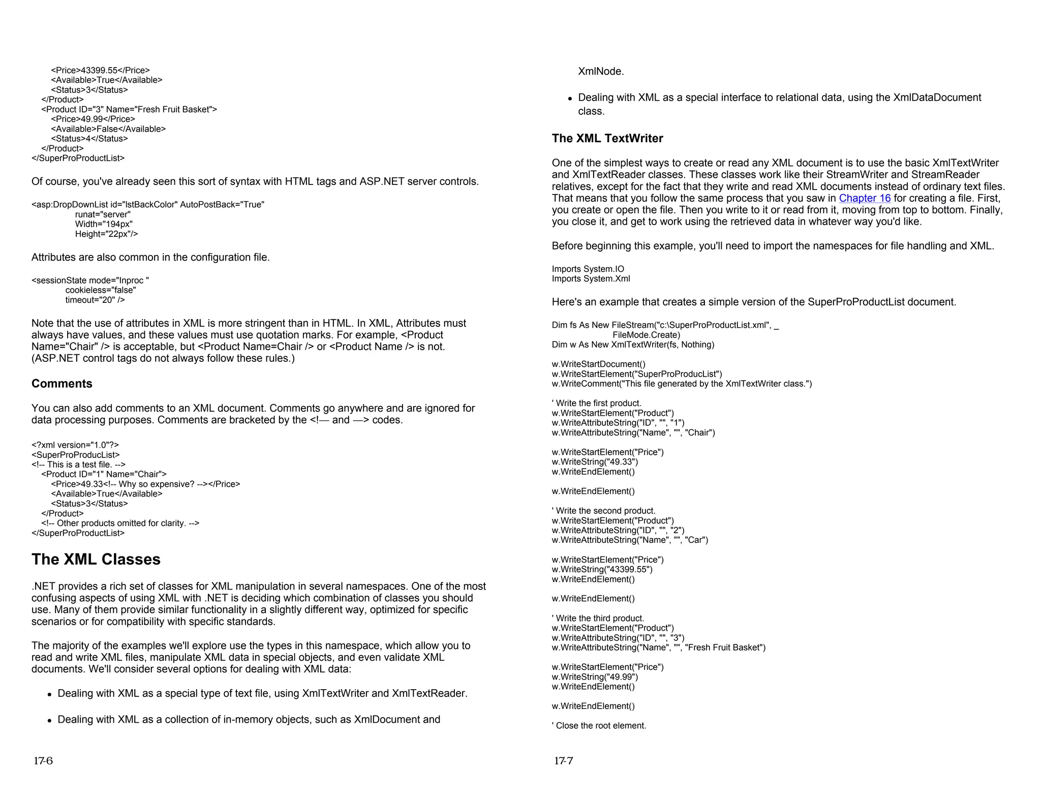 <Price>43399.55</Price>
<Available>True</Available>
<Status>3</Status>
</Product>
<Product ID="3" Name="Fresh Fruit Basket">
<Price>49.99</Price>
<Available>False</Available>
<Status>4</Status>
</Product>
</SuperProProductList>
Of course, you've already seen this sort of syntax with HTML tags and ASP.NET server controls.
<asp:DropDownList id="lstBackColor" AutoPostBack="True"
runat="server"
Width="194px"
Height="22px"/>
Attributes are also common in the configuration file.
<sessionState mode="Inproc "
cookieless="false"
timeout="20" />
Note that the use of attributes in XML is more stringent than in HTML. In XML, Attributes must
always have values, and these values must use quotation marks. For example, <Product
Name="Chair" /> is acceptable, but <Product Name=Chair /> or <Product Name /> is not.
(ASP.NET control tags do not always follow these rules.)
Comments
You can also add comments to an XML document. Comments go anywhere and are ignored for
data processing purposes. Comments are bracketed by the <!— and —> codes.
<?xml version="1.0"?>
<SuperProProducList>
<!-- This is a test file. -->
<Product ID="1" Name="Chair">
<Price>49.33<!-- Why so expensive? --></Price>
<Available>True</Available>
<Status>3</Status>
</Product>
<!-- Other products omitted for clarity. -->
</SuperProProductList>
The XML Classes
.NET provides a rich set of classes for XML manipulation in several namespaces. One of the most
confusing aspects of using XML with .NET is deciding which combination of classes you should
use. Many of them provide similar functionality in a slightly different way, optimized for specific
scenarios or for compatibility with specific standards.
The majority of the examples we'll explore use the types in this namespace, which allow you to
read and write XML files, manipulate XML data in special objects, and even validate XML
documents. We'll consider several options for dealing with XML data:
z Dealing with XML as a special type of text file, using XmlTextWriter and XmlTextReader.
z Dealing with XML as a collection of in-memory objects, such as XmlDocument and
17-6
XmlNode.
z Dealing with XML as a special interface to relational data, using the XmlDataDocument
class.
The XML TextWriter
One of the simplest ways to create or read any XML document is to use the basic XmlTextWriter
and XmlTextReader classes. These classes work like their StreamWriter and StreamReader
relatives, except for the fact that they write and read XML documents instead of ordinary text files.
That means that you follow the same process that you saw in Chapter 16 for creating a file. First,
you create or open the file. Then you write to it or read from it, moving from top to bottom. Finally,
you close it, and get to work using the retrieved data in whatever way you'd like.
Before beginning this example, you'll need to import the namespaces for file handling and XML.
Imports System.IO
Imports System.Xml
Here's an example that creates a simple version of the SuperProProductList document.
Dim fs As New FileStream("c:SuperProProductList.xml", _
FileMode.Create)
Dim w As New XmlTextWriter(fs, Nothing)
w.WriteStartDocument()
w.WriteStartElement("SuperProProducList")
w.WriteComment("This file generated by the XmlTextWriter class.")
' Write the first product.
w.WriteStartElement("Product")
w.WriteAttributeString("ID", "", "1")
w.WriteAttributeString("Name", "", "Chair")
w.WriteStartElement("Price")
w.WriteString("49.33")
w.WriteEndElement()
w.WriteEndElement()
' Write the second product.
w.WriteStartElement("Product")
w.WriteAttributeString("ID", "", "2")
w.WriteAttributeString("Name", "", "Car")
w.WriteStartElement("Price")
w.WriteString("43399.55")
w.WriteEndElement()
w.WriteEndElement()
' Write the third product.
w.WriteStartElement("Product")
w.WriteAttributeString("ID", "", "3")
w.WriteAttributeString("Name", "", "Fresh Fruit Basket")
w.WriteStartElement("Price")
w.WriteString("49.99")
w.WriteEndElement()
w.WriteEndElement()
' Close the root element.
17-7
 