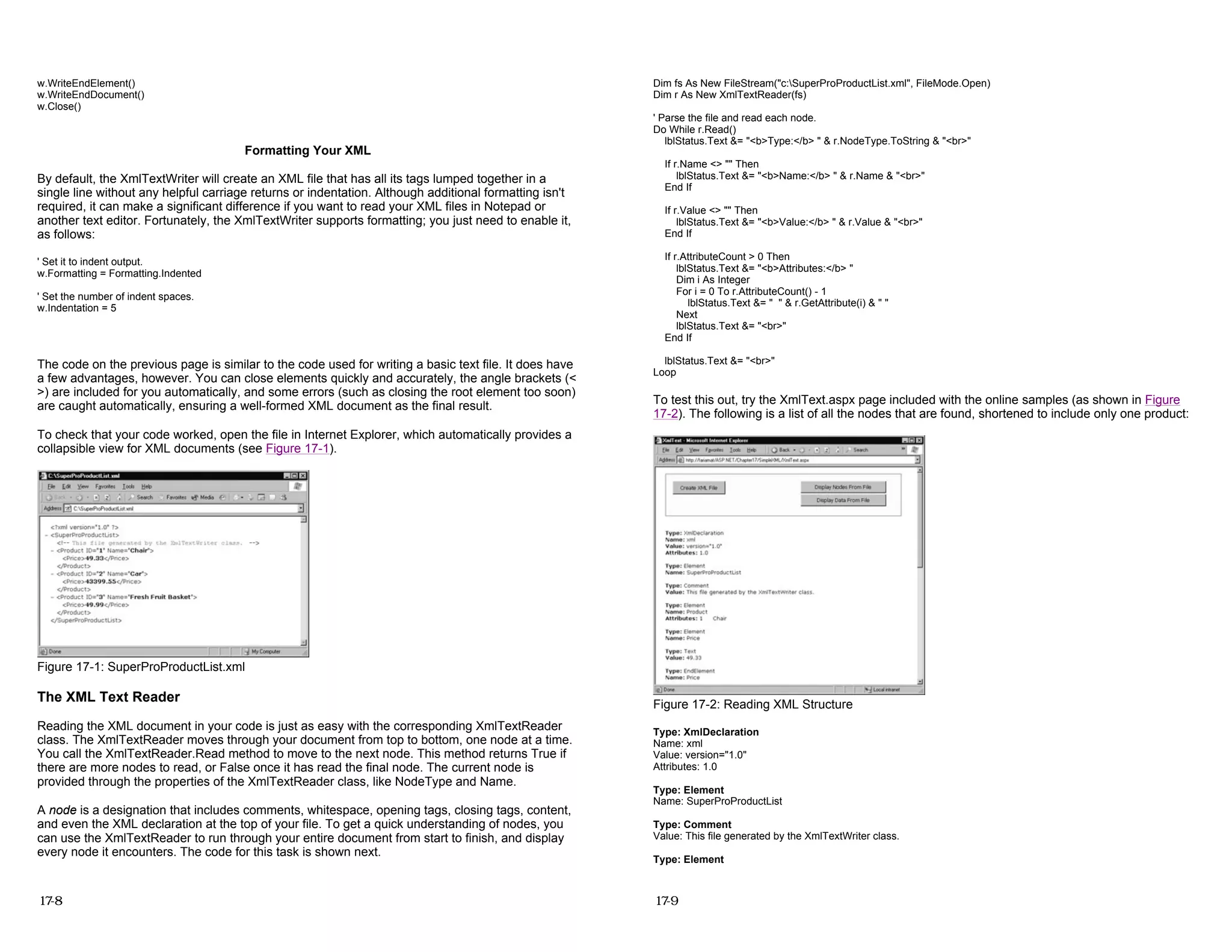 w.WriteEndElement()
w.WriteEndDocument()
w.Close()
Formatting Your XML
By default, the XmlTextWriter will create an XML file that has all its tags lumped together in a
single line without any helpful carriage returns or indentation. Although additional formatting isn't
required, it can make a significant difference if you want to read your XML files in Notepad or
another text editor. Fortunately, the XmlTextWriter supports formatting; you just need to enable it,
as follows:
' Set it to indent output.
w.Formatting = Formatting.Indented
' Set the number of indent spaces.
w.Indentation = 5
The code on the previous page is similar to the code used for writing a basic text file. It does have
a few advantages, however. You can close elements quickly and accurately, the angle brackets (<
>) are included for you automatically, and some errors (such as closing the root element too soon)
are caught automatically, ensuring a well-formed XML document as the final result.
To check that your code worked, open the file in Internet Explorer, which automatically provides a
collapsible view for XML documents (see Figure 17-1).
Figure 17-1: SuperProProductList.xml
The XML Text Reader
Reading the XML document in your code is just as easy with the corresponding XmlTextReader
class. The XmlTextReader moves through your document from top to bottom, one node at a time.
You call the XmlTextReader.Read method to move to the next node. This method returns True if
there are more nodes to read, or False once it has read the final node. The current node is
provided through the properties of the XmlTextReader class, like NodeType and Name.
A node is a designation that includes comments, whitespace, opening tags, closing tags, content,
and even the XML declaration at the top of your file. To get a quick understanding of nodes, you
can use the XmlTextReader to run through your entire document from start to finish, and display
every node it encounters. The code for this task is shown next.
17-8
Dim fs As New FileStream("c:SuperProProductList.xml", FileMode.Open)
Dim r As New XmlTextReader(fs)
' Parse the file and read each node.
Do While r.Read()
lblStatus.Text &= "<b>Type:</b> " & r.NodeType.ToString & "<br>"
If r.Name <> "" Then
lblStatus.Text &= "<b>Name:</b> " & r.Name & "<br>"
End If
If r.Value <> "" Then
lblStatus.Text &= "<b>Value:</b> " & r.Value & "<br>"
End If
If r.AttributeCount > 0 Then
lblStatus.Text &= "<b>Attributes:</b> "
Dim i As Integer
For i = 0 To r.AttributeCount() - 1
lblStatus.Text &= " " & r.GetAttribute(i) & " "
Next
lblStatus.Text &= "<br>"
End If
lblStatus.Text &= "<br>"
Loop
To test this out, try the XmlText.aspx page included with the online samples (as shown in Figure
17-2). The following is a list of all the nodes that are found, shortened to include only one product:
Figure 17-2: Reading XML Structure
Type: XmlDeclaration
Name: xml
Value: version="1.0"
Attributes: 1.0
Type: Element
Name: SuperProProductList
Type: Comment
Value: This file generated by the XmlTextWriter class.
Type: Element
17-9
 