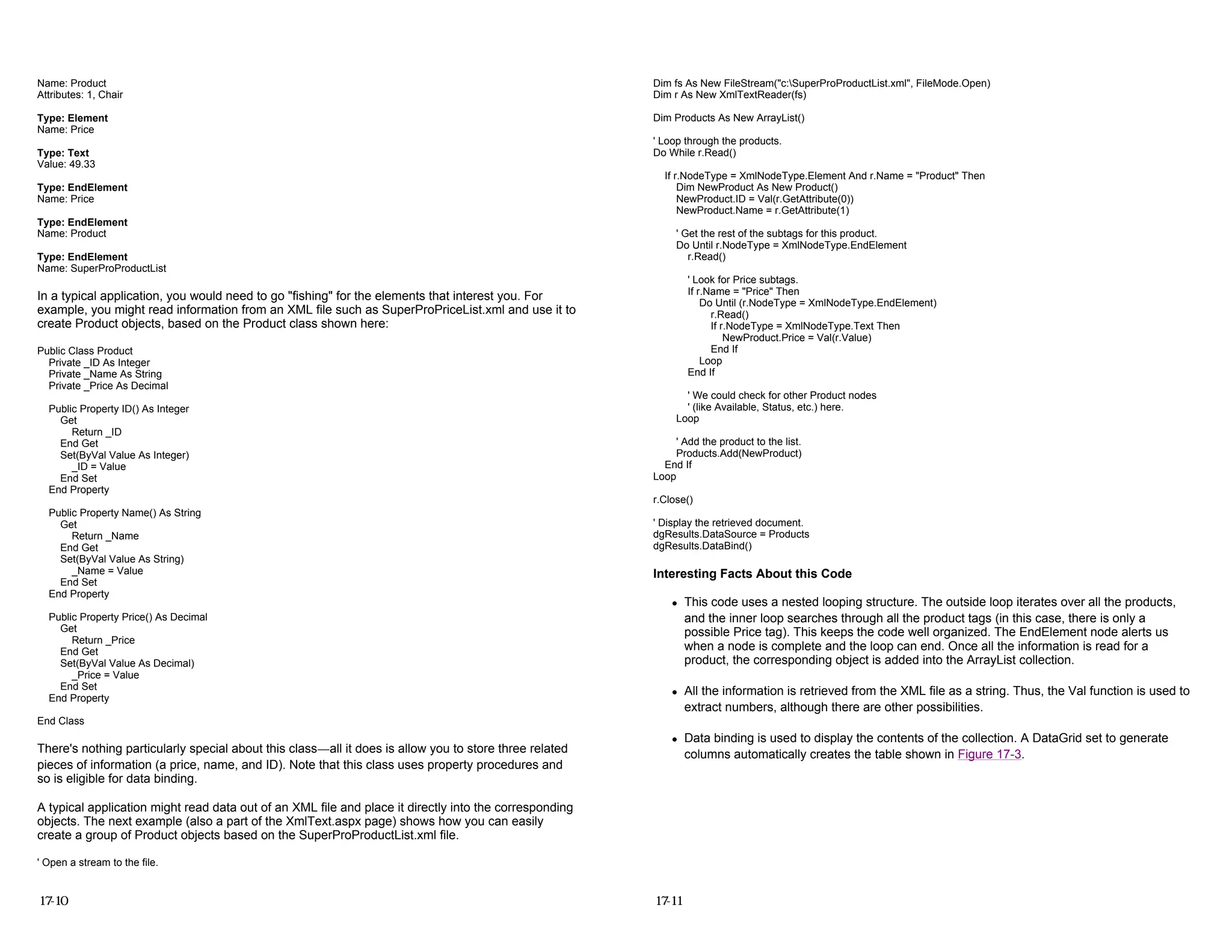 Name: Product
Attributes: 1, Chair
Type: Element
Name: Price
Type: Text
Value: 49.33
Type: EndElement
Name: Price
Type: EndElement
Name: Product
Type: EndElement
Name: SuperProProductList
In a typical application, you would need to go "fishing" for the elements that interest you. For
example, you might read information from an XML file such as SuperProPriceList.xml and use it to
create Product objects, based on the Product class shown here:
Public Class Product
Private _ID As Integer
Private _Name As String
Private _Price As Decimal
Public Property ID() As Integer
Get
Return _ID
End Get
Set(ByVal Value As Integer)
_ID = Value
End Set
End Property
Public Property Name() As String
Get
Return _Name
End Get
Set(ByVal Value As String)
_Name = Value
End Set
End Property
Public Property Price() As Decimal
Get
Return _Price
End Get
Set(ByVal Value As Decimal)
_Price = Value
End Set
End Property
End Class
There's nothing particularly special about this class—all it does is allow you to store three related
pieces of information (a price, name, and ID). Note that this class uses property procedures and
so is eligible for data binding.
A typical application might read data out of an XML file and place it directly into the corresponding
objects. The next example (also a part of the XmlText.aspx page) shows how you can easily
create a group of Product objects based on the SuperProProductList.xml file.
' Open a stream to the file.
17-10
Dim fs As New FileStream("c:SuperProProductList.xml", FileMode.Open)
Dim r As New XmlTextReader(fs)
Dim Products As New ArrayList()
' Loop through the products.
Do While r.Read()
If r.NodeType = XmlNodeType.Element And r.Name = "Product" Then
Dim NewProduct As New Product()
NewProduct.ID = Val(r.GetAttribute(0))
NewProduct.Name = r.GetAttribute(1)
' Get the rest of the subtags for this product.
Do Until r.NodeType = XmlNodeType.EndElement
r.Read()
' Look for Price subtags.
If r.Name = "Price" Then
Do Until (r.NodeType = XmlNodeType.EndElement)
r.Read()
If r.NodeType = XmlNodeType.Text Then
NewProduct.Price = Val(r.Value)
End If
Loop
End If
' We could check for other Product nodes
' (like Available, Status, etc.) here.
Loop
' Add the product to the list.
Products.Add(NewProduct)
End If
Loop
r.Close()
' Display the retrieved document.
dgResults.DataSource = Products
dgResults.DataBind()
Interesting Facts About this Code
z This code uses a nested looping structure. The outside loop iterates over all the products,
and the inner loop searches through all the product tags (in this case, there is only a
possible Price tag). This keeps the code well organized. The EndElement node alerts us
when a node is complete and the loop can end. Once all the information is read for a
product, the corresponding object is added into the ArrayList collection.
z All the information is retrieved from the XML file as a string. Thus, the Val function is used to
extract numbers, although there are other possibilities.
z Data binding is used to display the contents of the collection. A DataGrid set to generate
columns automatically creates the table shown in Figure 17-3.
17-11
 