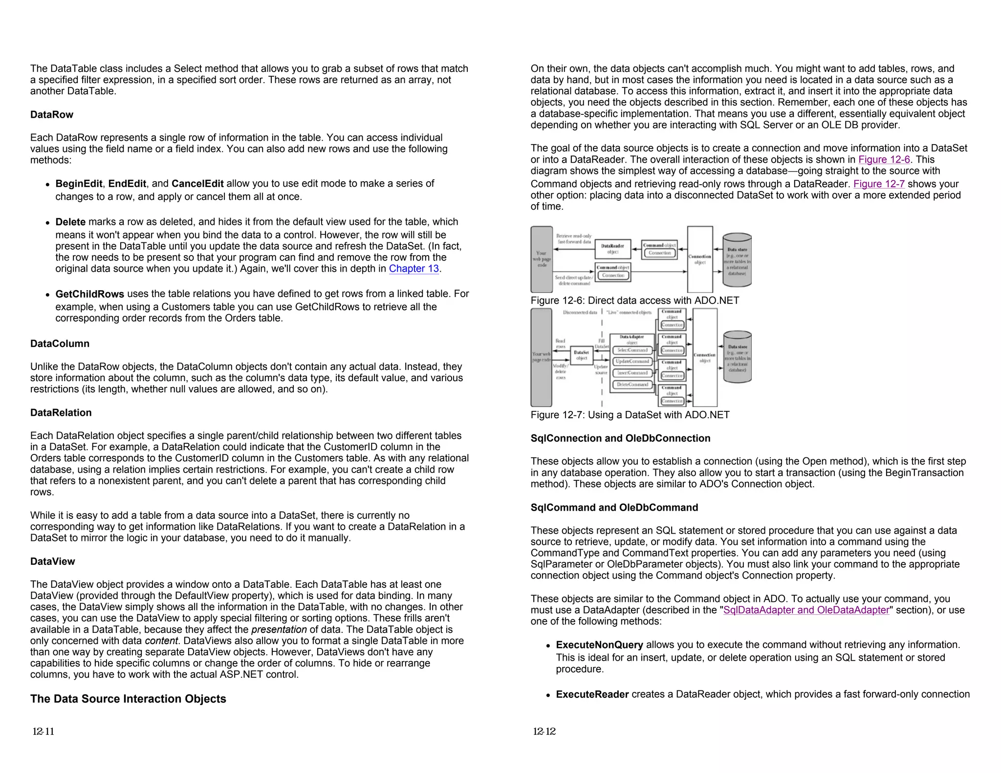 The DataTable class includes a Select method that allows you to grab a subset of rows that match
a specified filter expression, in a specified sort order. These rows are returned as an array, not
another DataTable.
DataRow
Each DataRow represents a single row of information in the table. You can access individual
values using the field name or a field index. You can also add new rows and use the following
methods:
z BeginEdit, EndEdit, and CancelEdit allow you to use edit mode to make a series of
changes to a row, and apply or cancel them all at once.
z Delete marks a row as deleted, and hides it from the default view used for the table, which
means it won't appear when you bind the data to a control. However, the row will still be
present in the DataTable until you update the data source and refresh the DataSet. (In fact,
the row needs to be present so that your program can find and remove the row from the
original data source when you update it.) Again, we'll cover this in depth in Chapter 13.
z GetChildRows uses the table relations you have defined to get rows from a linked table. For
example, when using a Customers table you can use GetChildRows to retrieve all the
corresponding order records from the Orders table.
DataColumn
Unlike the DataRow objects, the DataColumn objects don't contain any actual data. Instead, they
store information about the column, such as the column's data type, its default value, and various
restrictions (its length, whether null values are allowed, and so on).
DataRelation
Each DataRelation object specifies a single parent/child relationship between two different tables
in a DataSet. For example, a DataRelation could indicate that the CustomerID column in the
Orders table corresponds to the CustomerID column in the Customers table. As with any relational
database, using a relation implies certain restrictions. For example, you can't create a child row
that refers to a nonexistent parent, and you can't delete a parent that has corresponding child
rows.
While it is easy to add a table from a data source into a DataSet, there is currently no
corresponding way to get information like DataRelations. If you want to create a DataRelation in a
DataSet to mirror the logic in your database, you need to do it manually.
DataView
The DataView object provides a window onto a DataTable. Each DataTable has at least one
DataView (provided through the DefaultView property), which is used for data binding. In many
cases, the DataView simply shows all the information in the DataTable, with no changes. In other
cases, you can use the DataView to apply special filtering or sorting options. These frills aren't
available in a DataTable, because they affect the presentation of data. The DataTable object is
only concerned with data content. DataViews also allow you to format a single DataTable in more
than one way by creating separate DataView objects. However, DataViews don't have any
capabilities to hide specific columns or change the order of columns. To hide or rearrange
columns, you have to work with the actual ASP.NET control.
The Data Source Interaction Objects
12-11
On their own, the data objects can't accomplish much. You might want to add tables, rows, and
data by hand, but in most cases the information you need is located in a data source such as a
relational database. To access this information, extract it, and insert it into the appropriate data
objects, you need the objects described in this section. Remember, each one of these objects has
a database-specific implementation. That means you use a different, essentially equivalent object
depending on whether you are interacting with SQL Server or an OLE DB provider.
The goal of the data source objects is to create a connection and move information into a DataSet
or into a DataReader. The overall interaction of these objects is shown in Figure 12-6. This
diagram shows the simplest way of accessing a database—going straight to the source with
Command objects and retrieving read-only rows through a DataReader. Figure 12-7 shows your
other option: placing data into a disconnected DataSet to work with over a more extended period
of time.
Figure 12-6: Direct data access with ADO.NET
Figure 12-7: Using a DataSet with ADO.NET
SqlConnection and OleDbConnection
These objects allow you to establish a connection (using the Open method), which is the first step
in any database operation. They also allow you to start a transaction (using the BeginTransaction
method). These objects are similar to ADO's Connection object.
SqlCommand and OleDbCommand
These objects represent an SQL statement or stored procedure that you can use against a data
source to retrieve, update, or modify data. You set information into a command using the
CommandType and CommandText properties. You can add any parameters you need (using
SqlParameter or OleDbParameter objects). You must also link your command to the appropriate
connection object using the Command object's Connection property.
These objects are similar to the Command object in ADO. To actually use your command, you
must use a DataAdapter (described in the "SqlDataAdapter and OleDataAdapter" section), or use
one of the following methods:
z ExecuteNonQuery allows you to execute the command without retrieving any information.
This is ideal for an insert, update, or delete operation using an SQL statement or stored
procedure.
z ExecuteReader creates a DataReader object, which provides a fast forward-only connection
12-12
 