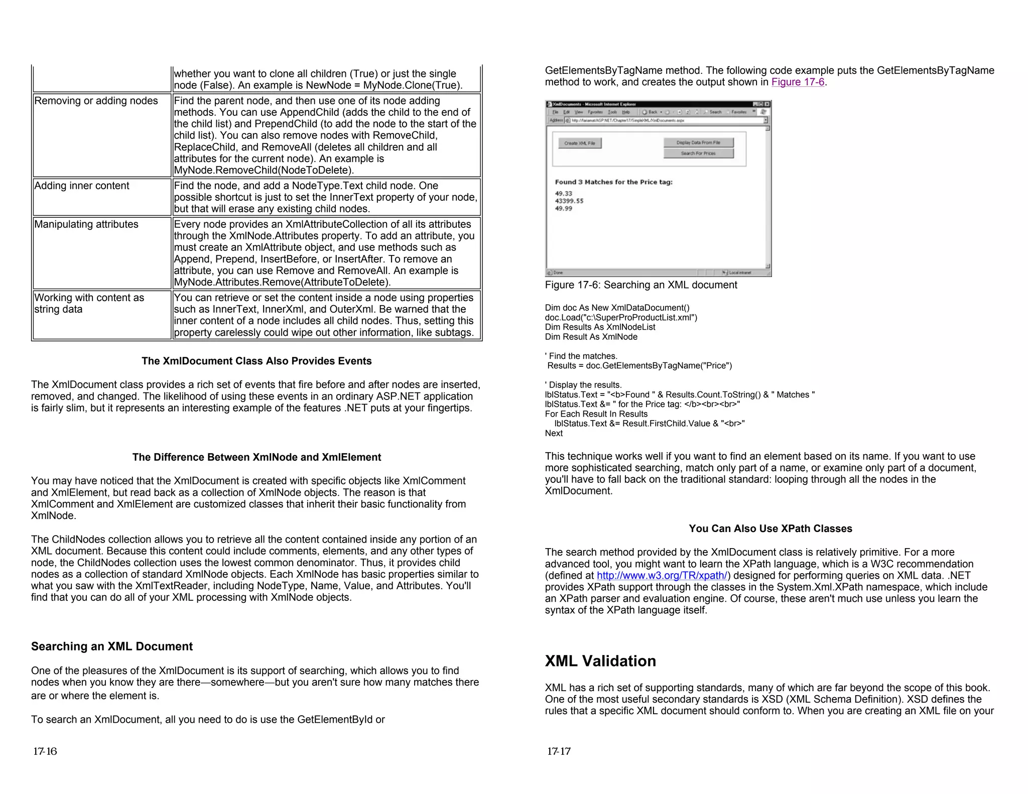 The XmlDocument Class Also Provides Events
The XmlDocument class provides a rich set of events that fire before and after nodes are inserted,
removed, and changed. The likelihood of using these events in an ordinary ASP.NET application
is fairly slim, but it represents an interesting example of the features .NET puts at your fingertips.
The Difference Between XmlNode and XmlElement
You may have noticed that the XmlDocument is created with specific objects like XmlComment
and XmlElement, but read back as a collection of XmlNode objects. The reason is that
XmlComment and XmlElement are customized classes that inherit their basic functionality from
XmlNode.
The ChildNodes collection allows you to retrieve all the content contained inside any portion of an
XML document. Because this content could include comments, elements, and any other types of
node, the ChildNodes collection uses the lowest common denominator. Thus, it provides child
nodes as a collection of standard XmlNode objects. Each XmlNode has basic properties similar to
what you saw with the XmlTextReader, including NodeType, Name, Value, and Attributes. You'll
find that you can do all of your XML processing with XmlNode objects.
Searching an XML Document
One of the pleasures of the XmlDocument is its support of searching, which allows you to find
nodes when you know they are there—somewhere—but you aren't sure how many matches there
are or where the element is.
To search an XmlDocument, all you need to do is use the GetElementById or
whether you want to clone all children (True) or just the single
node (False). An example is NewNode = MyNode.Clone(True).
Removing or adding nodes Find the parent node, and then use one of its node adding
methods. You can use AppendChild (adds the child to the end of
the child list) and PrependChild (to add the node to the start of the
child list). You can also remove nodes with RemoveChild,
ReplaceChild, and RemoveAll (deletes all children and all
attributes for the current node). An example is
MyNode.RemoveChild(NodeToDelete).
Adding inner content Find the node, and add a NodeType.Text child node. One
possible shortcut is just to set the InnerText property of your node,
but that will erase any existing child nodes.
Manipulating attributes Every node provides an XmlAttributeCollection of all its attributes
through the XmlNode.Attributes property. To add an attribute, you
must create an XmlAttribute object, and use methods such as
Append, Prepend, InsertBefore, or InsertAfter. To remove an
attribute, you can use Remove and RemoveAll. An example is
MyNode.Attributes.Remove(AttributeToDelete).
Working with content as
string data
You can retrieve or set the content inside a node using properties
such as InnerText, InnerXml, and OuterXml. Be warned that the
inner content of a node includes all child nodes. Thus, setting this
property carelessly could wipe out other information, like subtags.
17-16
GetElementsByTagName method. The following code example puts the GetElementsByTagName
method to work, and creates the output shown in Figure 17-6.
Figure 17-6: Searching an XML document
Dim doc As New XmlDataDocument()
doc.Load("c:SuperProProductList.xml")
Dim Results As XmlNodeList
Dim Result As XmlNode
' Find the matches.
Results = doc.GetElementsByTagName("Price")
' Display the results.
lblStatus.Text = "<b>Found " & Results.Count.ToString() & " Matches "
lblStatus.Text &= " for the Price tag: </b><br><br>"
For Each Result In Results
lblStatus.Text &= Result.FirstChild.Value & "<br>"
Next
This technique works well if you want to find an element based on its name. If you want to use
more sophisticated searching, match only part of a name, or examine only part of a document,
you'll have to fall back on the traditional standard: looping through all the nodes in the
XmlDocument.
You Can Also Use XPath Classes
The search method provided by the XmlDocument class is relatively primitive. For a more
advanced tool, you might want to learn the XPath language, which is a W3C recommendation
(defined at http://www.w3.org/TR/xpath/) designed for performing queries on XML data. .NET
provides XPath support through the classes in the System.Xml.XPath namespace, which include
an XPath parser and evaluation engine. Of course, these aren't much use unless you learn the
syntax of the XPath language itself.
XML Validation
XML has a rich set of supporting standards, many of which are far beyond the scope of this book.
One of the most useful secondary standards is XSD (XML Schema Definition). XSD defines the
rules that a specific XML document should conform to. When you are creating an XML file on your
17-17
 