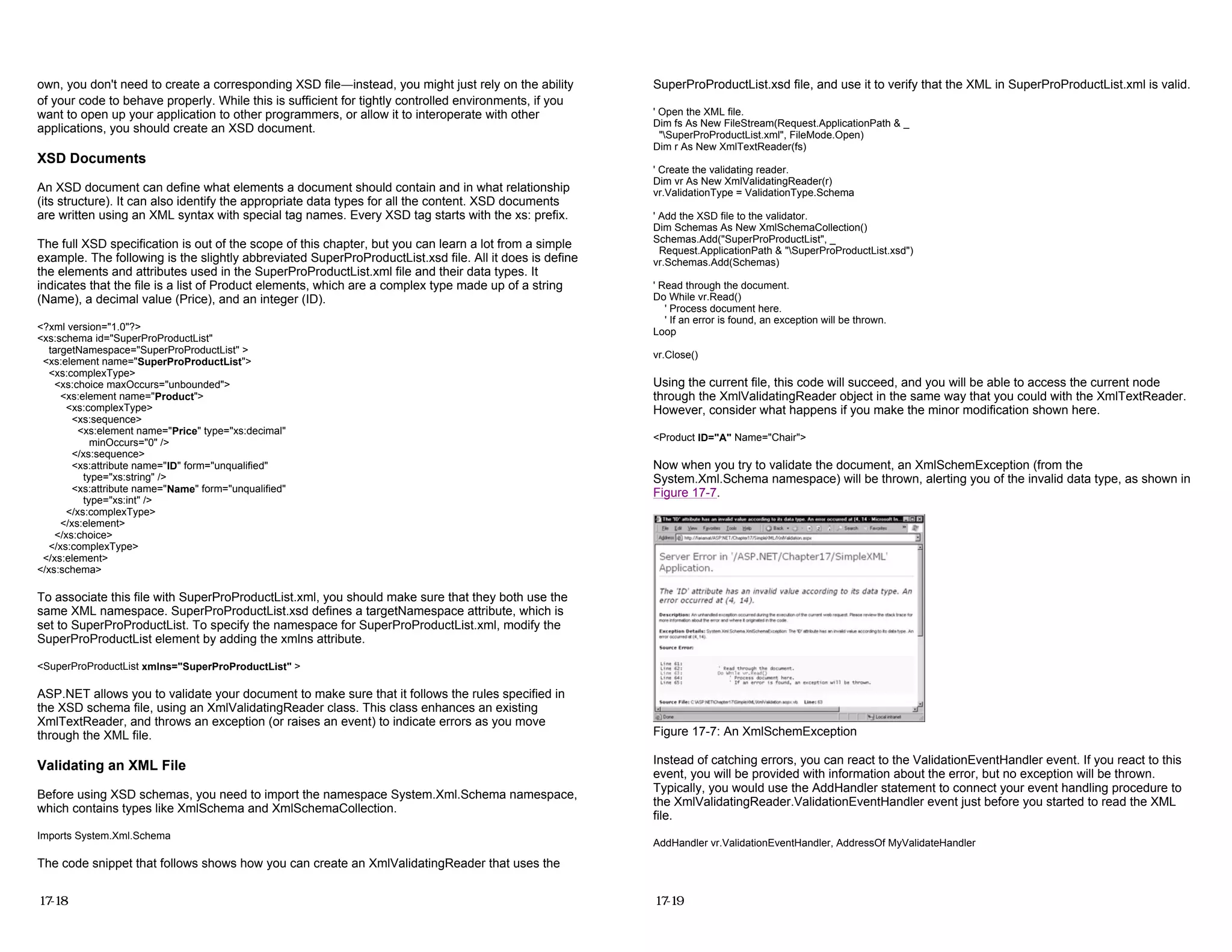 own, you don't need to create a corresponding XSD file—instead, you might just rely on the ability
of your code to behave properly. While this is sufficient for tightly controlled environments, if you
want to open up your application to other programmers, or allow it to interoperate with other
applications, you should create an XSD document.
XSD Documents
An XSD document can define what elements a document should contain and in what relationship
(its structure). It can also identify the appropriate data types for all the content. XSD documents
are written using an XML syntax with special tag names. Every XSD tag starts with the xs: prefix.
The full XSD specification is out of the scope of this chapter, but you can learn a lot from a simple
example. The following is the slightly abbreviated SuperProProductList.xsd file. All it does is define
the elements and attributes used in the SuperProProductList.xml file and their data types. It
indicates that the file is a list of Product elements, which are a complex type made up of a string
(Name), a decimal value (Price), and an integer (ID).
<?xml version="1.0"?>
<xs:schema id="SuperProProductList"
targetNamespace="SuperProProductList" >
<xs:element name="SuperProProductList">
<xs:complexType>
<xs:choice maxOccurs="unbounded">
<xs:element name="Product">
<xs:complexType>
<xs:sequence>
<xs:element name="Price" type="xs:decimal"
minOccurs="0" />
</xs:sequence>
<xs:attribute name="ID" form="unqualified"
type="xs:string" />
<xs:attribute name="Name" form="unqualified"
type="xs:int" />
</xs:complexType>
</xs:element>
</xs:choice>
</xs:complexType>
</xs:element>
</xs:schema>
To associate this file with SuperProProductList.xml, you should make sure that they both use the
same XML namespace. SuperProProductList.xsd defines a targetNamespace attribute, which is
set to SuperProProductList. To specify the namespace for SuperProProductList.xml, modify the
SuperProProductList element by adding the xmlns attribute.
<SuperProProductList xmlns="SuperProProductList" >
ASP.NET allows you to validate your document to make sure that it follows the rules specified in
the XSD schema file, using an XmlValidatingReader class. This class enhances an existing
XmlTextReader, and throws an exception (or raises an event) to indicate errors as you move
through the XML file.
Validating an XML File
Before using XSD schemas, you need to import the namespace System.Xml.Schema namespace,
which contains types like XmlSchema and XmlSchemaCollection.
Imports System.Xml.Schema
The code snippet that follows shows how you can create an XmlValidatingReader that uses the
17-18
SuperProProductList.xsd file, and use it to verify that the XML in SuperProProductList.xml is valid.
' Open the XML file.
Dim fs As New FileStream(Request.ApplicationPath & _
"SuperProProductList.xml", FileMode.Open)
Dim r As New XmlTextReader(fs)
' Create the validating reader.
Dim vr As New XmlValidatingReader(r)
vr.ValidationType = ValidationType.Schema
' Add the XSD file to the validator.
Dim Schemas As New XmlSchemaCollection()
Schemas.Add("SuperProProductList", _
Request.ApplicationPath & "SuperProProductList.xsd")
vr.Schemas.Add(Schemas)
' Read through the document.
Do While vr.Read()
' Process document here.
' If an error is found, an exception will be thrown.
Loop
vr.Close()
Using the current file, this code will succeed, and you will be able to access the current node
through the XmlValidatingReader object in the same way that you could with the XmlTextReader.
However, consider what happens if you make the minor modification shown here.
<Product ID="A" Name="Chair">
Now when you try to validate the document, an XmlSchemException (from the
System.Xml.Schema namespace) will be thrown, alerting you of the invalid data type, as shown in
Figure 17-7.
Figure 17-7: An XmlSchemException
Instead of catching errors, you can react to the ValidationEventHandler event. If you react to this
event, you will be provided with information about the error, but no exception will be thrown.
Typically, you would use the AddHandler statement to connect your event handling procedure to
the XmlValidatingReader.ValidationEventHandler event just before you started to read the XML
file.
AddHandler vr.ValidationEventHandler, AddressOf MyValidateHandler
17-19
 