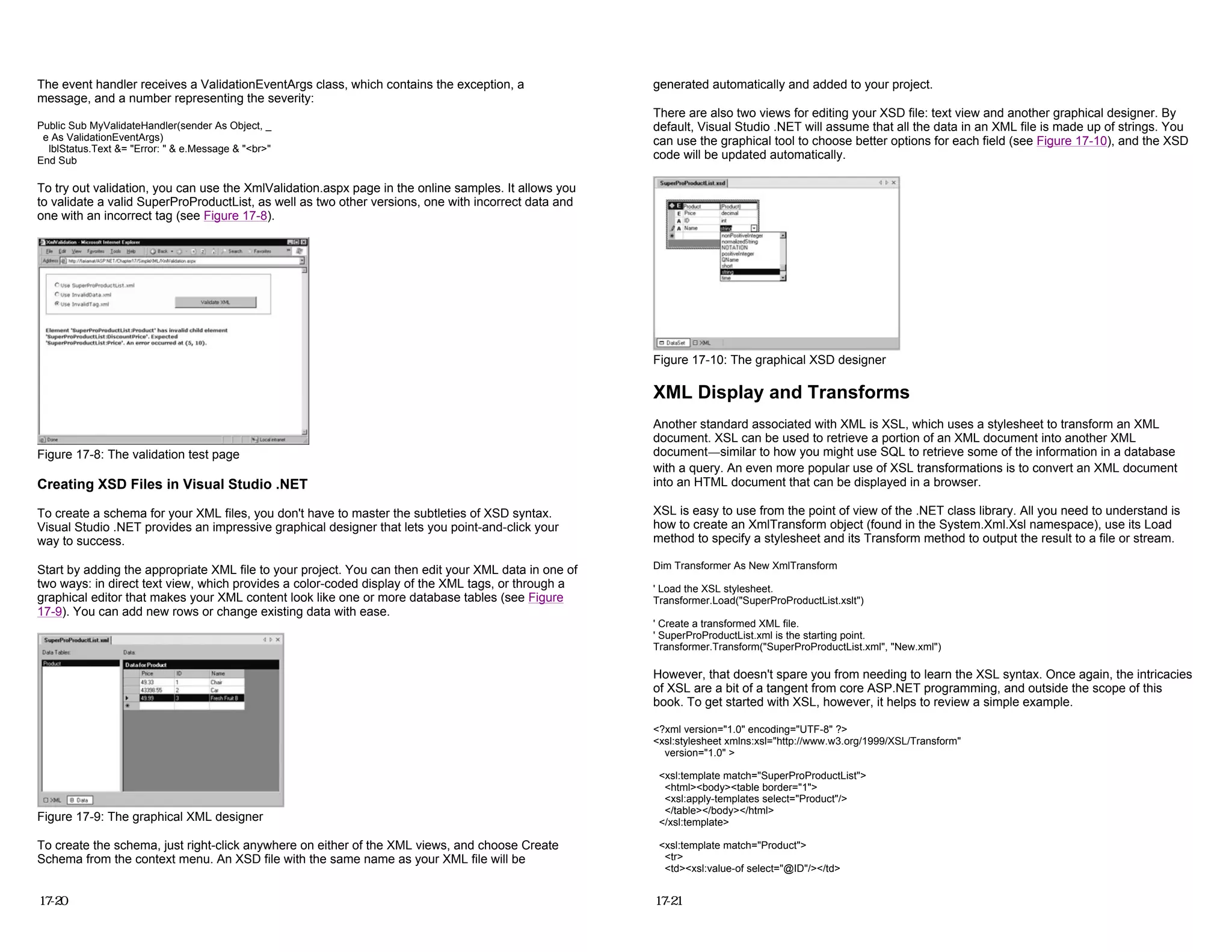 The event handler receives a ValidationEventArgs class, which contains the exception, a
message, and a number representing the severity:
Public Sub MyValidateHandler(sender As Object, _
e As ValidationEventArgs)
lblStatus.Text &= "Error: " & e.Message & "<br>"
End Sub
To try out validation, you can use the XmlValidation.aspx page in the online samples. It allows you
to validate a valid SuperProProductList, as well as two other versions, one with incorrect data and
one with an incorrect tag (see Figure 17-8).
Figure 17-8: The validation test page
Creating XSD Files in Visual Studio .NET
To create a schema for your XML files, you don't have to master the subtleties of XSD syntax.
Visual Studio .NET provides an impressive graphical designer that lets you point-and-click your
way to success.
Start by adding the appropriate XML file to your project. You can then edit your XML data in one of
two ways: in direct text view, which provides a color-coded display of the XML tags, or through a
graphical editor that makes your XML content look like one or more database tables (see Figure
17-9). You can add new rows or change existing data with ease.
Figure 17-9: The graphical XML designer
To create the schema, just right-click anywhere on either of the XML views, and choose Create
Schema from the context menu. An XSD file with the same name as your XML file will be
17-20
generated automatically and added to your project.
There are also two views for editing your XSD file: text view and another graphical designer. By
default, Visual Studio .NET will assume that all the data in an XML file is made up of strings. You
can use the graphical tool to choose better options for each field (see Figure 17-10), and the XSD
code will be updated automatically.
Figure 17-10: The graphical XSD designer
XML Display and Transforms
Another standard associated with XML is XSL, which uses a stylesheet to transform an XML
document. XSL can be used to retrieve a portion of an XML document into another XML
document—similar to how you might use SQL to retrieve some of the information in a database
with a query. An even more popular use of XSL transformations is to convert an XML document
into an HTML document that can be displayed in a browser.
XSL is easy to use from the point of view of the .NET class library. All you need to understand is
how to create an XmlTransform object (found in the System.Xml.Xsl namespace), use its Load
method to specify a stylesheet and its Transform method to output the result to a file or stream.
Dim Transformer As New XmlTransform
' Load the XSL stylesheet.
Transformer.Load("SuperProProductList.xslt")
' Create a transformed XML file.
' SuperProProductList.xml is the starting point.
Transformer.Transform("SuperProProductList.xml", "New.xml")
However, that doesn't spare you from needing to learn the XSL syntax. Once again, the intricacies
of XSL are a bit of a tangent from core ASP.NET programming, and outside the scope of this
book. To get started with XSL, however, it helps to review a simple example.
<?xml version="1.0" encoding="UTF-8" ?>
<xsl:stylesheet xmlns:xsl="http://www.w3.org/1999/XSL/Transform"
version="1.0" >
<xsl:template match="SuperProProductList">
<html><body><table border="1">
<xsl:apply-templates select="Product"/>
</table></body></html>
</xsl:template>
<xsl:template match="Product">
<tr>
<td><xsl:value-of select="@ID"/></td>
17-21
 