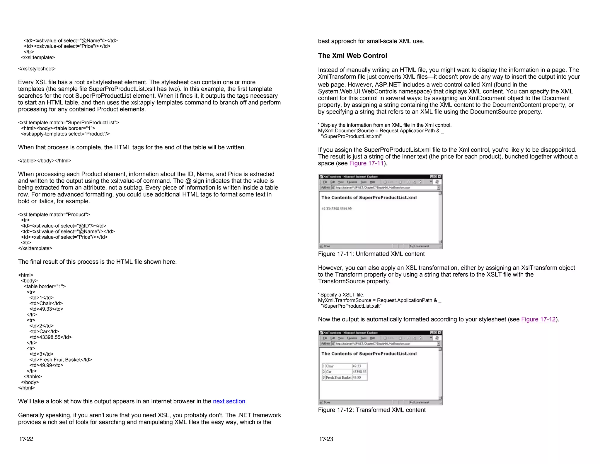 <td><xsl:value-of select="@Name"/></td>
<td><xsl:value-of select="Price"/></td>
</tr>
</xsl:template>
</xsl:stylesheet>
Every XSL file has a root xsl:stylesheet element. The stylesheet can contain one or more
templates (the sample file SuperProProductList.xslt has two). In this example, the first template
searches for the root SuperProProductList element. When it finds it, it outputs the tags necessary
to start an HTML table, and then uses the xsl:apply-templates command to branch off and perform
processing for any contained Product elements.
<xsl:template match="SuperProProductList">
<html><body><table border="1">
<xsl:apply-templates select="Product"/>
When that process is complete, the HTML tags for the end of the table will be written.
</table></body></html>
When processing each Product element, information about the ID, Name, and Price is extracted
and written to the output using the xsl:value-of command. The @ sign indicates that the value is
being extracted from an attribute, not a subtag. Every piece of information is written inside a table
row. For more advanced formatting, you could use additional HTML tags to format some text in
bold or italics, for example.
<xsl:template match="Product">
<tr>
<td><xsl:value-of select="@ID"/></td>
<td><xsl:value-of select="@Name"/></td>
<td><xsl:value-of select="Price"/></td>
</tr>
</xsl:template>
The final result of this process is the HTML file shown here.
<html>
<body>
<table border="1">
<tr>
<td>1</td>
<td>Chair</td>
<td>49.33</td>
</tr>
<tr>
<td>2</td>
<td>Car</td>
<td>43398.55</td>
</tr>
<tr>
<td>3</td>
<td>Fresh Fruit Basket</td>
<td>49.99</td>
</tr>
</table>
</body>
</html>
We'll take a look at how this output appears in an Internet browser in the next section.
Generally speaking, if you aren't sure that you need XSL, you probably don't. The .NET framework
provides a rich set of tools for searching and manipulating XML files the easy way, which is the
17-22
best approach for small-scale XML use.
The Xml Web Control
Instead of manually writing an HTML file, you might want to display the information in a page. The
XmlTransform file just converts XML files—it doesn't provide any way to insert the output into your
web page. However, ASP.NET includes a web control called Xml (found in the
System.Web.UI.WebControls namespace) that displays XML content. You can specify the XML
content for this control in several ways: by assigning an XmlDocument object to the Document
property, by assigning a string containing the XML content to the DocumentContent property, or
by specifying a string that refers to an XML file using the DocumentSource property.
' Display the information from an XML file in the Xml control.
MyXml.DocumentSource = Request.ApplicationPath & _
"SuperProProductList.xml"
If you assign the SuperProProductList.xml file to the Xml control, you're likely to be disappointed.
The result is just a string of the inner text (the price for each product), bunched together without a
space (see Figure 17-11).
Figure 17-11: Unformatted XML content
However, you can also apply an XSL transformation, either by assigning an XslTransform object
to the Transform property or by using a string that refers to the XSLT file with the
TransformSource property.
' Specify a XSLT file.
MyXml.TranformSource = Request.ApplicationPath & _
"SuperProProductList.xslt"
Now the output is automatically formatted according to your stylesheet (see Figure 17-12).
Figure 17-12: Transformed XML content
17-23
 
