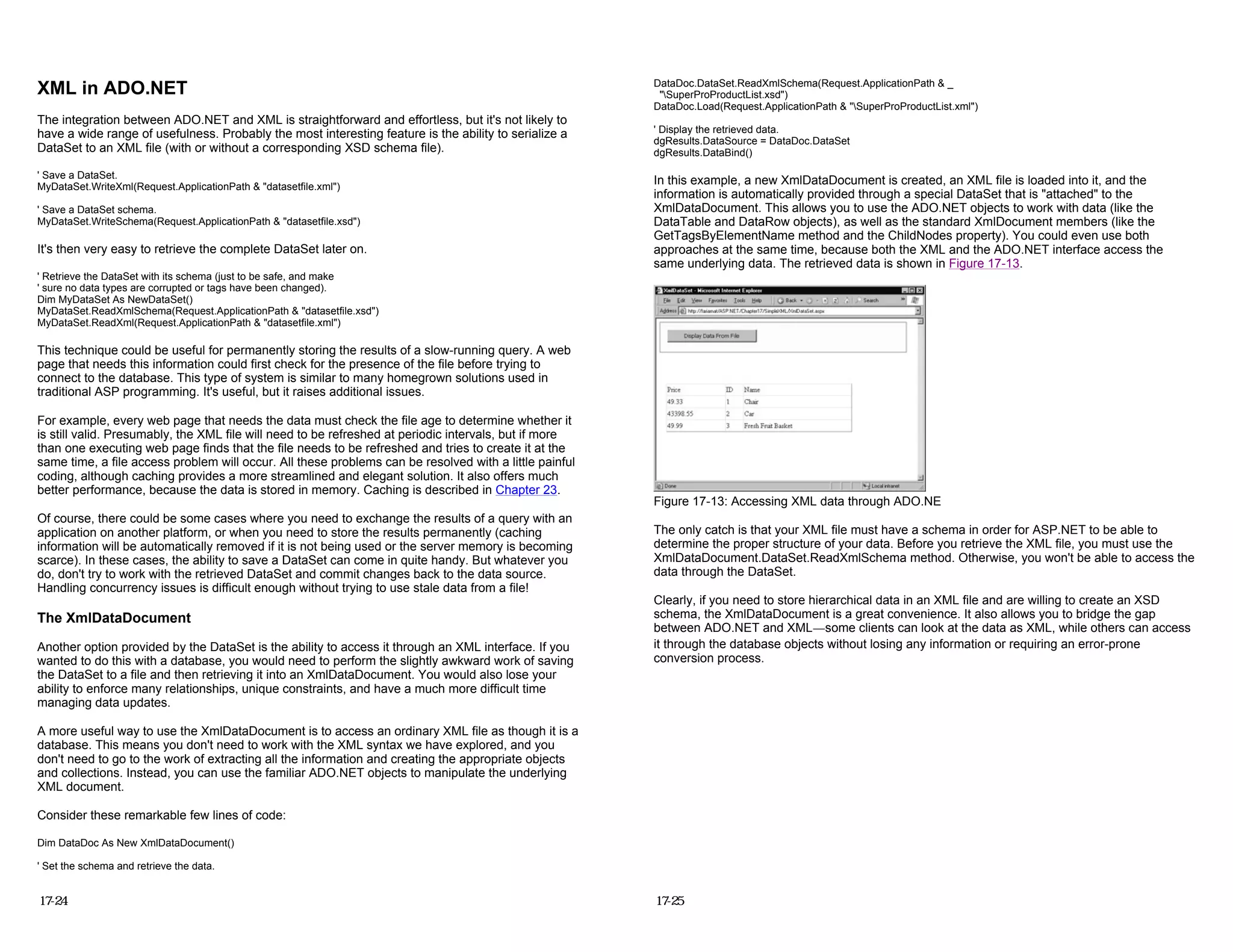 XML in ADO.NET
The integration between ADO.NET and XML is straightforward and effortless, but it's not likely to
have a wide range of usefulness. Probably the most interesting feature is the ability to serialize a
DataSet to an XML file (with or without a corresponding XSD schema file).
' Save a DataSet.
MyDataSet.WriteXml(Request.ApplicationPath & "datasetfile.xml")
' Save a DataSet schema.
MyDataSet.WriteSchema(Request.ApplicationPath & "datasetfile.xsd")
It's then very easy to retrieve the complete DataSet later on.
' Retrieve the DataSet with its schema (just to be safe, and make
' sure no data types are corrupted or tags have been changed).
Dim MyDataSet As NewDataSet()
MyDataSet.ReadXmlSchema(Request.ApplicationPath & "datasetfile.xsd")
MyDataSet.ReadXml(Request.ApplicationPath & "datasetfile.xml")
This technique could be useful for permanently storing the results of a slow-running query. A web
page that needs this information could first check for the presence of the file before trying to
connect to the database. This type of system is similar to many homegrown solutions used in
traditional ASP programming. It's useful, but it raises additional issues.
For example, every web page that needs the data must check the file age to determine whether it
is still valid. Presumably, the XML file will need to be refreshed at periodic intervals, but if more
than one executing web page finds that the file needs to be refreshed and tries to create it at the
same time, a file access problem will occur. All these problems can be resolved with a little painful
coding, although caching provides a more streamlined and elegant solution. It also offers much
better performance, because the data is stored in memory. Caching is described in Chapter 23.
Of course, there could be some cases where you need to exchange the results of a query with an
application on another platform, or when you need to store the results permanently (caching
information will be automatically removed if it is not being used or the server memory is becoming
scarce). In these cases, the ability to save a DataSet can come in quite handy. But whatever you
do, don't try to work with the retrieved DataSet and commit changes back to the data source.
Handling concurrency issues is difficult enough without trying to use stale data from a file!
The XmlDataDocument
Another option provided by the DataSet is the ability to access it through an XML interface. If you
wanted to do this with a database, you would need to perform the slightly awkward work of saving
the DataSet to a file and then retrieving it into an XmlDataDocument. You would also lose your
ability to enforce many relationships, unique constraints, and have a much more difficult time
managing data updates.
A more useful way to use the XmlDataDocument is to access an ordinary XML file as though it is a
database. This means you don't need to work with the XML syntax we have explored, and you
don't need to go to the work of extracting all the information and creating the appropriate objects
and collections. Instead, you can use the familiar ADO.NET objects to manipulate the underlying
XML document.
Consider these remarkable few lines of code:
Dim DataDoc As New XmlDataDocument()
' Set the schema and retrieve the data.
17-24
DataDoc.DataSet.ReadXmlSchema(Request.ApplicationPath & _
"SuperProProductList.xsd")
DataDoc.Load(Request.ApplicationPath & "SuperProProductList.xml")
' Display the retrieved data.
dgResults.DataSource = DataDoc.DataSet
dgResults.DataBind()
In this example, a new XmlDataDocument is created, an XML file is loaded into it, and the
information is automatically provided through a special DataSet that is "attached" to the
XmlDataDocument. This allows you to use the ADO.NET objects to work with data (like the
DataTable and DataRow objects), as well as the standard XmlDocument members (like the
GetTagsByElementName method and the ChildNodes property). You could even use both
approaches at the same time, because both the XML and the ADO.NET interface access the
same underlying data. The retrieved data is shown in Figure 17-13.
Figure 17-13: Accessing XML data through ADO.NE
The only catch is that your XML file must have a schema in order for ASP.NET to be able to
determine the proper structure of your data. Before you retrieve the XML file, you must use the
XmlDataDocument.DataSet.ReadXmlSchema method. Otherwise, you won't be able to access the
data through the DataSet.
Clearly, if you need to store hierarchical data in an XML file and are willing to create an XSD
schema, the XmlDataDocument is a great convenience. It also allows you to bridge the gap
between ADO.NET and XML—some clients can look at the data as XML, while others can access
it through the database objects without losing any information or requiring an error-prone
conversion process.
17-25
 