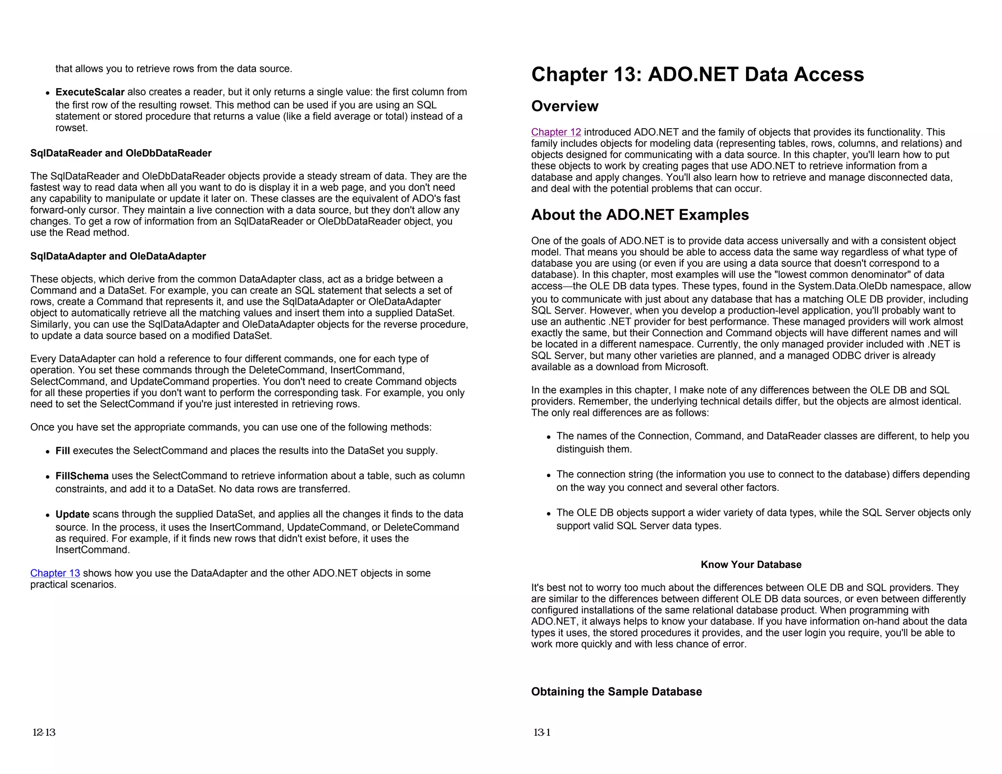 that allows you to retrieve rows from the data source.
z ExecuteScalar also creates a reader, but it only returns a single value: the first column from
the first row of the resulting rowset. This method can be used if you are using an SQL
statement or stored procedure that returns a value (like a field average or total) instead of a
rowset.
SqlDataReader and OleDbDataReader
The SqlDataReader and OleDbDataReader objects provide a steady stream of data. They are the
fastest way to read data when all you want to do is display it in a web page, and you don't need
any capability to manipulate or update it later on. These classes are the equivalent of ADO's fast
forward-only cursor. They maintain a live connection with a data source, but they don't allow any
changes. To get a row of information from an SqlDataReader or OleDbDataReader object, you
use the Read method.
SqlDataAdapter and OleDataAdapter
These objects, which derive from the common DataAdapter class, act as a bridge between a
Command and a DataSet. For example, you can create an SQL statement that selects a set of
rows, create a Command that represents it, and use the SqlDataAdapter or OleDataAdapter
object to automatically retrieve all the matching values and insert them into a supplied DataSet.
Similarly, you can use the SqlDataAdapter and OleDataAdapter objects for the reverse procedure,
to update a data source based on a modified DataSet.
Every DataAdapter can hold a reference to four different commands, one for each type of
operation. You set these commands through the DeleteCommand, InsertCommand,
SelectCommand, and UpdateCommand properties. You don't need to create Command objects
for all these properties if you don't want to perform the corresponding task. For example, you only
need to set the SelectCommand if you're just interested in retrieving rows.
Once you have set the appropriate commands, you can use one of the following methods:
z Fill executes the SelectCommand and places the results into the DataSet you supply.
z FillSchema uses the SelectCommand to retrieve information about a table, such as column
constraints, and add it to a DataSet. No data rows are transferred.
z Update scans through the supplied DataSet, and applies all the changes it finds to the data
source. In the process, it uses the InsertCommand, UpdateCommand, or DeleteCommand
as required. For example, if it finds new rows that didn't exist before, it uses the
InsertCommand.
Chapter 13 shows how you use the DataAdapter and the other ADO.NET objects in some
practical scenarios.
12-13
Chapter 13: ADO.NET Data Access
Overview
Chapter 12 introduced ADO.NET and the family of objects that provides its functionality. This
family includes objects for modeling data (representing tables, rows, columns, and relations) and
objects designed for communicating with a data source. In this chapter, you'll learn how to put
these objects to work by creating pages that use ADO.NET to retrieve information from a
database and apply changes. You'll also learn how to retrieve and manage disconnected data,
and deal with the potential problems that can occur.
About the ADO.NET Examples
One of the goals of ADO.NET is to provide data access universally and with a consistent object
model. That means you should be able to access data the same way regardless of what type of
database you are using (or even if you are using a data source that doesn't correspond to a
database). In this chapter, most examples will use the "lowest common denominator" of data
access—the OLE DB data types. These types, found in the System.Data.OleDb namespace, allow
you to communicate with just about any database that has a matching OLE DB provider, including
SQL Server. However, when you develop a production-level application, you'll probably want to
use an authentic .NET provider for best performance. These managed providers will work almost
exactly the same, but their Connection and Command objects will have different names and will
be located in a different namespace. Currently, the only managed provider included with .NET is
SQL Server, but many other varieties are planned, and a managed ODBC driver is already
available as a download from Microsoft.
In the examples in this chapter, I make note of any differences between the OLE DB and SQL
providers. Remember, the underlying technical details differ, but the objects are almost identical.
The only real differences are as follows:
z The names of the Connection, Command, and DataReader classes are different, to help you
distinguish them.
z The connection string (the information you use to connect to the database) differs depending
on the way you connect and several other factors.
z The OLE DB objects support a wider variety of data types, while the SQL Server objects only
support valid SQL Server data types.
Know Your Database
It's best not to worry too much about the differences between OLE DB and SQL providers. They
are similar to the differences between different OLE DB data sources, or even between differently
configured installations of the same relational database product. When programming with
ADO.NET, it always helps to know your database. If you have information on-hand about the data
types it uses, the stored procedures it provides, and the user login you require, you'll be able to
work more quickly and with less chance of error.
Obtaining the Sample Database
13-1
 