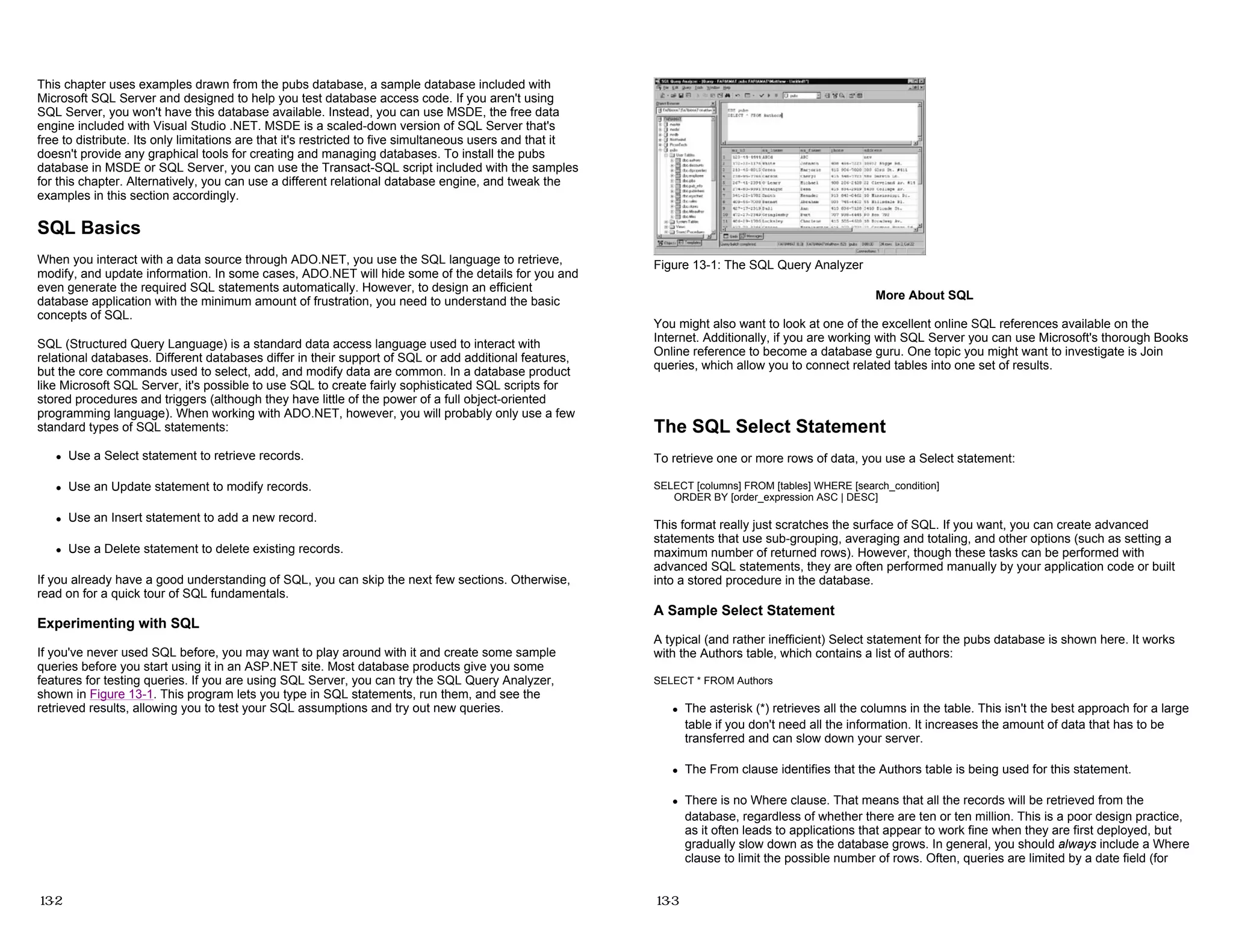 This chapter uses examples drawn from the pubs database, a sample database included with
Microsoft SQL Server and designed to help you test database access code. If you aren't using
SQL Server, you won't have this database available. Instead, you can use MSDE, the free data
engine included with Visual Studio .NET. MSDE is a scaled-down version of SQL Server that's
free to distribute. Its only limitations are that it's restricted to five simultaneous users and that it
doesn't provide any graphical tools for creating and managing databases. To install the pubs
database in MSDE or SQL Server, you can use the Transact-SQL script included with the samples
for this chapter. Alternatively, you can use a different relational database engine, and tweak the
examples in this section accordingly.
SQL Basics
When you interact with a data source through ADO.NET, you use the SQL language to retrieve,
modify, and update information. In some cases, ADO.NET will hide some of the details for you and
even generate the required SQL statements automatically. However, to design an efficient
database application with the minimum amount of frustration, you need to understand the basic
concepts of SQL.
SQL (Structured Query Language) is a standard data access language used to interact with
relational databases. Different databases differ in their support of SQL or add additional features,
but the core commands used to select, add, and modify data are common. In a database product
like Microsoft SQL Server, it's possible to use SQL to create fairly sophisticated SQL scripts for
stored procedures and triggers (although they have little of the power of a full object-oriented
programming language). When working with ADO.NET, however, you will probably only use a few
standard types of SQL statements:
z Use a Select statement to retrieve records.
z Use an Update statement to modify records.
z Use an Insert statement to add a new record.
z Use a Delete statement to delete existing records.
If you already have a good understanding of SQL, you can skip the next few sections. Otherwise,
read on for a quick tour of SQL fundamentals.
Experimenting with SQL
If you've never used SQL before, you may want to play around with it and create some sample
queries before you start using it in an ASP.NET site. Most database products give you some
features for testing queries. If you are using SQL Server, you can try the SQL Query Analyzer,
shown in Figure 13-1. This program lets you type in SQL statements, run them, and see the
retrieved results, allowing you to test your SQL assumptions and try out new queries.
13-2
Figure 13-1: The SQL Query Analyzer
More About SQL
You might also want to look at one of the excellent online SQL references available on the
Internet. Additionally, if you are working with SQL Server you can use Microsoft's thorough Books
Online reference to become a database guru. One topic you might want to investigate is Join
queries, which allow you to connect related tables into one set of results.
The SQL Select Statement
To retrieve one or more rows of data, you use a Select statement:
SELECT [columns] FROM [tables] WHERE [search_condition]
ORDER BY [order_expression ASC | DESC]
This format really just scratches the surface of SQL. If you want, you can create advanced
statements that use sub-grouping, averaging and totaling, and other options (such as setting a
maximum number of returned rows). However, though these tasks can be performed with
advanced SQL statements, they are often performed manually by your application code or built
into a stored procedure in the database.
A Sample Select Statement
A typical (and rather inefficient) Select statement for the pubs database is shown here. It works
with the Authors table, which contains a list of authors:
SELECT * FROM Authors
z The asterisk (*) retrieves all the columns in the table. This isn't the best approach for a large
table if you don't need all the information. It increases the amount of data that has to be
transferred and can slow down your server.
z The From clause identifies that the Authors table is being used for this statement.
z There is no Where clause. That means that all the records will be retrieved from the
database, regardless of whether there are ten or ten million. This is a poor design practice,
as it often leads to applications that appear to work fine when they are first deployed, but
gradually slow down as the database grows. In general, you should always include a Where
clause to limit the possible number of rows. Often, queries are limited by a date field (for
13-3
 