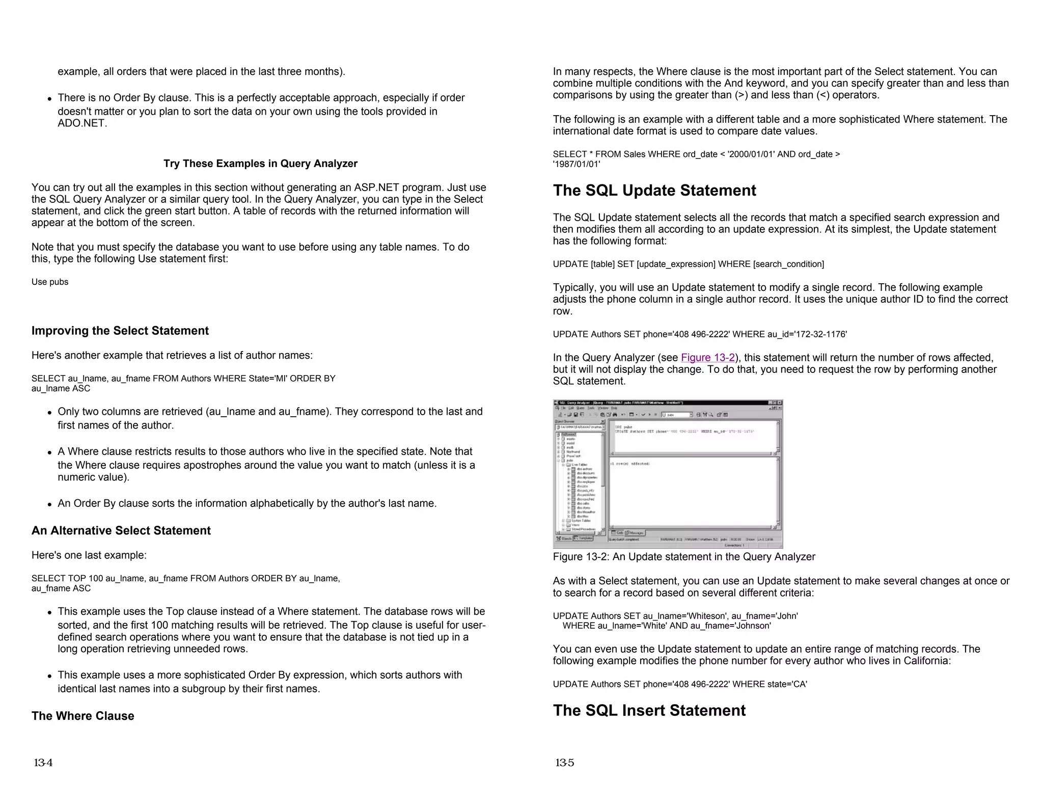 example, all orders that were placed in the last three months).
z There is no Order By clause. This is a perfectly acceptable approach, especially if order
doesn't matter or you plan to sort the data on your own using the tools provided in
ADO.NET.
Try These Examples in Query Analyzer
You can try out all the examples in this section without generating an ASP.NET program. Just use
the SQL Query Analyzer or a similar query tool. In the Query Analyzer, you can type in the Select
statement, and click the green start button. A table of records with the returned information will
appear at the bottom of the screen.
Note that you must specify the database you want to use before using any table names. To do
this, type the following Use statement first:
Use pubs
Improving the Select Statement
Here's another example that retrieves a list of author names:
SELECT au_lname, au_fname FROM Authors WHERE State='MI' ORDER BY
au_lname ASC
z Only two columns are retrieved (au_lname and au_fname). They correspond to the last and
first names of the author.
z A Where clause restricts results to those authors who live in the specified state. Note that
the Where clause requires apostrophes around the value you want to match (unless it is a
numeric value).
z An Order By clause sorts the information alphabetically by the author's last name.
An Alternative Select Statement
Here's one last example:
SELECT TOP 100 au_lname, au_fname FROM Authors ORDER BY au_lname,
au_fname ASC
z This example uses the Top clause instead of a Where statement. The database rows will be
sorted, and the first 100 matching results will be retrieved. The Top clause is useful for user-
defined search operations where you want to ensure that the database is not tied up in a
long operation retrieving unneeded rows.
z This example uses a more sophisticated Order By expression, which sorts authors with
identical last names into a subgroup by their first names.
The Where Clause
13-4
In many respects, the Where clause is the most important part of the Select statement. You can
combine multiple conditions with the And keyword, and you can specify greater than and less than
comparisons by using the greater than (>) and less than (<) operators.
The following is an example with a different table and a more sophisticated Where statement. The
international date format is used to compare date values.
SELECT * FROM Sales WHERE ord_date < '2000/01/01' AND ord_date >
'1987/01/01'
The SQL Update Statement
The SQL Update statement selects all the records that match a specified search expression and
then modifies them all according to an update expression. At its simplest, the Update statement
has the following format:
UPDATE [table] SET [update_expression] WHERE [search_condition]
Typically, you will use an Update statement to modify a single record. The following example
adjusts the phone column in a single author record. It uses the unique author ID to find the correct
row.
UPDATE Authors SET phone='408 496-2222' WHERE au_id='172-32-1176'
In the Query Analyzer (see Figure 13-2), this statement will return the number of rows affected,
but it will not display the change. To do that, you need to request the row by performing another
SQL statement.
Figure 13-2: An Update statement in the Query Analyzer
As with a Select statement, you can use an Update statement to make several changes at once or
to search for a record based on several different criteria:
UPDATE Authors SET au_lname='Whiteson', au_fname='John'
WHERE au_lname='White' AND au_fname='Johnson'
You can even use the Update statement to update an entire range of matching records. The
following example modifies the phone number for every author who lives in California:
UPDATE Authors SET phone='408 496-2222' WHERE state='CA'
The SQL Insert Statement
13-5
 