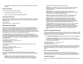 in the database no longer have any connection, and all the ADO.NET objects have been
destroyed.
Simple Data Updates
To add or update information, follow these steps:
1. Create new Connection and Command objects.
2. Execute the Command (with the appropriate SQL statement).
Importing the Namespaces
Before continuing any further, make sure you import the ADO.NET namespaces, as shown here.
Alternatively, you can add these as project-wide imports by modifying your project's properties in
Visual Studio .NET.
Imports System.Data
Imports System.Data.OleDb ' Or System.Data.SqlClient
Creating a Connection
Before you can retrieve or update data, you need to make a connection to the data source.
Generally, connections are limited to some fixed number, and if you exceed that number (either
because you run out of licenses or because your server can't accommodate the user load),
attempts to create new connections will fail. For that reason, you should try to hold a connection
open for as short a time as possible. You should also write your database code inside a Try/Catch
error-handling structure, so that you can respond if an error does occur.
To create a connection, you need to specify a value for its ConnectionString property. This
ConnectionString defines all the information the computer needs to find the data source, log in,
and choose an initial database. Out of all the examples in this chapter, the ConnectionString is the
one value you might have to tweak before it works for the database you want to use. Luckily, it's
quite straightforward.
Dim MyConnection As New OleDbConnection()
MyConnection.ConnectionString = "Provider=SQLOLEDB.1;" & _
"Data Source=localhost;" & _
"Initial Catalog=Pubs;User ID=sa"
The connection string for the SqlConnection object is quite similar, and just leaves out the
Provider setting:
Dim MyConnection As New SqlConnection()
MyConnection.ConnectionString = "Data Source=localhost;" & _
"Initial Catalog=Pubs;User ID=sa"
The Connection String
The connection string is actually a series of distinct pieces of information, separated by
semicolons (;). In the preceding example, the connection string identifies the following pieces of
information:
Provider This is the name of the OLE DB provider, which allows communication
between ADO.NET and your database. (SQLOLEDB is the OLE DB provider for SQL.)
Other providers include MSDAORA (the OLE DB provider for an Oracle database) and
13-8
Microsoft.Jet.OLEDB.4.0 (the OLE DB provider for Access).
Data Source This indicates the name of the server where the data source is located.
In this case, the server is on the same computer hosting the ASP.NET site, so
localhost is sufficient.
Initial Catalog This is the name of the database that this connection will be
accessing. It's only the "initial" database because you can change it later, by running
an SQL command or by modifying the Database property.
User ID This is used to access the database. The user ID "sa" corresponds to the
system administrator account provided with databases such as SQL Server.
Password By default, the sa account doesn't have a password. Typically, in a
production-level site, this account would be modified or replaced. To specify a
password for a user, just add the Password settings to the connection string (as in
"Password=letmein"). Note that as with all connection string settings, you don't need
quotation marks, but you do need to separate the setting with a semicolon.
ConnectionTimeout This determines how long your code will wait, in seconds, before
generating an error if it cannot establish a database connection. Our example
connection string doesn't set the ConnectionTimeout, so the default of 15 seconds is
used. Use 0 to specify no limit, which is a bad idea. That means that, theoretically, the
user's web page could be held up indefinitely while this code attempts to find the
server.
SQL Server Integrated Authentication
If the example connection string doesn't allow you to connect to an SQL Server database, it could
be because the standard SQL Server accounts have been disabled in favor of integrated Windows
authentication (in SQL Server 2000, this is the default).
z With SQL Server authentication, SQL Server maintains its own user account information.
z With integrated authentication, SQL Server automatically uses the Windows account
information for the currently logged-in user. In this case, you would use a connection string
with the Integrated Security option:
MyConnection.ConnectionString = "Provider=SQLOLEDB.1;" & _
"Data Source=localhost;" & _
"Initial Catalog=Pubs;Integrated Security=SSPI"
For this to work, the currently logged-on Windows user must have the required authorization to
access the SQL database. In the case of an ASP.NET application, the "current user" is set based
on IIS and web.config options. For more information, refer to Chapter 24, which discusses
security.
Other Connection String Values
There are some other, lesser-used options you can set for a connection string, such as
parameters that specify how long you'll wait while trying to make a connection before timing out.
For more information, refer to the .NET help files (under SqlConnection or OleDbConnection).
Connection String Tips
Typically, all the database code in your application will use the same connection string. For that
13-9
 