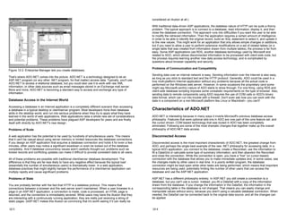 Figure 12-2: Enterprise Manager lets you create databases.
That's where ADO.NET comes into the picture. ADO.NET is a technology designed to let an
ASP.NET program (or any other .NET program, for that matter) access data. Typically, you'll use
ADO.NET to access a relational database, but you could also use it to work with raw XML
information, or other data sources such as email messages stored in an Exchange mail server.
More and more, ADO.NET is becoming a standard way to access and exchange any type of
information.
Database Access in the Internet World
Accessing a database in an Internet application is a completely different scenario than accessing
a database in a typical desktop or client/server program. Most developers hone their database
skills in the desktop world, and run into serious problems when they try to apply what they have
learned in the world of web applications. Web applications raise a whole new set of considerations
and potential problems. These problems have plagued ASP developers for years and are finally
dealt with directly by ADO.NET's new design.
Problems of Scale
A web application has the potential to be used by hundreds of simultaneous users. This means
that it can't be casual about using server memory or limited resources like database connections.
If you design an ASP application that acquires a database connection and holds it for even a few
minutes, other users may notice a significant slowdown or even be locked out of the database
completely. And if database concurrency issues aren't carefully thought out, problems such as
locked records and conflicting updates can make it difficult to provide consistent data to all users.
All of these problems are possible with traditional client/server database development. The
difference is that they are far less likely to have any negative effect because the typical load
(essentially the number of simultaneous users) is dramatically lower. In a web application,
database practices that might slightly hamper the performance of a client/server application can
multiply rapidly and cause significant problems.
Problems of State
You are probably familiar with the fact that HTTP is a stateless protocol. This means that
connections between a browser and the web server aren't maintained. When a user browses to a
page in an ASP.NET application, a connection is made, code is processed, an HTML page is
returned, and the connection is immediately severed. While users may have the illusion that they
are interacting with a continuously running application, they are really just receiving a string of
static pages. (ASP.NET makes this illusion so convincing that it's worth asking if it can really be
12-3
considered an illusion at all.)
With traditional data-driven ASP applications, the stateless nature of HTTP can be quite a thorny
problem. The typical approach is to connect to a database, read information, display it, and then
close the database connection. This approach runs into difficulties if you want the user to be able
to modify the retrieved information. Then the application requires a certain amount of intelligence
in order to be able to identify the original record, build an SQL statement to select it, and update it
to the new values. This might work for an application that only allows simple changes or additions,
but if you need to allow a user to perform extensive modifications on a set of related tables (or a
single table that was created from information drawn from multiple tables), the process is far from
easy. Some ASP applications use RDS, another database technology used by Microsoft and
related to ADO, which allows disconnected information to be processed with client-side code, but
the process requires learning another new data access technology, and is complicated by
questions about browser capability and security.
Problems of Communication and Compatibility
Sending data over an internal network is easy. Sending information over the Internet is also easy,
as long as you stick to standard text and the HTTP protocol. Generally, ADO could be used in a
true multi-platform Internet application without any problems because all the actual code is
performed on the Windows web server. However, in some occasions the proprietary (and some
might say Microsoft-centric) nature of ADO starts to show through. For one thing, using RDS and
client-side database scripting imposes some unrealistic requirements on the type of browser. Also,
sending data to remote components using ADO requires the use of COM calls or ADO's binary
data format, which can run into trouble with a firewall. Don't even ask how you can work with the
data in a component on a non-Microsoft platform like Linux or Macintosh—you can't!
Characteristics of ADO.NET
ADO.NET is interesting because in many ways it inverts Microsoft's previous database access
philosophy. Features that were optional add-ons in ADO are now part of the core feature set, and
the cursor-driven, COM-based technology that was touted in ADO has been completely
eliminated. Following are some of the most dramatic changes that together make up the overall
philosophy of ADO.NET data access.
Disconnected Access
Disconnected access is the most important characteristic of ADO.NET, the greatest change from
ADO, and perhaps the single best example of the new .NET philosophy for accessing data. In a
typical ADO application, you connect to the database, create a Recordset, use the information to
fill a DataGrid or calculate some type of summary information, and then abandon the Recordset
and close the connection. While the connection is open, you have a "live" (or cursor-based)
connection with the database that allows you to make immediate updates and, in some cases, see
the changes made by other users in real time. In a poorly written program, the database
connection might be kept open while other tasks are being performed, which means that important
resources are being used, potentially limiting the number of other users that can access the
database and use the ASP.NET application.
ASP.NET has a different philosophy entirely. In ASP.NET you still create a connection to a
database, but you can't use a cursor. Instead, you fill a DataSet with a copy of the information
drawn from the database. If you change the information in the DataSet, the information in the
corresponding table in the database is not changed. That means you can easily change and
manipulate values without worry, because you aren't using a valuable database connection. When
needed, the DataSet can be connected back to the original data source, and all the changes can
be applied.
12-4
 