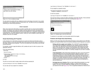 Figure 14-3: The non-databound page
You also need to be careful with your databound control in the design environment. If you modify
its properties in the Properties window of Visual Studio .NET, the editor can end up thoughtlessly
obliterating your data binding expressions.
Order Is Important
When using single-value data binding, you need to consider when you should call the DataBind
method. For example, if you made the mistake of calling it before you set the TransactionCount
variable, the corresponding expression would just be converted into 0. Remember, data binding is
a one-way street. That means there won't be any visible effect if you change the TransactionCount
variable after you've used the DataBind method. Unless you call the DataBind method again, the
displayed value won't be updated.
Simple Data Binding with Properties
In the example so far, data binding expressions are used to set static text information inside a
label tag. However, you can also use single-value data binding to set other types of information on
your page, including control properties. To do this, you simply have to know where to put the data
binding expression.
For example, consider a page that defines a URL variable and uses it to refer to a picture in the
application directory:
Public Class DataBindingPage
Inherits Page
Public URL As String
Private Sub Page_Load(sender As Object, e As EventArgs) _
Handles MyBase.Load
URL = Server.MapPath("picture.jpg")
Me.DataBind()
End Sub
End Class
This URL can now be used to create a label as the previous example did:
<asp:Label id=lblDynamic runat="server"><%# URL %></asp:Label>
You can also use it as a caption for a checkbox:
14-5
<asp:CheckBox id="chkDynamic" Text="<%# URL %>" runat="server" />
Or as a target for a hyperlink control:
<asp:Hyperlink id="lnkDynamic" Text="Click here!"
NavigateUrl="<%# URL %>" runat="server" />
Or even as a picture:
<asp:Image id="imgDynamic" Src="<%# URL %>" runat="server" />
The only trick is that you need to be able to edit these control tags manually. A final combined
page that uses all these elements would look something like Figure 14-4.
Figure 14-4: Multiple ways to bind the same data
To examine it in more detail, try out the sample code for this chapter.
Problems with Single-Value Data Binding
Before you start using single-value data binding techniques in every aspect of your ASP.NET
programs, you should consider some of the serious drawbacks that this approach can present.
Putting code into a page's user interface One of ASP.NET's great advantages is
that it finally allows developers to separate the user interface code (the HTML and
control tags in the .aspx file) from the actual code used for data access and all other
tasks (in the code-behind file). However, over-enthusiastic use of single-value data
binding can encourage you to disregard that distinction and start coding function calls
and even operations into your page. If not carefully managed, this can lead to complete
disorder.
Code fragmentation When data binding expressions are used, it may not be obvious
to other developers where the functionality resides for different operations. This is
particularly a problem if you blend both approaches (modifying the same control using
a data binding expression, and then directly in code). Even worse, the data binding
code may have certain dependencies that aren't immediately obvious. If the page code
changes, or a variable or function is removed or renamed, the corresponding data
binding expression could stop providing valid information without any explanation or
even an obvious error.
No design-time error checking When you type a data binding expression, you need
to remember the corresponding variable, property, or method name and enter it
exactly. If you don't, you won't realize your mistake until you try to run the page and
you receive an error (see Figure 14-5). This is a significant drawback for those who are
14-6
 