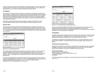 Up to this point, the examples have concentrated on the DataList control. The other data controls
provided in ASP.NET are similar, but they have a few important differences. As you design your
web applications, you will need to choose the ideal tool for the task at hand.
The DataList
The DataList is a versatile control that displays a list of items in an HTML table. Generally, each
item is contained in a single column on a single row. That makes the DataList ideal for customized
displays where multiple fields are grouped and formatted in one block of HTML. If you look at the
HTML code that is generated for the page when it is sent to the client, you'll see that a DataList
encloses every item in a separate table row. (Alternatively, you can use the DataGrid control for a
multi-columned grid display.)
The DataList supports automatic selection and editing. Compared to the DataGrid, it lacks
automatic paging (breaking a table into multiple pages for separate display) and sorting.
DataList Layout
The DataList provides some additional layout features that let you change how the cells in the
table are ordered. For example, you can set the RepeatDirection property to Horizontal to make a
row of cells from left to right. Every item will occupy a separate column on the same row. In Figure
15-13, you can see the result when the RepeatDirection is changed for the previous example with
a list of authors.
Figure 15-13: A horizontal author list
You can also create a DataList that lays out items in a grid with a maximum number of columns
using the RepeatColumns property. By default, RepeatColumns is set to 0 and no specific
maximum number of columns is used. In Horizontal alignment, the table will have one column for
each item, and in Vertical alignment, the table will have only one column, with all the items in
separate rows.
Once you set the RepeatColumns property, ASP.NET will create a table with that many columns
(provided enough items exist) and will fill it from left to right (if RepeatDirection is Horizontal) or top
to bottom (if RepeatDirection is Vertical). Figure 15-14 shows the results of setting
RepeatColumns to 5 and RepeatDirection to Horizontal.
15-12
Figure 15-14: Controlling layout with RepeatColumns
To play around with these different layout options, try the sample code for this chapter, which
includes an example that lets the user choose the RepeatDirection and number of
RepeatColumns for a table (the file FancyStyleAuthorList.aspx). The important point for DataLists
is that each item is fully contained in a single cell.
The DataGrid
DataGrids are designed for displaying multi-column tables, where every item in a list has a single
row with multiple columns. Typically, each column corresponds to information in an individual
database field, although templates allow you to precisely configure the content.
The DataGrid is probably the most powerful data control, as it comes equipped with the most
ready-made functionality. This includes features for automatic paging, sorting, selecting, and
editing.
Automatically Generating Columns
Interestingly, the DataGrid is the only data control described in this chapter that can work without
templates. As long as you have the AutoGenerateColumns property set to True (the default),
columns will be created for every field in a DataSet as soon as you bind it.
' (Data access code omitted.)
gridAuthor.AutoGenerateColumns = True
gridAuthor.DataSource = Pubs.Tables("Authors")
' Columns are generated automatically when the DataGrid is bound.
' No templates are required.
Me.DataBind()
The output is automatic, and appears in the exact same way that it is stored in the DataSet (see
Figure 15-15).
15-13
 