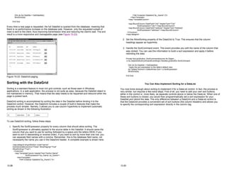 Dim ds As DataSet = GetDataSet()
BindGrid(ds)
End Sub
Every time a new page is requested, the full DataSet is queried from the database, meaning that
there is no performance increase on the database side. However, only the requested subset of
rows is sent to the client, thus improving transmission time and reducing the client's wait. The end
result is a more responsive and manageable page (see Figure 15-23).
Figure 15-23: DataGrid paging
Sorting with the DataGrid
Sorting is a standard feature in most rich grid controls, such as those seen in Windows
applications. In a web application, the process is not quite as easy, because the DataSet object is
not maintained in memory. That means that the data needs to be requeried and rebound when the
page is posted back.
DataGrid sorting is accomplished by sorting the data in the DataSet before binding it to the
DataGrid control. However, the DataGrid includes a couple of built-in features that make the
process much simpler. Namely, it allows you to use column hyperlinks to implement automatic
sorting as shown in the following illustration.
To use DataGrid sorting, follow these steps:
1. Specify the SortExpression property for every column that should allow sorting. The
SortExpression is ultimately applied to the source table in the DataSet. It should name the
column that you want to use for sorting (followed by a space and the letters DESC if you
want to sort in descending or reverse order). If you want to sort by more than one row, you
can separate field names with a comma. Remember, this is the database field name, not
necessarily the name you use in the DataGrid header. A complete example is shown here:
<asp:datagrid id=gridAuthor runat="server"
AutoGenerateColumns="False" AllowPaging="True"
AllowSorting="True">
<Columns>
<asp:TemplateColumn HeaderText="Author Name"
SortExpression="au_fname, au_lname">
<ItemTemplate>
<%# Container.DataItem("au_fname") %>
15-28
<%# Container.DataItem("au_lname") %>
</ItemTemplate>
</asp:TemplateColumn>
<asp:BoundColumn DataField="city" HeaderText="City"
SortExpression="city"></asp:BoundColumn>
<asp:BoundColumn DataField="address" HeaderText="Address"
SortExpression="address"></asp:BoundColumn>
</Columns>
</asp:datagrid>
2. Set the AllowSorting property of the DataGrid to True. This ensures that the column
headings appear as hyperlinks.
3. Handle the SortCommand event. This event provides you with the name of the column that
was clicked. You can use this information to build a sort expression and apply it before
rebinding the data.
Private Sub gridAuthor_SortCommand(source As Object, _
e As DataGridSortCommandEventArgs) Handles gridAuthor.SortCommand
Dim ds As DataSet = GetDataSet()
' Apply the sort expression to the table's default view.
ds.Tables("Authors").DefaultView.Sort = e.SortExpression
BindGrid(ds)
End Sub
You Can Also Implement Sorting for a DataList
You now know enough about sorting to implement it for a DataList control. In fact, the process is
very similar, but requires a few extra steps. First of all, you need to add your own sort buttons,
either in the control or, more likely, as separate controls above or below the DataList. When one of
these sort buttons is clicked, you would then programmatically set a sort expression for your
DataSet and rebind the data. The only difference between a DataGrid and a DataList control is
that the DataGrid provides a convenient set of sort buttons (the column headers) and allows you
to specify the corresponding sort expression directly in the column tag.
15-29
 