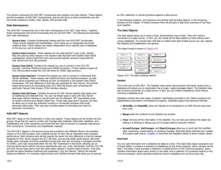This section introduces the ADO.NET components and explains how they interact. These objects
are the foundation of ADO.NET programming, and we will return to them consistently over the
next three chapters to create, read, update, and process data.
Data Namespaces
The ADO.NET components live in five main namespaces in the .NET class library. Together,
these namespaces hold all the functionality that we call ADO.NET. The following list describes
each data namespace:
System.Data Contains fundamental classes with the core ADO.NET functionality.
These include DataSet and DataRelation, which allow you to manipulate structured
relational data. These classes are totally independent of any specific type of database
or the way you use to connect to it.
System.Data.Common These classes are not used directly in your code. Instead,
they are used by other classes in the System.Data.SqlClient and System.Data.OleDb
namespaces, which inherit from them and provide specific versions customized for
SQL Server and OLE DB providers.
System.Data.OleDb Contains the classes you use to connect to the OLE DB
provider, including OleDbCommand and OleDbConnection. (These classes support all
OLE DB providers except the OLE DB driver for ODBC data sources.)
System.Data.SqlClient Contains the classes you use to connect to a Microsoft SQL
Server database. These classes, like SqlDbCommand and SqlDbConnection, provide
all the same properties and methods as their counterparts in the System.Data.OleDb
namespace. The only difference is that they are optimized for SQL Server, and provide
better performance by eliminating extra OLE DB/COM layers (and connecting the
optimized Tabular Data Stream (TDS) interface directly).
System.Data.SqlTypes Contains structures for SQL Server-specific data types such
as SqlMoney and SqlDateTime. You can use these types to work with SQL Server
data types without needing to convert them into the standard .NET equivalents (such
as System.Decimal and System.DateTime). These data types aren't required, but they
do allow you to avoid any potential rounding or conversion problems that could
adversely affect data. They may also increase speed by eliminating the need for
automatic conversions.
ADO.NET Objects
ADO.NET relies on the functionality in a few core objects. These objects can be divided into two
groups: those that are used to contain and manage data (DataSet, DataTable, DataRow, and
DataRelation are a few examples) and those that are used to connect to a specific data source
(the Connections, Commands, and DataReader classes).
The ADO.NET objects in this second group are provided in two different flavors: the standard
version of OLE DB providers, and a special version for SQL Server interaction that increases
performance. Both versions work almost exactly the same; the only difference is that the classes
designed for SQL Server bypass the OLE DB layer, and provide better performance. Microsoft
makes other managed providers available through their web site (including a managed provided
for ODBC), and may incorporate them into the .NET framework in the future, allowing you to
improve performance without having to significantly alter your code. Remember, both the OLE DB
and SQL Server types derive from the same basic classes in System.Data.Common. They also
provide the same interface (methods and properties). Only the internal, "behind the scenes"
details are different. For example, SqlCommand and OleDbCommand both allow you to execute
12-9
an SQL statement or stored procedure against a data source.
In the following chapters, you'll become very familiar with all these objects. In the remaining
sections of this chapter, I'll briefly introduce them all and give a high-level overview of how they
work together.
The Data Objects
The data objects allow you to store a local, disconnected copy of data. They don't store a
connection to a data source—in fact, you can create all the data objects by hand without even
using a database. You should also note that no matter what type of data source you use, objects
like DataSet and DataRelation are generic.
The object model is shown in Figure 12-5.
Figure 12-5: The data modeling objects
DataSet
This is the core of ADO.NET. The DataSet class stores disconnected information drawn from a
database and allows you to manipulate it as a single, neatly packaged object. The DataSet class
has no direct connection to a data source. In fact, you can create a DataSet by hand without
involving a database at all.
DataSets contains two main types of objects: DataTables (provided in the Tables property) and
DataRelations (provided in the Relations property). DataSets support the following methods:
z WriteXML and ReadXML allow the DataSet to be serialized to an XML file and read back
from a file.
z Merge adds the contents of one DataSet into another.
z Clear removes all the information in the DataSet. You can also just destroy the object (by
setting it to Nothing or letting it go out of scope) without using this method.
z AcceptChanges, GetChanges, and RejectChanges allow you to work with the modified
data, examining, implementing, or reverting changes. Note that these methods don't update
the original data source. Chapter 13 examines the DataSet's ability to store multiple values.
DataTable
You can add information into a DataSet one table at a time. The DataTable object represents one
of these tables. It contains a collection of DataRows (in the Rows property), which contains all the
data in the table. It also provides a collection of DataColumns (in the Columns property), which
contains information about each column in the table, and a collection of Constraint objects (in the
Columns property), which specifies additional column metadata such as the primary key.
12-10
 