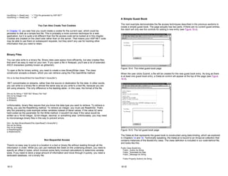 InputString = r.ReadLine() ' = "This file generated by ASP.NET"
InputString = r.ReadLine() ' = "42"
You Can Also Create Text Cookies
In Chapter 10, you saw how you could create a cookie for the current user, which could be
persisted to disk as a simple text file. This is probably a more common technique for a web
application, but it is quite a bit different than the file access code we've looked at in this chapter.
Cookies are created on the client side rather than on the server. That means your ASP.NET code
may be able to use them on subsequent requests, but they aren't any use for tracking other
information that you need to retain.
Binary Files
You can also write to a binary file. Binary data uses space more efficiently, but also creates files
that aren't as easy to read on your own. If you open a file in Notepad, you'll see a lot of extended
ASCII characters (politely known as gibberish).
To open a file for binary writing, you need to create a new BinaryWriter class. The class
constructor accepts a stream, which you can retrieve using the File.OpenWrite method.
Dim w As New BinaryWriter(File.OpenWrite("c:binaryfile"))
.NET concentrates on streams, rather than the source or destination for the data. In other words,
you can write to a binary file in almost the same way as you write to a text file, because you are
still using streams. The only difference is the backing store—in this case, the format of the file.
Dim str As String = "ASP.NET Binary File Test"
Dim int As Integer = 42
w.Write(str)
w.Write(int)
Unfortunately, binary files require that you know the data type you want to retrieve. To retrieve a
string, you use the ReadString method. To retrieve an integer, you must use ReadInt32. That's
why the preceding code example writes variables instead of literal values. If the value 42 were
hard-coded as the parameter for the Write method, it wouldn't be clear if the value would be
written as a 16-bit integer, 32-bit integer, decimal, or something else. Unfortunately, you may need
to micromanage binary files in this way to prevent errors.
Dim r As New BinaryReader(File.OpenRead("c:binaryfile"))
Dim str As String
Dim int As Integer
w.ReadString(str)
w.ReatInt32(int)
Non-Sequential Access
There's no easy way to jump to a location in a text or binary file without reading through all the
information in order. While you can use methods like Seek on the underlying stream, you need to
specify an offset in bytes, which involves some fairly involved calculations to determine variable
sizes. If you need to store a large amount of information and move through it quickly, you need a
dedicated database, not a binary file.
16-11
A Simple Guest Book
The next example demonstrates the file access techniques described in the previous sections to
create a simple guest book. The page actually has two parts. If there are no current guest entries,
the client will only see the controls for adding a new entry (see Figure 16-4).
Figure 16-4: The initial guest book page
When the user clicks Submit, a file will be created for the new guest book entry. As long as there
is at least one guest book entry, a DataList control will appear at the top of the page (see Figure
16-5).
Figure 16-5: The full guest book page
The DataList that represents the guest book is constructed using data binding, which we explored
in Chapters 14 and 15. Technically speaking, the DataList is bound to an ArrayList collection that
contains instances of the BookEntry class. The class definition is included in our code-behind file,
and looks like this:
Public Class BookEntry
Public _Author As String
Public _Submitted As Date
Public _Message As String
Public Property Author() As String
16-12
 