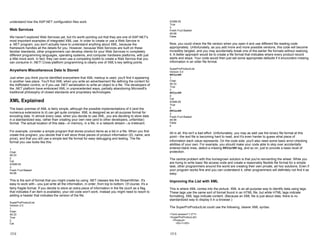 understand how the ASP.NET configuration files work.
Web Services
We haven't explored Web Services yet, but it's worth pointing out that they are one of ASP.NET's
most important examples of integrated XML use. In order to create or use a Web Service in
a .NET program, you don't actually have to understand anything about XML, because the
framework handles all the details for you. However, because Web Services are built on these
familiar standards, other programmers can develop clients for your Web Services in completely
different programming languages, operating systems, and computer hardware platforms, with just
a little more work. In fact, they can even use a competing toolkit to create a Web Service that you
can consume in .NET! Cross-platform programming is clearly one of XML's key selling points.
Anywhere Miscellaneous Data Is Stored
Just when you think you've identified everywhere that XML markup is used, you'll find it appearing
in another new place. You'll find XML when you write an advertisement file defining the content for
the AdRotator control, or if you use .NET serialization to write an object to a file. The developers of
the .NET platform have embraced XML in unprecedented ways, partially abandoning Microsoft's
traditional philosophy of closed standards and proprietary technologies.
XML Explained
The basic premise of XML is fairly simple, although the possible implementations of it (and the
numerous extensions to it) can get quite complex. XML is designed as an all-purpose format for
encoding data. In almost every case, when you decide to use XML, you are deciding to store data
in a standardized way, rather than creating your own new (and to other developers, unfamiliar)
format. The actual location of this data—in memory, in a file, in a network stream—is irrelevant.
For example, consider a simple program that stores product items as a list in a file. When you first
create this program, you decide that it will store three pieces of product information (ID, name, and
price), and that you will use a simple text file format for easy debugging and testing. The file
format you use looks like this:
1
Chair
49.33
2
Car
43399.55
3
Fresh Fruit Basket
49.99
This is the sort of format that you might create by using .NET classes like the StreamWriter. It's
easy to work with—you just write all the information, in order, from top to bottom. Of course, it's a
fairly fragile format. If you decide to store an extra piece of information in the file (such as a flag
that indicates if an item is available), your old code won't work. Instead you might need to resort to
adding a header that indicates the version of the file.
SuperProProductList
Version 2.0
1
Chair
49.33
True
2
Car
17-2
43399.55
True
3
Fresh Fruit Basket
49.99
False
Now, you could check the file version when you open it and use different file reading code
appropriately. Unfortunately, as you add more and more possible versions, this code will become
incredibly tangled, and you may accidentally break one of the earlier file formats without realizing
it. A better approach would be to create a file format that indicates where every product record
starts and stops. Your code would then just set some appropriate defaults if it encounters missing
information in an older file format.
SuperProProductList
Version 3.0
##Start##
1
Chair
49.33
True
3
##Start##
2
Car
43399.55
True
3
##Start##
3
Fresh Fruit Basket
49.99
False
4
All in all, this isn't a bad effort. Unfortunately, you may as well use the binary file format at this
point—the text file is becoming hard to read, and it's even harder to guess what piece of
information each value represents. On the code side, you'll also need some basic error-checking
abilities of your own. For example, you should make your code able to skip over accidentally
entered blank lines, detect a missing ##Start## tag, and so on, just to provide a basic level of
protection.
The central problem with this homegrown solution is that you're reinventing the wheel. While you
are trying to write basic file access code and create a reasonably flexible file format for a simple
task, other programmers around the world are creating their own private, ad hoc solutions. Even if
your program works fine and you can understand it, other programmers will definitely not find it as
easy.
Improving the List with XML
This is where XML comes into the picture. XML is an all-purpose way to identify data using tags.
These tags use the same sort of format found in an HTML file, but while HTML tags indicate
formatting, XML tags indicate content. (Because an XML file is just about data, there is no
standardized way to display it in a browser.)
The SuperProProductList could use the following, clearer XML syntax:
<?xml version="1.0"?>
<SuperProProducList>
<Product>
<ID>1</ID>
17-3
 