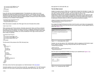 <td><xsl:value-of select="@Name"/></td>
<td><xsl:value-of select="Price"/></td>
</tr>
</xsl:template>
</xsl:stylesheet>
Every XSL file has a root xsl:stylesheet element. The stylesheet can contain one or more
templates (the sample file SuperProProductList.xslt has two). In this example, the first template
searches for the root SuperProProductList element. When it finds it, it outputs the tags necessary
to start an HTML table, and then uses the xsl:apply-templates command to branch off and perform
processing for any contained Product elements.
<xsl:template match="SuperProProductList">
<html><body><table border="1">
<xsl:apply-templates select="Product"/>
When that process is complete, the HTML tags for the end of the table will be written.
</table></body></html>
When processing each Product element, information about the ID, Name, and Price is extracted
and written to the output using the xsl:value-of command. The @ sign indicates that the value is
being extracted from an attribute, not a subtag. Every piece of information is written inside a table
row. For more advanced formatting, you could use additional HTML tags to format some text in
bold or italics, for example.
<xsl:template match="Product">
<tr>
<td><xsl:value-of select="@ID"/></td>
<td><xsl:value-of select="@Name"/></td>
<td><xsl:value-of select="Price"/></td>
</tr>
</xsl:template>
The final result of this process is the HTML file shown here.
<html>
<body>
<table border="1">
<tr>
<td>1</td>
<td>Chair</td>
<td>49.33</td>
</tr>
<tr>
<td>2</td>
<td>Car</td>
<td>43398.55</td>
</tr>
<tr>
<td>3</td>
<td>Fresh Fruit Basket</td>
<td>49.99</td>
</tr>
</table>
</body>
</html>
We'll take a look at how this output appears in an Internet browser in the next section.
Generally speaking, if you aren't sure that you need XSL, you probably don't. The .NET framework
provides a rich set of tools for searching and manipulating XML files the easy way, which is the
17-22
best approach for small-scale XML use.
The Xml Web Control
Instead of manually writing an HTML file, you might want to display the information in a page. The
XmlTransform file just converts XML files—it doesn't provide any way to insert the output into your
web page. However, ASP.NET includes a web control called Xml (found in the
System.Web.UI.WebControls namespace) that displays XML content. You can specify the XML
content for this control in several ways: by assigning an XmlDocument object to the Document
property, by assigning a string containing the XML content to the DocumentContent property, or
by specifying a string that refers to an XML file using the DocumentSource property.
' Display the information from an XML file in the Xml control.
MyXml.DocumentSource = Request.ApplicationPath & _
"SuperProProductList.xml"
If you assign the SuperProProductList.xml file to the Xml control, you're likely to be disappointed.
The result is just a string of the inner text (the price for each product), bunched together without a
space (see Figure 17-11).
Figure 17-11: Unformatted XML content
However, you can also apply an XSL transformation, either by assigning an XslTransform object
to the Transform property or by using a string that refers to the XSLT file with the
TransformSource property.
' Specify a XSLT file.
MyXml.TranformSource = Request.ApplicationPath & _
"SuperProProductList.xslt"
Now the output is automatically formatted according to your stylesheet (see Figure 17-12).
Figure 17-12: Transformed XML content
17-23
 