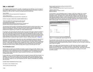 XML in ADO.NET
The integration between ADO.NET and XML is straightforward and effortless, but it's not likely to
have a wide range of usefulness. Probably the most interesting feature is the ability to serialize a
DataSet to an XML file (with or without a corresponding XSD schema file).
' Save a DataSet.
MyDataSet.WriteXml(Request.ApplicationPath & "datasetfile.xml")
' Save a DataSet schema.
MyDataSet.WriteSchema(Request.ApplicationPath & "datasetfile.xsd")
It's then very easy to retrieve the complete DataSet later on.
' Retrieve the DataSet with its schema (just to be safe, and make
' sure no data types are corrupted or tags have been changed).
Dim MyDataSet As NewDataSet()
MyDataSet.ReadXmlSchema(Request.ApplicationPath & "datasetfile.xsd")
MyDataSet.ReadXml(Request.ApplicationPath & "datasetfile.xml")
This technique could be useful for permanently storing the results of a slow-running query. A web
page that needs this information could first check for the presence of the file before trying to
connect to the database. This type of system is similar to many homegrown solutions used in
traditional ASP programming. It's useful, but it raises additional issues.
For example, every web page that needs the data must check the file age to determine whether it
is still valid. Presumably, the XML file will need to be refreshed at periodic intervals, but if more
than one executing web page finds that the file needs to be refreshed and tries to create it at the
same time, a file access problem will occur. All these problems can be resolved with a little painful
coding, although caching provides a more streamlined and elegant solution. It also offers much
better performance, because the data is stored in memory. Caching is described in Chapter 23.
Of course, there could be some cases where you need to exchange the results of a query with an
application on another platform, or when you need to store the results permanently (caching
information will be automatically removed if it is not being used or the server memory is becoming
scarce). In these cases, the ability to save a DataSet can come in quite handy. But whatever you
do, don't try to work with the retrieved DataSet and commit changes back to the data source.
Handling concurrency issues is difficult enough without trying to use stale data from a file!
The XmlDataDocument
Another option provided by the DataSet is the ability to access it through an XML interface. If you
wanted to do this with a database, you would need to perform the slightly awkward work of saving
the DataSet to a file and then retrieving it into an XmlDataDocument. You would also lose your
ability to enforce many relationships, unique constraints, and have a much more difficult time
managing data updates.
A more useful way to use the XmlDataDocument is to access an ordinary XML file as though it is a
database. This means you don't need to work with the XML syntax we have explored, and you
don't need to go to the work of extracting all the information and creating the appropriate objects
and collections. Instead, you can use the familiar ADO.NET objects to manipulate the underlying
XML document.
Consider these remarkable few lines of code:
Dim DataDoc As New XmlDataDocument()
' Set the schema and retrieve the data.
17-24
DataDoc.DataSet.ReadXmlSchema(Request.ApplicationPath & _
"SuperProProductList.xsd")
DataDoc.Load(Request.ApplicationPath & "SuperProProductList.xml")
' Display the retrieved data.
dgResults.DataSource = DataDoc.DataSet
dgResults.DataBind()
In this example, a new XmlDataDocument is created, an XML file is loaded into it, and the
information is automatically provided through a special DataSet that is "attached" to the
XmlDataDocument. This allows you to use the ADO.NET objects to work with data (like the
DataTable and DataRow objects), as well as the standard XmlDocument members (like the
GetTagsByElementName method and the ChildNodes property). You could even use both
approaches at the same time, because both the XML and the ADO.NET interface access the
same underlying data. The retrieved data is shown in Figure 17-13.
Figure 17-13: Accessing XML data through ADO.NE
The only catch is that your XML file must have a schema in order for ASP.NET to be able to
determine the proper structure of your data. Before you retrieve the XML file, you must use the
XmlDataDocument.DataSet.ReadXmlSchema method. Otherwise, you won't be able to access the
data through the DataSet.
Clearly, if you need to store hierarchical data in an XML file and are willing to create an XSD
schema, the XmlDataDocument is a great convenience. It also allows you to bridge the gap
between ADO.NET and XML—some clients can look at the data as XML, while others can access
it through the database objects without losing any information or requiring an error-prone
conversion process.
17-25
 