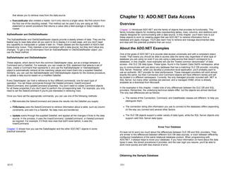that allows you to retrieve rows from the data source.
z ExecuteScalar also creates a reader, but it only returns a single value: the first column from
the first row of the resulting rowset. This method can be used if you are using an SQL
statement or stored procedure that returns a value (like a field average or total) instead of a
rowset.
SqlDataReader and OleDbDataReader
The SqlDataReader and OleDbDataReader objects provide a steady stream of data. They are the
fastest way to read data when all you want to do is display it in a web page, and you don't need
any capability to manipulate or update it later on. These classes are the equivalent of ADO's fast
forward-only cursor. They maintain a live connection with a data source, but they don't allow any
changes. To get a row of information from an SqlDataReader or OleDbDataReader object, you
use the Read method.
SqlDataAdapter and OleDataAdapter
These objects, which derive from the common DataAdapter class, act as a bridge between a
Command and a DataSet. For example, you can create an SQL statement that selects a set of
rows, create a Command that represents it, and use the SqlDataAdapter or OleDataAdapter
object to automatically retrieve all the matching values and insert them into a supplied DataSet.
Similarly, you can use the SqlDataAdapter and OleDataAdapter objects for the reverse procedure,
to update a data source based on a modified DataSet.
Every DataAdapter can hold a reference to four different commands, one for each type of
operation. You set these commands through the DeleteCommand, InsertCommand,
SelectCommand, and UpdateCommand properties. You don't need to create Command objects
for all these properties if you don't want to perform the corresponding task. For example, you only
need to set the SelectCommand if you're just interested in retrieving rows.
Once you have set the appropriate commands, you can use one of the following methods:
z Fill executes the SelectCommand and places the results into the DataSet you supply.
z FillSchema uses the SelectCommand to retrieve information about a table, such as column
constraints, and add it to a DataSet. No data rows are transferred.
z Update scans through the supplied DataSet, and applies all the changes it finds to the data
source. In the process, it uses the InsertCommand, UpdateCommand, or DeleteCommand
as required. For example, if it finds new rows that didn't exist before, it uses the
InsertCommand.
Chapter 13 shows how you use the DataAdapter and the other ADO.NET objects in some
practical scenarios.
12-13
Chapter 13: ADO.NET Data Access
Overview
Chapter 12 introduced ADO.NET and the family of objects that provides its functionality. This
family includes objects for modeling data (representing tables, rows, columns, and relations) and
objects designed for communicating with a data source. In this chapter, you'll learn how to put
these objects to work by creating pages that use ADO.NET to retrieve information from a
database and apply changes. You'll also learn how to retrieve and manage disconnected data,
and deal with the potential problems that can occur.
About the ADO.NET Examples
One of the goals of ADO.NET is to provide data access universally and with a consistent object
model. That means you should be able to access data the same way regardless of what type of
database you are using (or even if you are using a data source that doesn't correspond to a
database). In this chapter, most examples will use the "lowest common denominator" of data
access—the OLE DB data types. These types, found in the System.Data.OleDb namespace, allow
you to communicate with just about any database that has a matching OLE DB provider, including
SQL Server. However, when you develop a production-level application, you'll probably want to
use an authentic .NET provider for best performance. These managed providers will work almost
exactly the same, but their Connection and Command objects will have different names and will
be located in a different namespace. Currently, the only managed provider included with .NET is
SQL Server, but many other varieties are planned, and a managed ODBC driver is already
available as a download from Microsoft.
In the examples in this chapter, I make note of any differences between the OLE DB and SQL
providers. Remember, the underlying technical details differ, but the objects are almost identical.
The only real differences are as follows:
z The names of the Connection, Command, and DataReader classes are different, to help you
distinguish them.
z The connection string (the information you use to connect to the database) differs depending
on the way you connect and several other factors.
z The OLE DB objects support a wider variety of data types, while the SQL Server objects only
support valid SQL Server data types.
Know Your Database
It's best not to worry too much about the differences between OLE DB and SQL providers. They
are similar to the differences between different OLE DB data sources, or even between differently
configured installations of the same relational database product. When programming with
ADO.NET, it always helps to know your database. If you have information on-hand about the data
types it uses, the stored procedures it provides, and the user login you require, you'll be able to
work more quickly and with less chance of error.
Obtaining the Sample Database
13-1
 