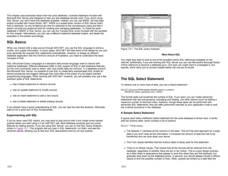 This chapter uses examples drawn from the pubs database, a sample database included with
Microsoft SQL Server and designed to help you test database access code. If you aren't using
SQL Server, you won't have this database available. Instead, you can use MSDE, the free data
engine included with Visual Studio .NET. MSDE is a scaled-down version of SQL Server that's
free to distribute. Its only limitations are that it's restricted to five simultaneous users and that it
doesn't provide any graphical tools for creating and managing databases. To install the pubs
database in MSDE or SQL Server, you can use the Transact-SQL script included with the samples
for this chapter. Alternatively, you can use a different relational database engine, and tweak the
examples in this section accordingly.
SQL Basics
When you interact with a data source through ADO.NET, you use the SQL language to retrieve,
modify, and update information. In some cases, ADO.NET will hide some of the details for you and
even generate the required SQL statements automatically. However, to design an efficient
database application with the minimum amount of frustration, you need to understand the basic
concepts of SQL.
SQL (Structured Query Language) is a standard data access language used to interact with
relational databases. Different databases differ in their support of SQL or add additional features,
but the core commands used to select, add, and modify data are common. In a database product
like Microsoft SQL Server, it's possible to use SQL to create fairly sophisticated SQL scripts for
stored procedures and triggers (although they have little of the power of a full object-oriented
programming language). When working with ADO.NET, however, you will probably only use a few
standard types of SQL statements:
z Use a Select statement to retrieve records.
z Use an Update statement to modify records.
z Use an Insert statement to add a new record.
z Use a Delete statement to delete existing records.
If you already have a good understanding of SQL, you can skip the next few sections. Otherwise,
read on for a quick tour of SQL fundamentals.
Experimenting with SQL
If you've never used SQL before, you may want to play around with it and create some sample
queries before you start using it in an ASP.NET site. Most database products give you some
features for testing queries. If you are using SQL Server, you can try the SQL Query Analyzer,
shown in Figure 13-1. This program lets you type in SQL statements, run them, and see the
retrieved results, allowing you to test your SQL assumptions and try out new queries.
13-2
Figure 13-1: The SQL Query Analyzer
More About SQL
You might also want to look at one of the excellent online SQL references available on the
Internet. Additionally, if you are working with SQL Server you can use Microsoft's thorough Books
Online reference to become a database guru. One topic you might want to investigate is Join
queries, which allow you to connect related tables into one set of results.
The SQL Select Statement
To retrieve one or more rows of data, you use a Select statement:
SELECT [columns] FROM [tables] WHERE [search_condition]
ORDER BY [order_expression ASC | DESC]
This format really just scratches the surface of SQL. If you want, you can create advanced
statements that use sub-grouping, averaging and totaling, and other options (such as setting a
maximum number of returned rows). However, though these tasks can be performed with
advanced SQL statements, they are often performed manually by your application code or built
into a stored procedure in the database.
A Sample Select Statement
A typical (and rather inefficient) Select statement for the pubs database is shown here. It works
with the Authors table, which contains a list of authors:
SELECT * FROM Authors
z The asterisk (*) retrieves all the columns in the table. This isn't the best approach for a large
table if you don't need all the information. It increases the amount of data that has to be
transferred and can slow down your server.
z The From clause identifies that the Authors table is being used for this statement.
z There is no Where clause. That means that all the records will be retrieved from the
database, regardless of whether there are ten or ten million. This is a poor design practice,
as it often leads to applications that appear to work fine when they are first deployed, but
gradually slow down as the database grows. In general, you should always include a Where
clause to limit the possible number of rows. Often, queries are limited by a date field (for
13-3
 