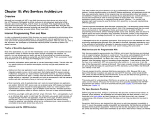 Chapter 18: Web Services Architecture
Overview
Microsoft has promoted ASP.NET's new Web Services more than almost any other part of
the .NET framework. But despite its efforts, confusion is still widespread about what a Web
Service is and, more importantly, what it's meant to accomplish. This chapter introduces Web
Services and explains their role in Microsoft's vision of the programmable Web. Along the way,
you'll learn about the open standards plumbing that allows Web Services to work, and clear up the
confusion around technical terms like WSDL, SOAP, and UDDI.
Internet Programming Then and Now
In order to understand the place of Web Services, you have to understand the shortcomings of the
current architecture in Internet applications. In many respects, Internet applications are at the
same point in their development that client/server desktop applications were five years ago. This is
the "monolithic" era, dominated by full-featured sites that provide a collection of distinct, but
related, services.
The Era of Monolithic Applications
Most of the applications you use over the Internet today can be considered "monolithic" because
they combine a variety of different services behind a single proprietary user interface. For
example, you may already use your bank's web site to do everything from checking exchange
rates and reviewing stock quotes to paying bills and transferring funds. This is a successful model
of development, but in several ways it's limited by its own success:
z Monolithic applications take a great deal of time and resources to create. They are often tied
to a specific platform or to specific technologies, and they can't be easily extended and
enhanced.
z Getting more than one application to work together is a full project of its own. Usually, an
integration project involves a lot of custom work that's highly specific to a given scenario.
Furthermore, every time you need to interact with another business, you need to start the
integration process all over again. Currently, most web sites limit themselves to extremely
simple methods of integration. For example, you might be provided with a link that opens up
another web site in an existing frame on the current web page.
z Most importantly, units of application logic can't easily be reused between one application
and another. With ASP.NET, source code can be shared using .NET classes, but deployed
applications often don't provide the same opportunities. And if you want to perform more
sophisticated or subtle integration, such as between a web site and a Windows application,
or between applications hosted on different platforms, there are no easy solutions available.
z Sometimes, you might want to get extremely simple information from a web application, such
as an individual stock quote. In order to get this information, you usually need to access and
navigate through the entire web application, locate the correct page, and then perform the
required task. There's no way to access information or perform a task without working
through the graphical user interface, which can be cumbersome over a slow connection or
unworkable on a portable device like a cell phone.
Components and the COM Revolution
18-1
This state of affairs may sound familiar to you if you've followed the history of the Windows
platform. A similar situation existed in the world of desktop applications, and developers found that
they were spending the majority of their programming time solving problems they had already
solved before. Programmers needed to structure in-house applications very carefully with DLLs or
source code components in order to have any chance of reusing their work. Third-party
applications usually could only be integrated through specific "pipelines." For example, one
program might need to export to a set file format, which would then be manually imported into a
different application.
The story improved dramatically when Microsoft introduced their COM technology (parts of which
also go by the more market-friendly name ActiveX). With COM, developers found that they could
develop components in their language of choice, and reuse them in a variety of different
programming environments, without needing to share source code. Similarly, there was less of a
need to export and import information using proprietary file formats. Instead, COM components
allowed developers to package functionality into succinct and reusable chunks with well-defined
interfaces.
COM helped end the era of monolithic applications. Even though you still use database and office
productivity applications like Microsoft Word that seem to be single, integrated applications, much
of the application's functionality is delegated to separate components behind the scenes. As with
all object-oriented programming, this makes code easier to debug, alter, and extend.
Web Services and the Programmable Web
Web Services enable the same evolution that COM did, with a twist. Web Services are individual
units of programming logic that exist on a web server. They can be easily integrated into all sorts
of applications, including everything from other ASP.NET applications to simple console
(command-line) applications. The twist is that, unlike COM, which is a platform-specific binary
standard, Web Services are built on a foundation of open standards. These standards allow Web
Services to be created with .NET, but consumed on other platforms—or vice versa. In fact, the
idea of Web Services didn't originate at Microsoft. Other major computer forces like IBM and Ariba
are pursuing Web Services and supporting some of the standards, such as WSDL, that Microsoft
uses natively in ASP.NET.
The root standard for all the individual Web Service standards is XML. Because XML is text-
based, Web Service invocations can pass over normal HTTP channels, unlike remote DCOM
calls, which are often blocked by corporate firewalls. So not only are Web Services governed by
cross-platform standards, they're also easy to access.
The starting point for understanding a Web Service is seeing it as an individual function that is
called over the Internet. Of course, this "function" has all the powerful capabilities that ASP.NET
programmers are used to, such as the automatic security (see Chapter 24) and session state
facilities (see Chapter 10).
The Open Standards Plumbing
Before using Web Services, it helps to understand a little about the architecture that makes it all
possible. Strictly speaking, this knowledge isn't required to work with Web Services. In fact, you
could skip to the next chapter and start creating your first Web Service right now. However,
understanding a little bit about the way Web Services work can help you determine how best to
use them.
Remember, Web Services are designed from the ground up with open standard compatibility in
mind. To ensure the greatest possible compatibility and extensibility, the Web Service architecture
has been made as generic as possible. That means that very few assumptions are made about
the format and encoding used to send information to and from a Web Service. Instead, all of these
18-2
 