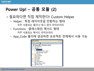 Power Up! – 공통 모듈 (2)
＞필요하다면 직접 제작한다! Custom Helper
• Helper : 특정 레이아웃을 반환하는 형태
– 자주 사용되는 폼이나 태그 양식 라이브러리
• Functions : 클래스화된 메서드 형태
– 자주 사용되는 메서드 라이브러리
• App_Code 폴더에 생성하면 프로젝트 전체에서 사용 가능
 