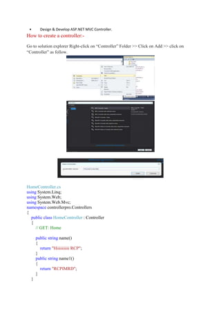 • Design & Develop ASP.NET MVC Controller.
How to create a controller:-
Go to solution explorer Right-click on “Controller” Folder >> Click on Add >> click on
“Controller” as follow.
HomeController.cs
using System.Linq;
using System.Web;
using System.Web.Mvc;
namespace controllerpro.Controllers
{
public class HomeController : Controller
{
// GET: Home
public string name()
{
return "Hiiiiiiiiii RCP";
}
public string name1()
{
return "RCPIMRD";
}
}
 