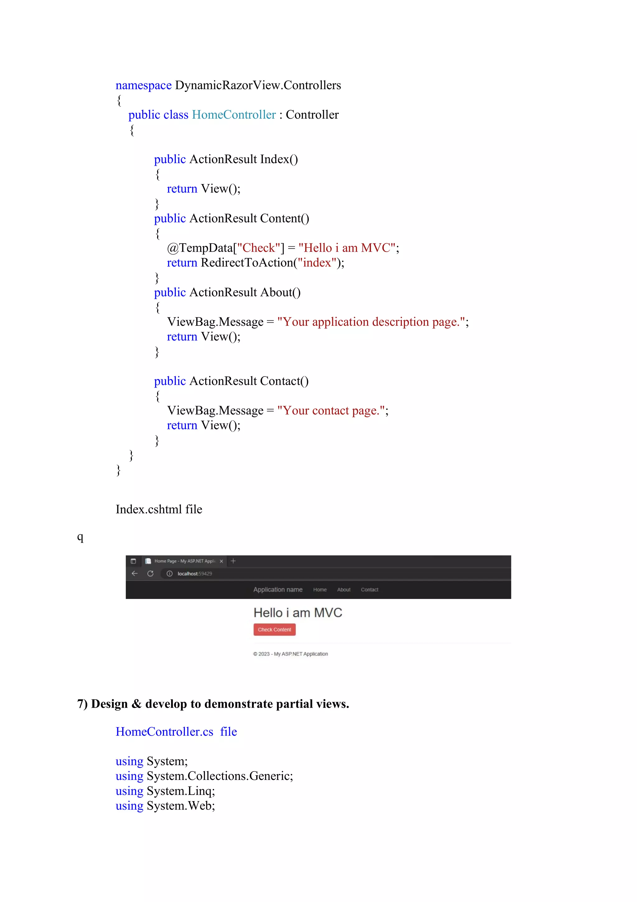 namespace DynamicRazorView.Controllers
{
public class HomeController : Controller
{
public ActionResult Index()
{
return View();
}
public ActionResult Content()
{
@TempData["Check"] = "Hello i am MVC";
return RedirectToAction("index");
}
public ActionResult About()
{
ViewBag.Message = "Your application description page.";
return View();
}
public ActionResult Contact()
{
ViewBag.Message = "Your contact page.";
return View();
}
}
}
Index.cshtml file
q
7) Design & develop to demonstrate partial views.
HomeController.cs file
using System;
using System.Collections.Generic;
using System.Linq;
using System.Web;
 