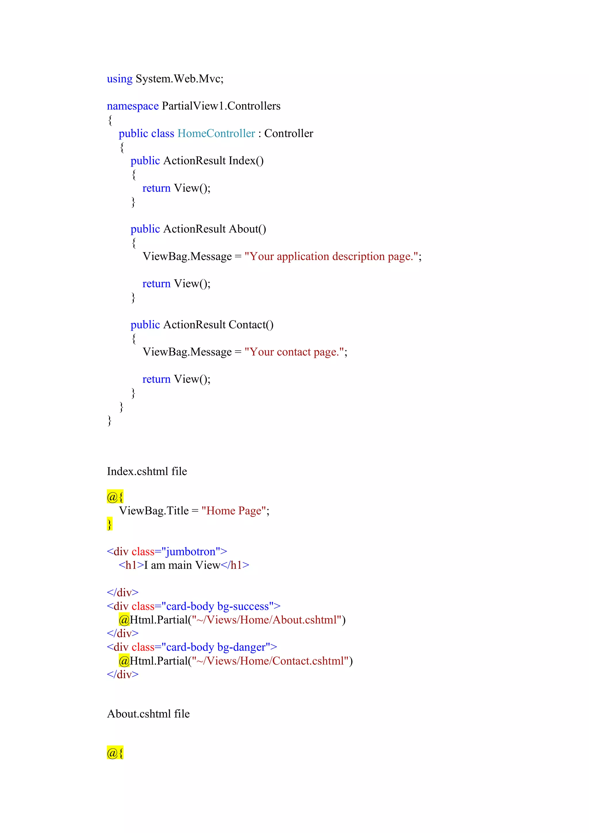using System.Web.Mvc;
namespace PartialView1.Controllers
{
public class HomeController : Controller
{
public ActionResult Index()
{
return View();
}
public ActionResult About()
{
ViewBag.Message = "Your application description page.";
return View();
}
public ActionResult Contact()
{
ViewBag.Message = "Your contact page.";
return View();
}
}
}
Index.cshtml file
@{
ViewBag.Title = "Home Page";
}
<div class="jumbotron">
<h1>I am main View</h1>
</div>
<div class="card-body bg-success">
@Html.Partial("~/Views/Home/About.cshtml")
</div>
<div class="card-body bg-danger">
@Html.Partial("~/Views/Home/Contact.cshtml")
</div>
About.cshtml file
@{
 
