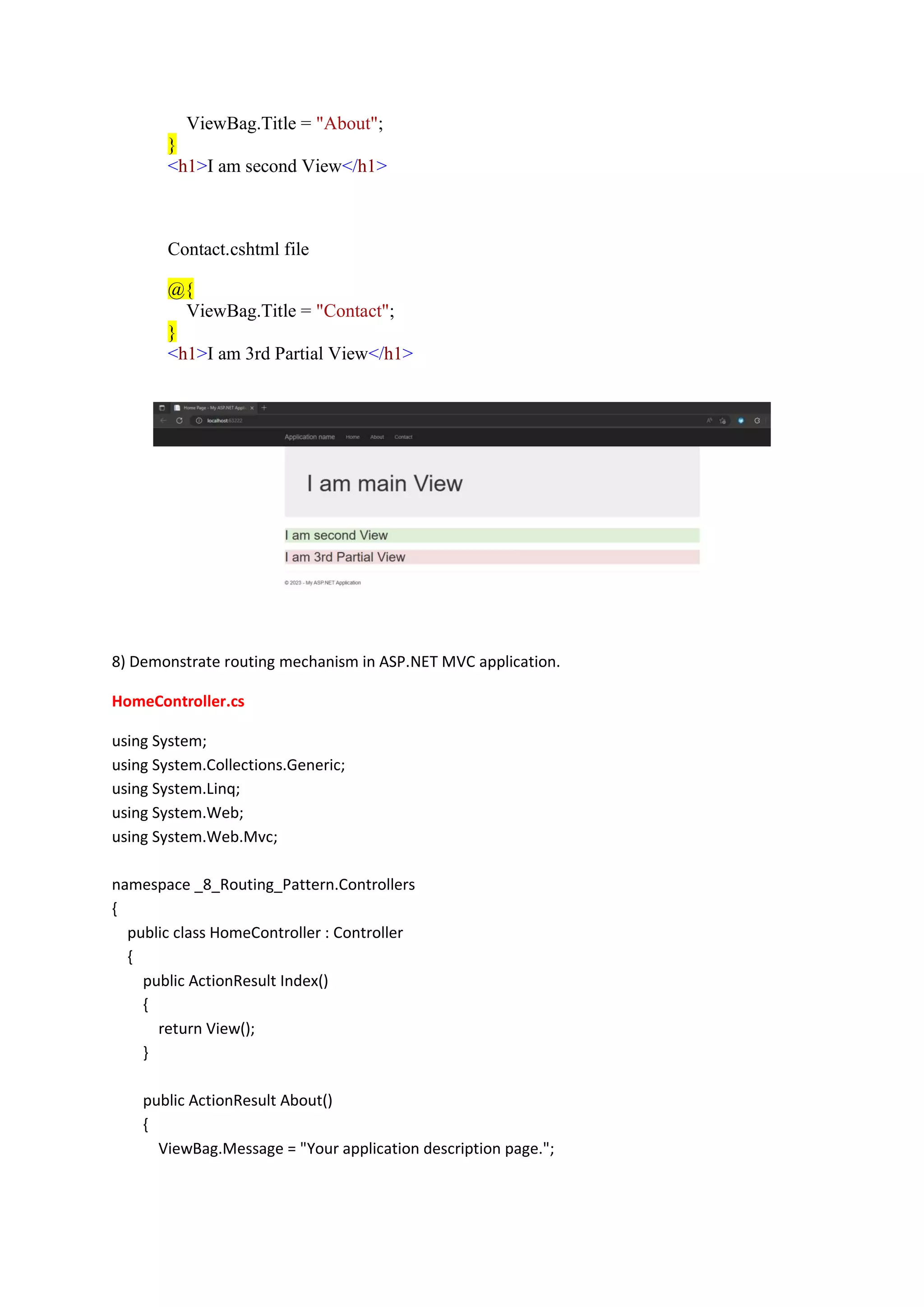 ViewBag.Title = "About";
}
<h1>I am second View</h1>
Contact.cshtml file
@{
ViewBag.Title = "Contact";
}
<h1>I am 3rd Partial View</h1>
8) Demonstrate routing mechanism in ASP.NET MVC application.
HomeController.cs
using System;
using System.Collections.Generic;
using System.Linq;
using System.Web;
using System.Web.Mvc;
namespace _8_Routing_Pattern.Controllers
{
public class HomeController : Controller
{
public ActionResult Index()
{
return View();
}
public ActionResult About()
{
ViewBag.Message = "Your application description page.";
 