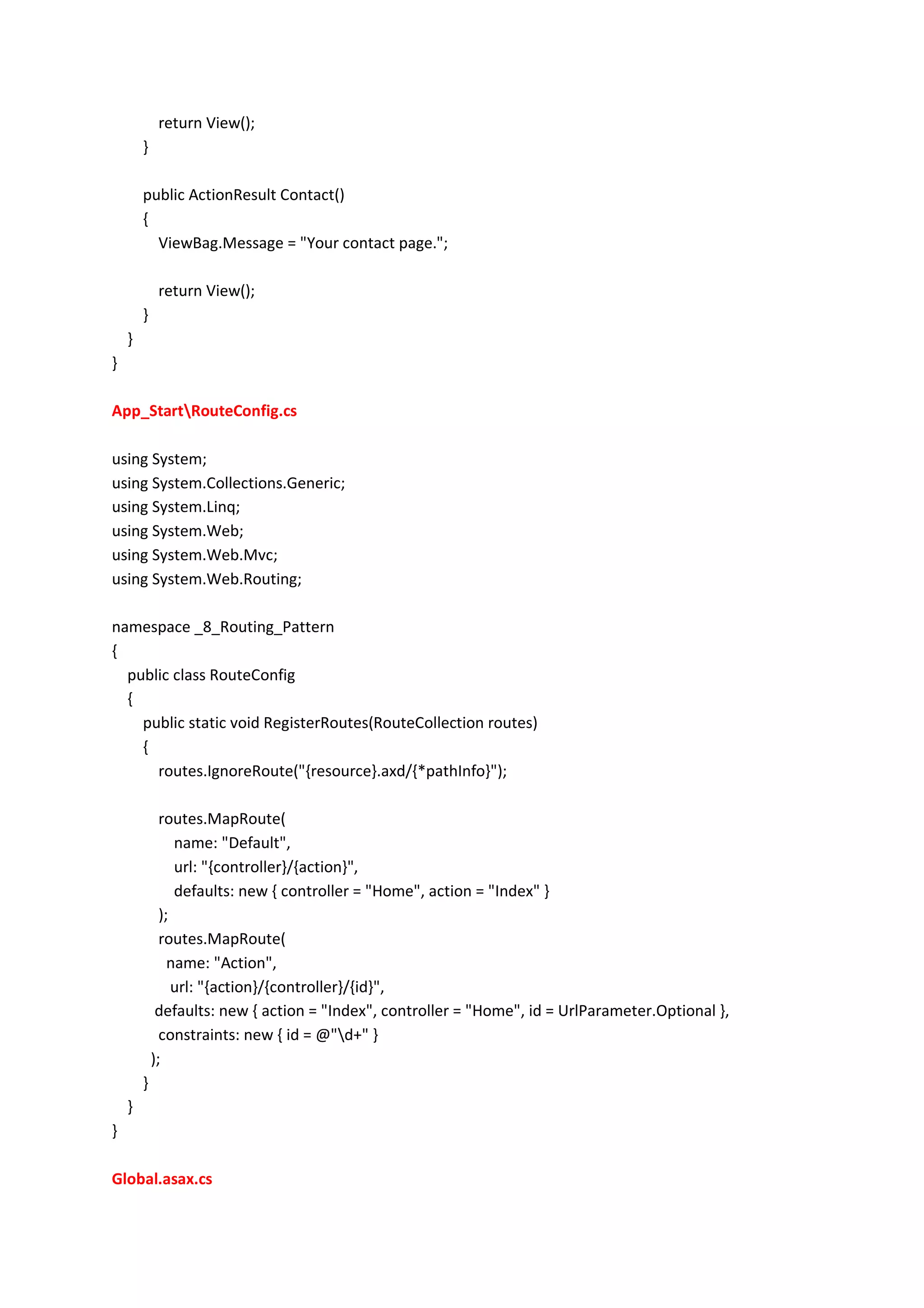 return View();
}
public ActionResult Contact()
{
ViewBag.Message = "Your contact page.";
return View();
}
}
}
App_StartRouteConfig.cs
using System;
using System.Collections.Generic;
using System.Linq;
using System.Web;
using System.Web.Mvc;
using System.Web.Routing;
namespace _8_Routing_Pattern
{
public class RouteConfig
{
public static void RegisterRoutes(RouteCollection routes)
{
routes.IgnoreRoute("{resource}.axd/{*pathInfo}");
routes.MapRoute(
name: "Default",
url: "{controller}/{action}",
defaults: new { controller = "Home", action = "Index" }
);
routes.MapRoute(
name: "Action",
url: "{action}/{controller}/{id}",
defaults: new { action = "Index", controller = "Home", id = UrlParameter.Optional },
constraints: new { id = @"d+" }
);
}
}
}
Global.asax.cs
 